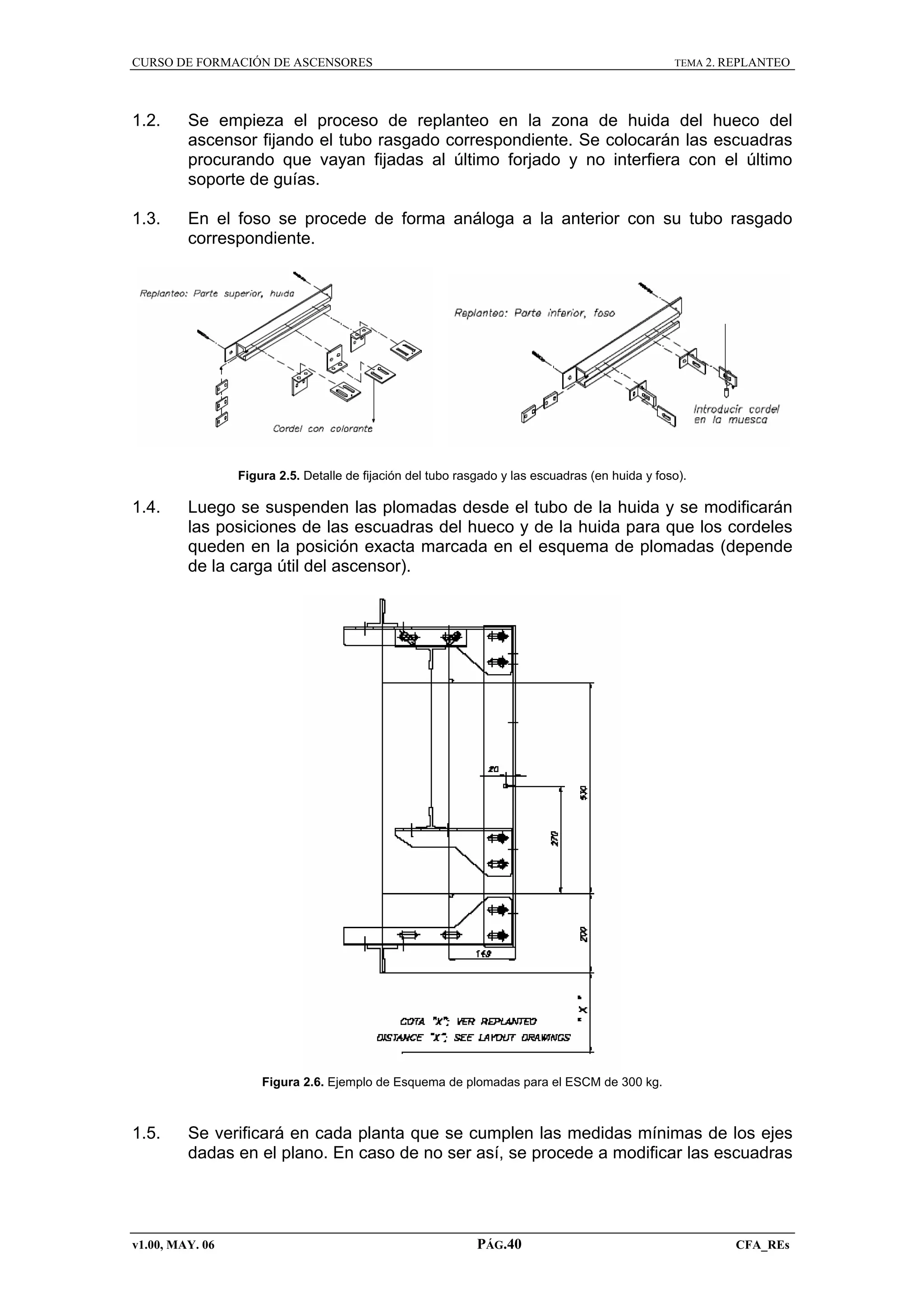 CURSO DE FORMACIÓN DE ASCENSORES

TEMA 2. REPLANTEO

1.2.

Se empieza el proceso de replanteo en la zona de huida del hueco del
ascensor fijando el tubo rasgado correspondiente. Se colocarán las escuadras
procurando que vayan fijadas al último forjado y no interfiera con el último
soporte de guías.

1.3.

En el foso se procede de forma análoga a la anterior con su tubo rasgado
correspondiente.

Figura 2.5. Detalle de fijación del tubo rasgado y las escuadras (en huida y foso).

1.4.

Luego se suspenden las plomadas desde el tubo de la huida y se modificarán
las posiciones de las escuadras del hueco y de la huida para que los cordeles
queden en la posición exacta marcada en el esquema de plomadas (depende
de la carga útil del ascensor).

Figura 2.6. Ejemplo de Esquema de plomadas para el ESCM de 300 kg.

1.5.

Se verificará en cada planta que se cumplen las medidas mínimas de los ejes
dadas en el plano. En caso de no ser así, se procede a modificar las escuadras

v1.00, MAY. 06

PÁG.40

CFA_REs

 