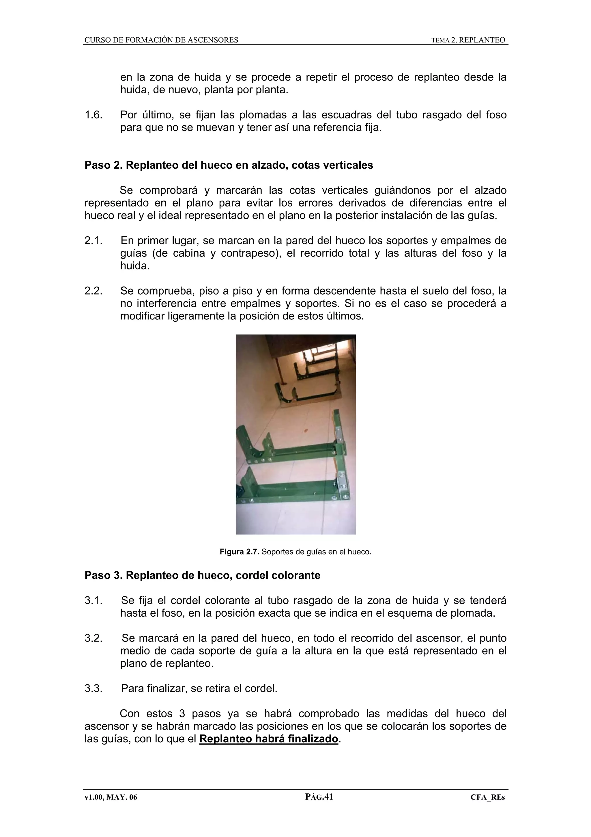 CURSO DE FORMACIÓN DE ASCENSORES

TEMA 2. REPLANTEO

en la zona de huida y se procede a repetir el proceso de replanteo desde la
huida, de nuevo, planta por planta.
1.6.

Por último, se fijan las plomadas a las escuadras del tubo rasgado del foso
para que no se muevan y tener así una referencia fija.

Paso 2. Replanteo del hueco en alzado, cotas verticales
Se comprobará y marcarán las cotas verticales guiándonos por el alzado
representado en el plano para evitar los errores derivados de diferencias entre el
hueco real y el ideal representado en el plano en la posterior instalación de las guías.
2.1.

En primer lugar, se marcan en la pared del hueco los soportes y empalmes de
guías (de cabina y contrapeso), el recorrido total y las alturas del foso y la
huida.

2.2.

Se comprueba, piso a piso y en forma descendente hasta el suelo del foso, la
no interferencia entre empalmes y soportes. Si no es el caso se procederá a
modificar ligeramente la posición de estos últimos.

Figura 2.7. Soportes de guías en el hueco.

Paso 3. Replanteo de hueco, cordel colorante
3.1.

Se fija el cordel colorante al tubo rasgado de la zona de huida y se tenderá
hasta el foso, en la posición exacta que se indica en el esquema de plomada.

3.2.

Se marcará en la pared del hueco, en todo el recorrido del ascensor, el punto
medio de cada soporte de guía a la altura en la que está representado en el
plano de replanteo.

3.3.

Para finalizar, se retira el cordel.

Con estos 3 pasos ya se habrá comprobado las medidas del hueco del
ascensor y se habrán marcado las posiciones en los que se colocarán los soportes de
las guías, con lo que el Replanteo habrá finalizado.

v1.00, MAY. 06

PÁG.41

CFA_REs

 