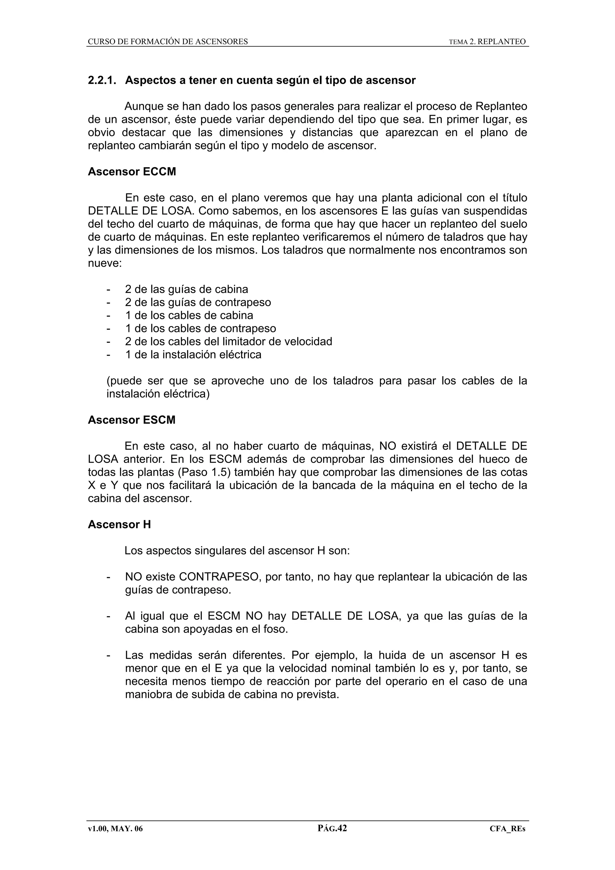 CURSO DE FORMACIÓN DE ASCENSORES

TEMA 2. REPLANTEO

2.2.1. Aspectos a tener en cuenta según el tipo de ascensor
Aunque se han dado los pasos generales para realizar el proceso de Replanteo
de un ascensor, éste puede variar dependiendo del tipo que sea. En primer lugar, es
obvio destacar que las dimensiones y distancias que aparezcan en el plano de
replanteo cambiarán según el tipo y modelo de ascensor.
Ascensor ECCM
En este caso, en el plano veremos que hay una planta adicional con el título
DETALLE DE LOSA. Como sabemos, en los ascensores E las guías van suspendidas
del techo del cuarto de máquinas, de forma que hay que hacer un replanteo del suelo
de cuarto de máquinas. En este replanteo verificaremos el número de taladros que hay
y las dimensiones de los mismos. Los taladros que normalmente nos encontramos son
nueve:
-

2 de las guías de cabina
2 de las guías de contrapeso
1 de los cables de cabina
1 de los cables de contrapeso
2 de los cables del limitador de velocidad
1 de la instalación eléctrica

(puede ser que se aproveche uno de los taladros para pasar los cables de la
instalación eléctrica)
Ascensor ESCM
En este caso, al no haber cuarto de máquinas, NO existirá el DETALLE DE
LOSA anterior. En los ESCM además de comprobar las dimensiones del hueco de
todas las plantas (Paso 1.5) también hay que comprobar las dimensiones de las cotas
X e Y que nos facilitará la ubicación de la bancada de la máquina en el techo de la
cabina del ascensor.
Ascensor H
Los aspectos singulares del ascensor H son:
-

NO existe CONTRAPESO, por tanto, no hay que replantear la ubicación de las
guías de contrapeso.

-

Al igual que el ESCM NO hay DETALLE DE LOSA, ya que las guías de la
cabina son apoyadas en el foso.

-

Las medidas serán diferentes. Por ejemplo, la huida de un ascensor H es
menor que en el E ya que la velocidad nominal también lo es y, por tanto, se
necesita menos tiempo de reacción por parte del operario en el caso de una
maniobra de subida de cabina no prevista.

v1.00, MAY. 06

PÁG.42

CFA_REs

 