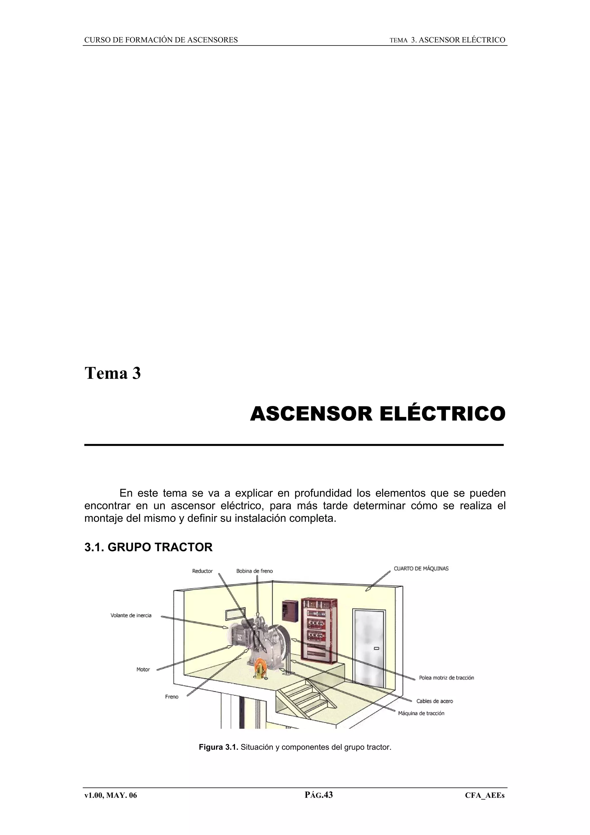 CURSO DE FORMACIÓN DE ASCENSORES

TEMA

3. ASCENSOR ELÉCTRICO

Tema 3

ASCENSOR ELÉCTRICO

En este tema se va a explicar en profundidad los elementos que se pueden
encontrar en un ascensor eléctrico, para más tarde determinar cómo se realiza el
montaje del mismo y definir su instalación completa.

3.1. GRUPO TRACTOR

Figura 3.1. Situación y componentes del grupo tractor.

v1.00, MAY. 06

PÁG.43

CFA_AEEs

 