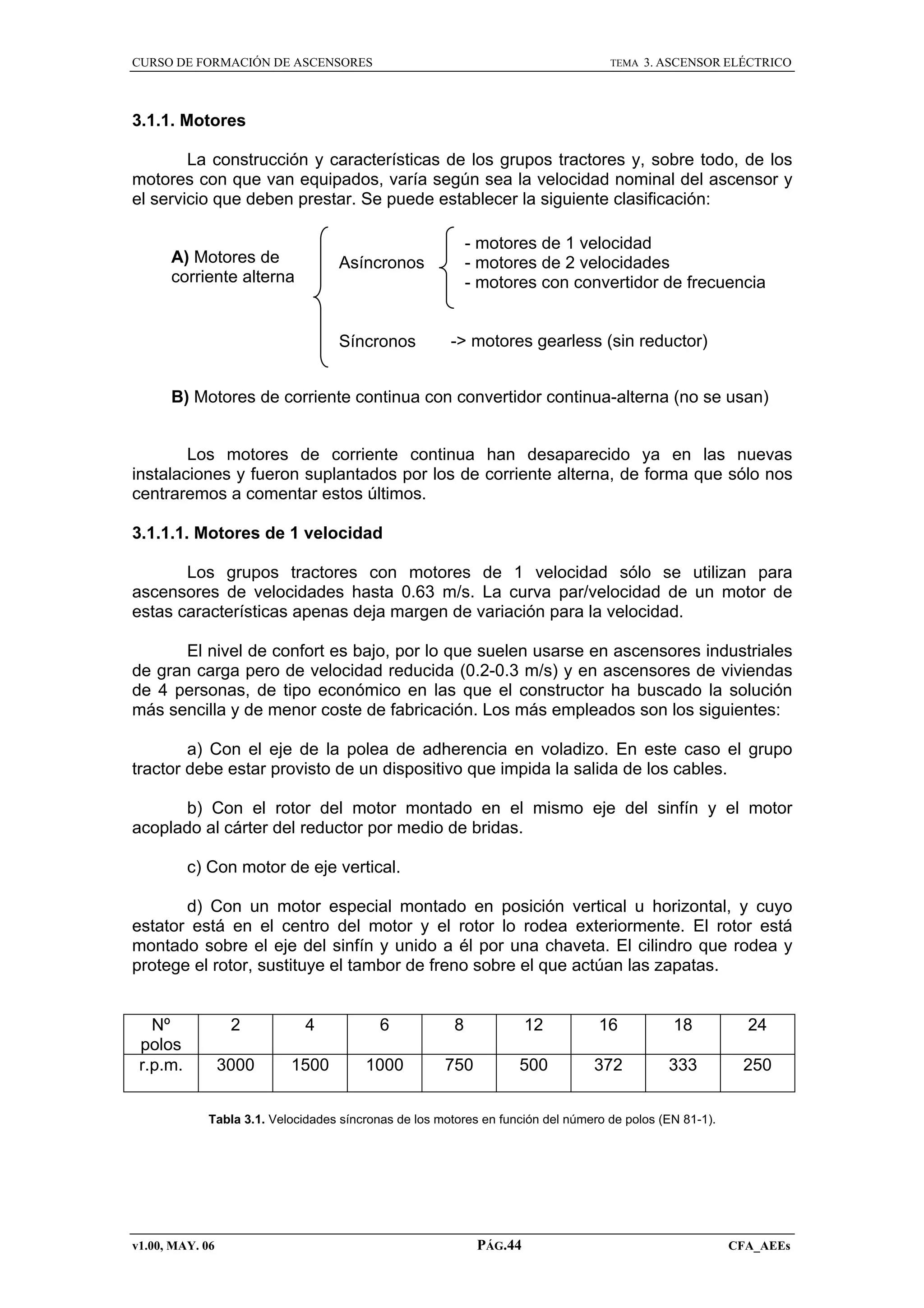 CURSO DE FORMACIÓN DE ASCENSORES

TEMA

3. ASCENSOR ELÉCTRICO

3.1.1. Motores
La construcción y características de los grupos tractores y, sobre todo, de los
motores con que van equipados, varía según sea la velocidad nominal del ascensor y
el servicio que deben prestar. Se puede establecer la siguiente clasificación:
A) Motores de
corriente alterna

- motores de 1 velocidad
- motores de 2 velocidades
- motores con convertidor de frecuencia

Asíncronos

Síncronos

-> motores gearless (sin reductor)

B) Motores de corriente continua con convertidor continua-alterna (no se usan)
Los motores de corriente continua han desaparecido ya en las nuevas
instalaciones y fueron suplantados por los de corriente alterna, de forma que sólo nos
centraremos a comentar estos últimos.
3.1.1.1. Motores de 1 velocidad
Los grupos tractores con motores de 1 velocidad sólo se utilizan para
ascensores de velocidades hasta 0.63 m/s. La curva par/velocidad de un motor de
estas características apenas deja margen de variación para la velocidad.
El nivel de confort es bajo, por lo que suelen usarse en ascensores industriales
de gran carga pero de velocidad reducida (0.2-0.3 m/s) y en ascensores de viviendas
de 4 personas, de tipo económico en las que el constructor ha buscado la solución
más sencilla y de menor coste de fabricación. Los más empleados son los siguientes:
a) Con el eje de la polea de adherencia en voladizo. En este caso el grupo
tractor debe estar provisto de un dispositivo que impida la salida de los cables.
b) Con el rotor del motor montado en el mismo eje del sinfín y el motor
acoplado al cárter del reductor por medio de bridas.
c) Con motor de eje vertical.
d) Con un motor especial montado en posición vertical u horizontal, y cuyo
estator está en el centro del motor y el rotor lo rodea exteriormente. El rotor está
montado sobre el eje del sinfín y unido a él por una chaveta. El cilindro que rodea y
protege el rotor, sustituye el tambor de freno sobre el que actúan las zapatas.

Nº
polos
r.p.m.

2

4

6

8

12

16

18

24

3000

1500

1000

750

500

372

333

250

Tabla 3.1. Velocidades síncronas de los motores en función del número de polos (EN 81-1).

v1.00, MAY. 06

PÁG.44

CFA_AEEs

 