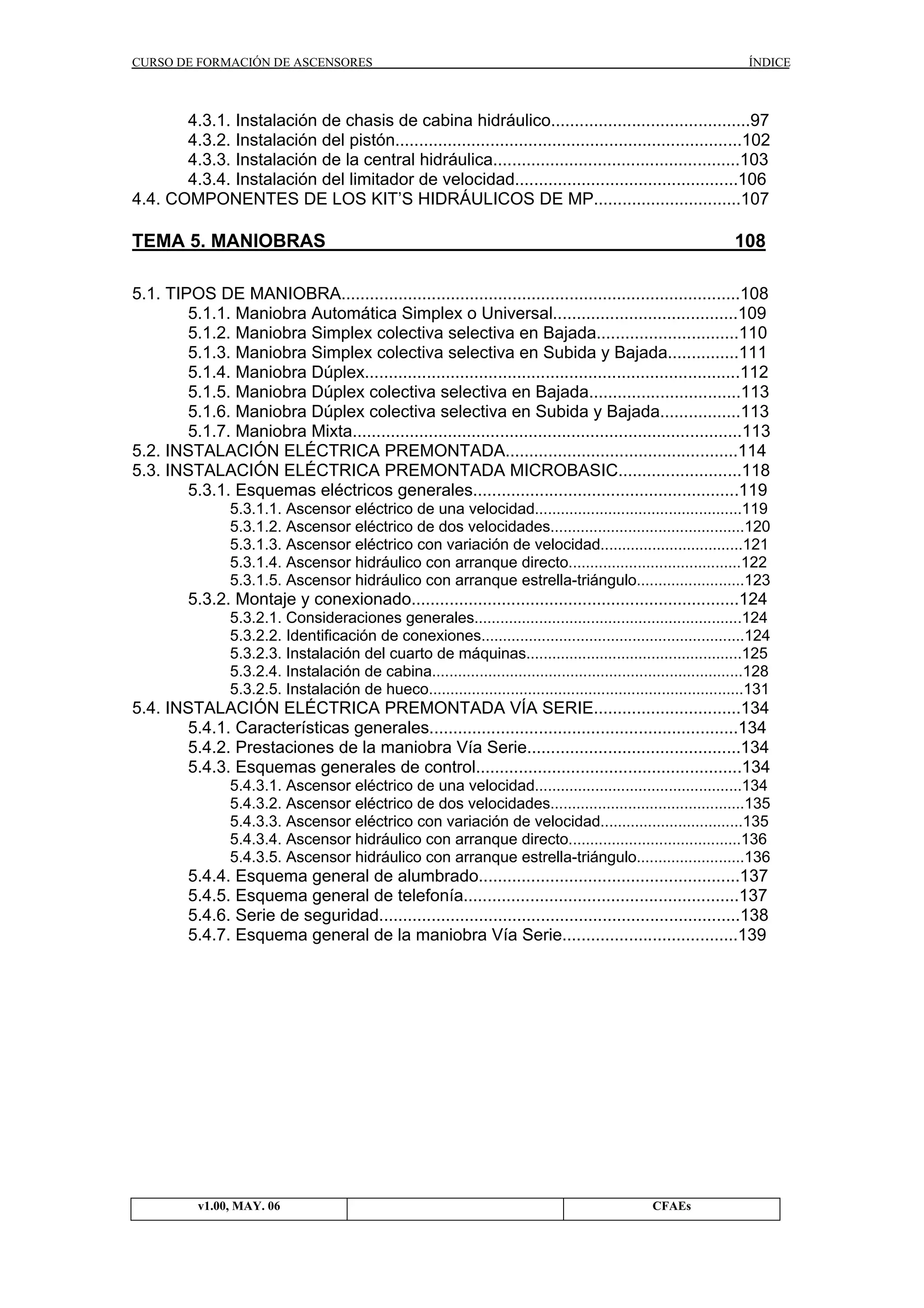 CURSO DE FORMACIÓN DE ASCENSORES

ÍNDICE

4.3.1. Instalación de chasis de cabina hidráulico..........................................97
4.3.2. Instalación del pistón.........................................................................102
4.3.3. Instalación de la central hidráulica....................................................103
4.3.4. Instalación del limitador de velocidad...............................................106
4.4. COMPONENTES DE LOS KIT’S HIDRÁULICOS DE MP...............................107

TEMA 5. MANIOBRAS

108

5.1. TIPOS DE MANIOBRA....................................................................................108
5.1.1. Maniobra Automática Simplex o Universal.......................................109
5.1.2. Maniobra Simplex colectiva selectiva en Bajada..............................110
5.1.3. Maniobra Simplex colectiva selectiva en Subida y Bajada...............111
5.1.4. Maniobra Dúplex...............................................................................112
5.1.5. Maniobra Dúplex colectiva selectiva en Bajada................................113
5.1.6. Maniobra Dúplex colectiva selectiva en Subida y Bajada.................113
5.1.7. Maniobra Mixta..................................................................................113
5.2. INSTALACIÓN ELÉCTRICA PREMONTADA.................................................114
5.3. INSTALACIÓN ELÉCTRICA PREMONTADA MICROBASIC..........................118
5.3.1. Esquemas eléctricos generales........................................................119
5.3.1.1. Ascensor eléctrico de una velocidad................................................119
5.3.1.2. Ascensor eléctrico de dos velocidades.............................................120
5.3.1.3. Ascensor eléctrico con variación de velocidad.................................121
5.3.1.4. Ascensor hidráulico con arranque directo........................................122
5.3.1.5. Ascensor hidráulico con arranque estrella-triángulo.........................123

5.3.2. Montaje y conexionado.....................................................................124
5.3.2.1. Consideraciones generales..............................................................124
5.3.2.2. Identificación de conexiones.............................................................124
5.3.2.3. Instalación del cuarto de máquinas..................................................125
5.3.2.4. Instalación de cabina........................................................................128
5.3.2.5. Instalación de hueco.........................................................................131

5.4. INSTALACIÓN ELÉCTRICA PREMONTADA VÍA SERIE...............................134
5.4.1. Características generales.................................................................134
5.4.2. Prestaciones de la maniobra Vía Serie.............................................134
5.4.3. Esquemas generales de control........................................................134
5.4.3.1. Ascensor eléctrico de una velocidad................................................134
5.4.3.2. Ascensor eléctrico de dos velocidades.............................................135
5.4.3.3. Ascensor eléctrico con variación de velocidad.................................135
5.4.3.4. Ascensor hidráulico con arranque directo........................................136
5.4.3.5. Ascensor hidráulico con arranque estrella-triángulo.........................136

5.4.4. Esquema general de alumbrado.......................................................137
5.4.5. Esquema general de telefonía..........................................................137
5.4.6. Serie de seguridad............................................................................138
5.4.7. Esquema general de la maniobra Vía Serie.....................................139

v1.00, MAY. 06

CFAEs

 