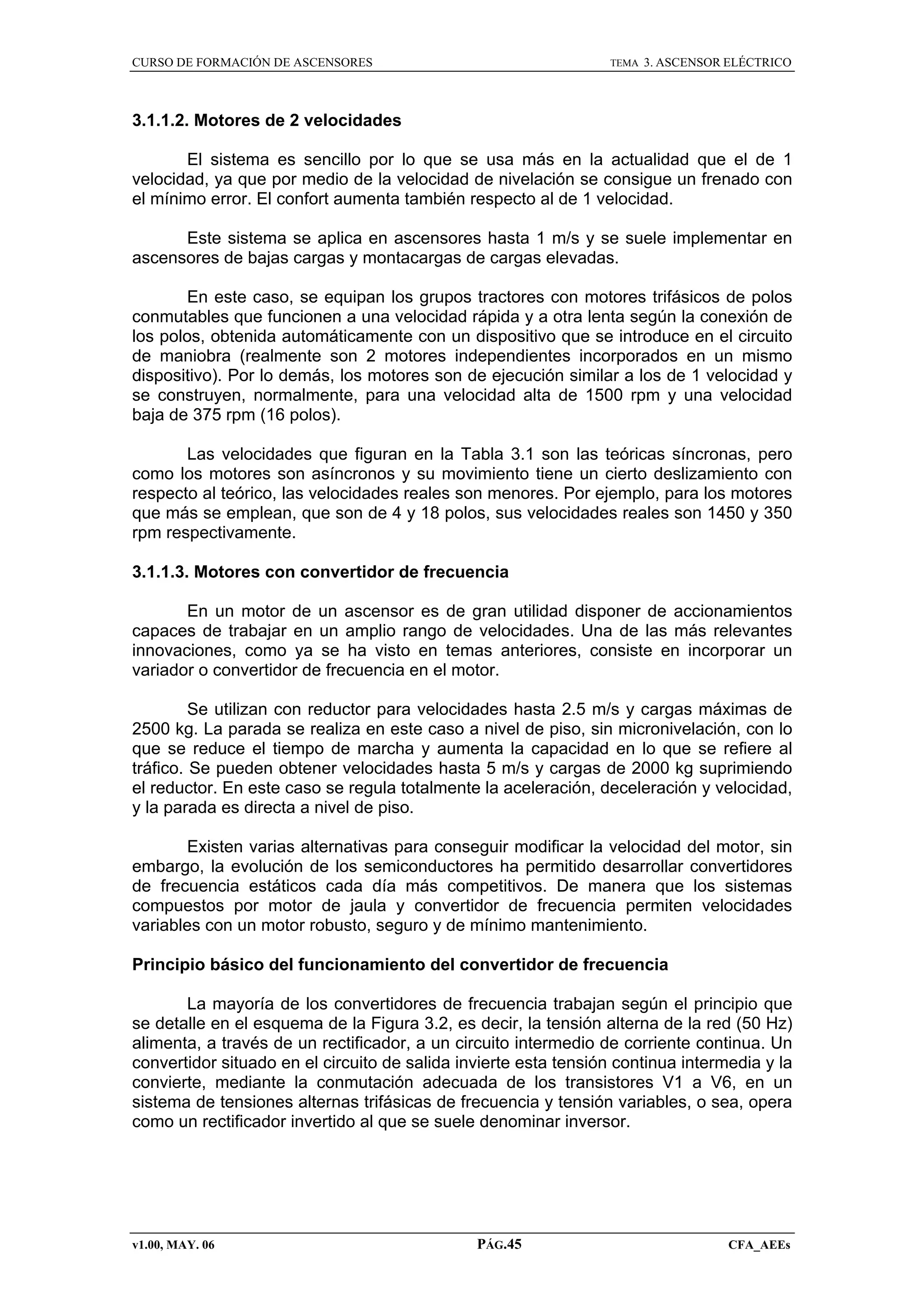 CURSO DE FORMACIÓN DE ASCENSORES

TEMA

3. ASCENSOR ELÉCTRICO

3.1.1.2. Motores de 2 velocidades
El sistema es sencillo por lo que se usa más en la actualidad que el de 1
velocidad, ya que por medio de la velocidad de nivelación se consigue un frenado con
el mínimo error. El confort aumenta también respecto al de 1 velocidad.
Este sistema se aplica en ascensores hasta 1 m/s y se suele implementar en
ascensores de bajas cargas y montacargas de cargas elevadas.
En este caso, se equipan los grupos tractores con motores trifásicos de polos
conmutables que funcionen a una velocidad rápida y a otra lenta según la conexión de
los polos, obtenida automáticamente con un dispositivo que se introduce en el circuito
de maniobra (realmente son 2 motores independientes incorporados en un mismo
dispositivo). Por lo demás, los motores son de ejecución similar a los de 1 velocidad y
se construyen, normalmente, para una velocidad alta de 1500 rpm y una velocidad
baja de 375 rpm (16 polos).
Las velocidades que figuran en la Tabla 3.1 son las teóricas síncronas, pero
como los motores son asíncronos y su movimiento tiene un cierto deslizamiento con
respecto al teórico, las velocidades reales son menores. Por ejemplo, para los motores
que más se emplean, que son de 4 y 18 polos, sus velocidades reales son 1450 y 350
rpm respectivamente.
3.1.1.3. Motores con convertidor de frecuencia
En un motor de un ascensor es de gran utilidad disponer de accionamientos
capaces de trabajar en un amplio rango de velocidades. Una de las más relevantes
innovaciones, como ya se ha visto en temas anteriores, consiste en incorporar un
variador o convertidor de frecuencia en el motor.
Se utilizan con reductor para velocidades hasta 2.5 m/s y cargas máximas de
2500 kg. La parada se realiza en este caso a nivel de piso, sin micronivelación, con lo
que se reduce el tiempo de marcha y aumenta la capacidad en lo que se refiere al
tráfico. Se pueden obtener velocidades hasta 5 m/s y cargas de 2000 kg suprimiendo
el reductor. En este caso se regula totalmente la aceleración, deceleración y velocidad,
y la parada es directa a nivel de piso.
Existen varias alternativas para conseguir modificar la velocidad del motor, sin
embargo, la evolución de los semiconductores ha permitido desarrollar convertidores
de frecuencia estáticos cada día más competitivos. De manera que los sistemas
compuestos por motor de jaula y convertidor de frecuencia permiten velocidades
variables con un motor robusto, seguro y de mínimo mantenimiento.
Principio básico del funcionamiento del convertidor de frecuencia
La mayoría de los convertidores de frecuencia trabajan según el principio que
se detalle en el esquema de la Figura 3.2, es decir, la tensión alterna de la red (50 Hz)
alimenta, a través de un rectificador, a un circuito intermedio de corriente continua. Un
convertidor situado en el circuito de salida invierte esta tensión continua intermedia y la
convierte, mediante la conmutación adecuada de los transistores V1 a V6, en un
sistema de tensiones alternas trifásicas de frecuencia y tensión variables, o sea, opera
como un rectificador invertido al que se suele denominar inversor.

v1.00, MAY. 06

PÁG.45

CFA_AEEs

 