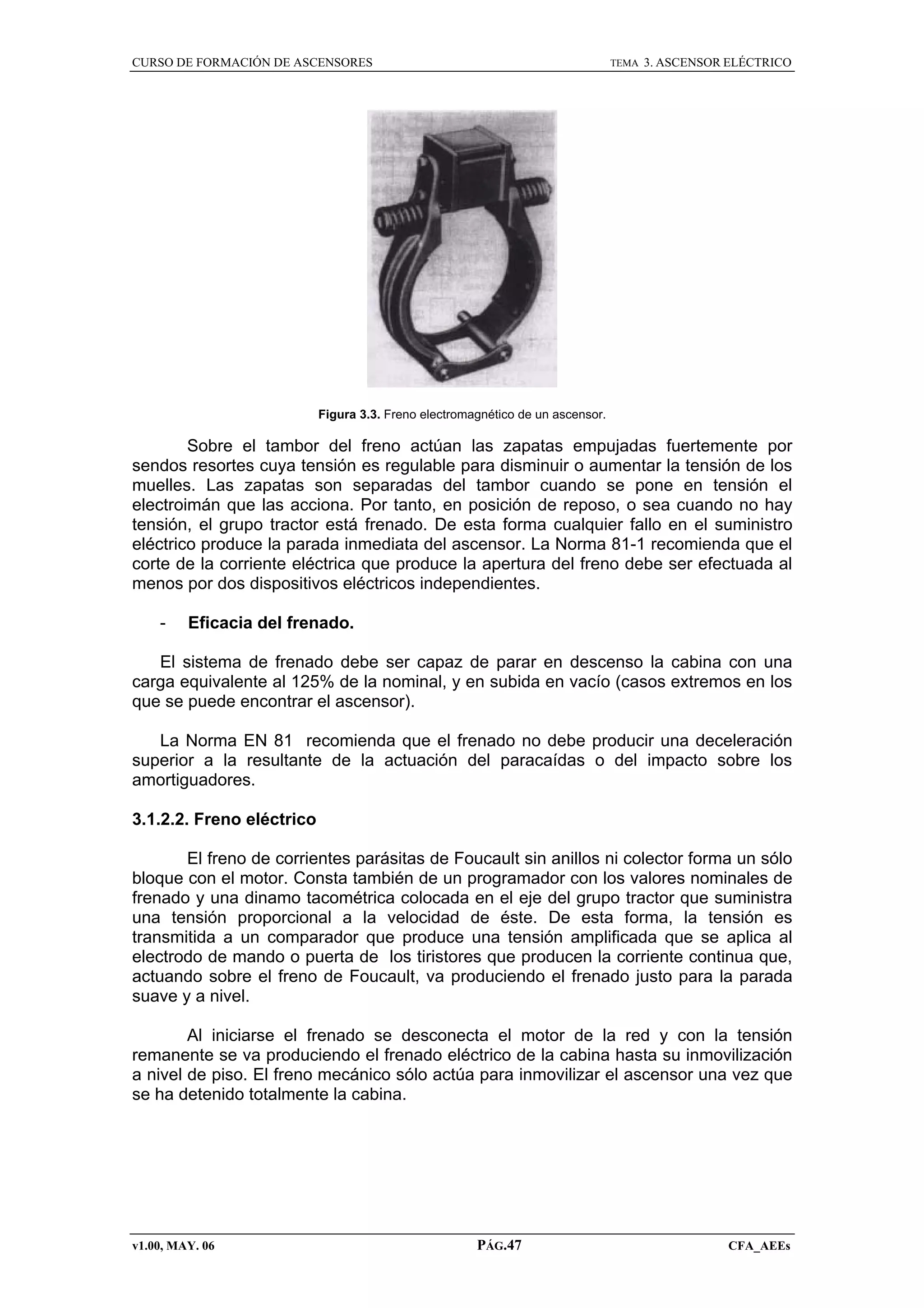 CURSO DE FORMACIÓN DE ASCENSORES

TEMA

3. ASCENSOR ELÉCTRICO

Figura 3.3. Freno electromagnético de un ascensor.

Sobre el tambor del freno actúan las zapatas empujadas fuertemente por
sendos resortes cuya tensión es regulable para disminuir o aumentar la tensión de los
muelles. Las zapatas son separadas del tambor cuando se pone en tensión el
electroimán que las acciona. Por tanto, en posición de reposo, o sea cuando no hay
tensión, el grupo tractor está frenado. De esta forma cualquier fallo en el suministro
eléctrico produce la parada inmediata del ascensor. La Norma 81-1 recomienda que el
corte de la corriente eléctrica que produce la apertura del freno debe ser efectuada al
menos por dos dispositivos eléctricos independientes.
-

Eficacia del frenado.

El sistema de frenado debe ser capaz de parar en descenso la cabina con una
carga equivalente al 125% de la nominal, y en subida en vacío (casos extremos en los
que se puede encontrar el ascensor).
La Norma EN 81 recomienda que el frenado no debe producir una deceleración
superior a la resultante de la actuación del paracaídas o del impacto sobre los
amortiguadores.
3.1.2.2. Freno eléctrico
El freno de corrientes parásitas de Foucault sin anillos ni colector forma un sólo
bloque con el motor. Consta también de un programador con los valores nominales de
frenado y una dinamo tacométrica colocada en el eje del grupo tractor que suministra
una tensión proporcional a la velocidad de éste. De esta forma, la tensión es
transmitida a un comparador que produce una tensión amplificada que se aplica al
electrodo de mando o puerta de los tiristores que producen la corriente continua que,
actuando sobre el freno de Foucault, va produciendo el frenado justo para la parada
suave y a nivel.
Al iniciarse el frenado se desconecta el motor de la red y con la tensión
remanente se va produciendo el frenado eléctrico de la cabina hasta su inmovilización
a nivel de piso. El freno mecánico sólo actúa para inmovilizar el ascensor una vez que
se ha detenido totalmente la cabina.

v1.00, MAY. 06

PÁG.47

CFA_AEEs

 
