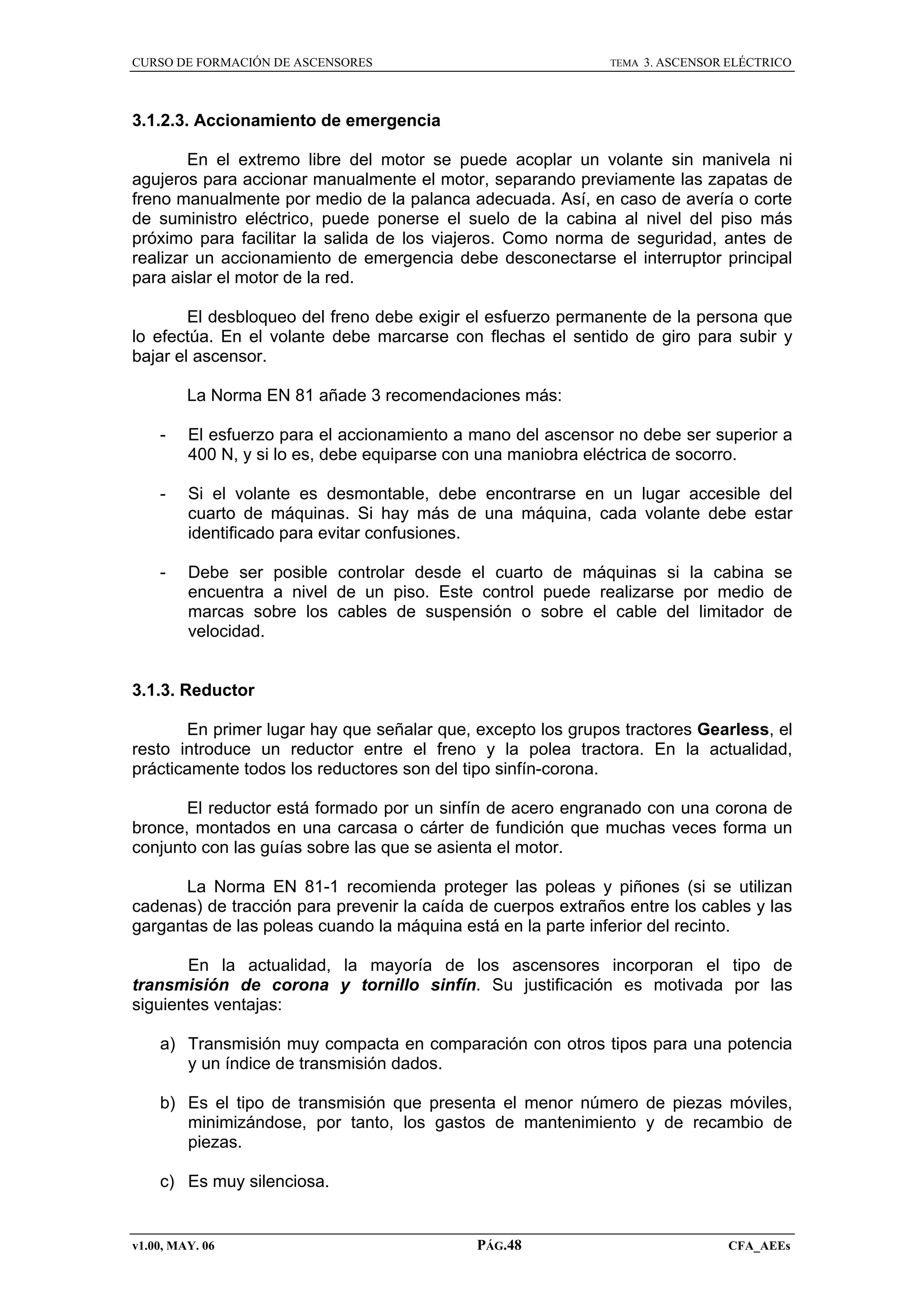 CURSO DE FORMACIÓN DE ASCENSORES

TEMA

3. ASCENSOR ELÉCTRICO

3.1.2.3. Accionamiento de emergencia
En el extremo libre del motor se puede acoplar un volante sin manivela ni
agujeros para accionar manualmente el motor, separando previamente las zapatas de
freno manualmente por medio de la palanca adecuada. Así, en caso de avería o corte
de suministro eléctrico, puede ponerse el suelo de la cabina al nivel del piso más
próximo para facilitar la salida de los viajeros. Como norma de seguridad, antes de
realizar un accionamiento de emergencia debe desconectarse el interruptor principal
para aislar el motor de la red.
El desbloqueo del freno debe exigir el esfuerzo permanente de la persona que
lo efectúa. En el volante debe marcarse con flechas el sentido de giro para subir y
bajar el ascensor.
La Norma EN 81 añade 3 recomendaciones más:
-

El esfuerzo para el accionamiento a mano del ascensor no debe ser superior a
400 N, y si lo es, debe equiparse con una maniobra eléctrica de socorro.

-

Si el volante es desmontable, debe encontrarse en un lugar accesible del
cuarto de máquinas. Si hay más de una máquina, cada volante debe estar
identificado para evitar confusiones.

-

Debe ser posible controlar desde el cuarto de máquinas si la cabina se
encuentra a nivel de un piso. Este control puede realizarse por medio de
marcas sobre los cables de suspensión o sobre el cable del limitador de
velocidad.

3.1.3. Reductor
En primer lugar hay que señalar que, excepto los grupos tractores Gearless, el
resto introduce un reductor entre el freno y la polea tractora. En la actualidad,
prácticamente todos los reductores son del tipo sinfín-corona.
El reductor está formado por un sinfín de acero engranado con una corona de
bronce, montados en una carcasa o cárter de fundición que muchas veces forma un
conjunto con las guías sobre las que se asienta el motor.
La Norma EN 81-1 recomienda proteger las poleas y piñones (si se utilizan
cadenas) de tracción para prevenir la caída de cuerpos extraños entre los cables y las
gargantas de las poleas cuando la máquina está en la parte inferior del recinto.
En la actualidad, la mayoría de los ascensores incorporan el tipo de
transmisión de corona y tornillo sinfín. Su justificación es motivada por las
siguientes ventajas:
a) Transmisión muy compacta en comparación con otros tipos para una potencia
y un índice de transmisión dados.
b) Es el tipo de transmisión que presenta el menor número de piezas móviles,
minimizándose, por tanto, los gastos de mantenimiento y de recambio de
piezas.
c) Es muy silenciosa.

v1.00, MAY. 06

PÁG.48

CFA_AEEs

 
