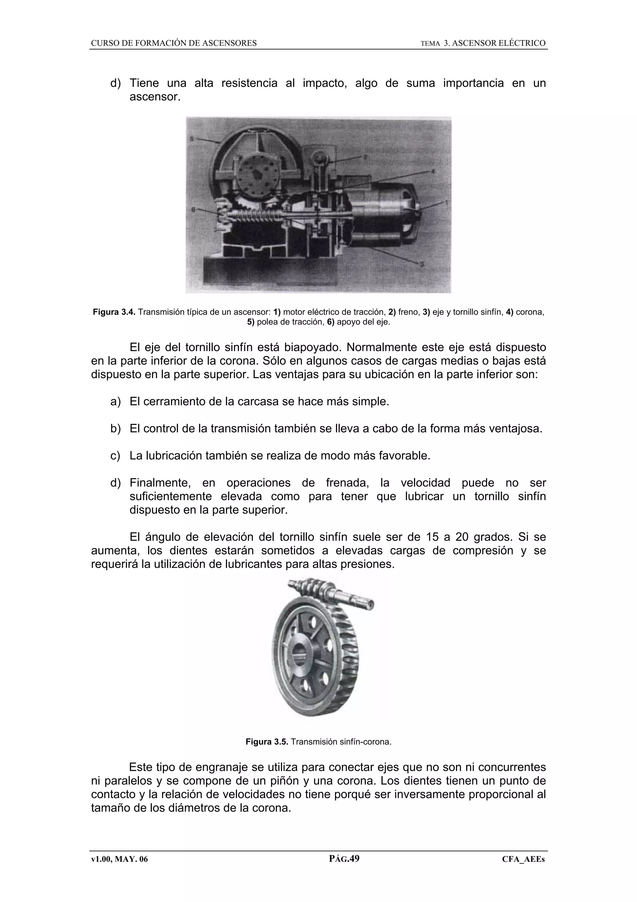 CURSO DE FORMACIÓN DE ASCENSORES

TEMA

3. ASCENSOR ELÉCTRICO

d) Tiene una alta resistencia al impacto, algo de suma importancia en un
ascensor.

Figura 3.4. Transmisión típica de un ascensor: 1) motor eléctrico de tracción, 2) freno, 3) eje y tornillo sinfín, 4) corona,
5) polea de tracción, 6) apoyo del eje.

El eje del tornillo sinfín está biapoyado. Normalmente este eje está dispuesto
en la parte inferior de la corona. Sólo en algunos casos de cargas medias o bajas está
dispuesto en la parte superior. Las ventajas para su ubicación en la parte inferior son:
a) El cerramiento de la carcasa se hace más simple.
b) El control de la transmisión también se lleva a cabo de la forma más ventajosa.
c) La lubricación también se realiza de modo más favorable.
d) Finalmente, en operaciones de frenada, la velocidad puede no ser
suficientemente elevada como para tener que lubricar un tornillo sinfín
dispuesto en la parte superior.
El ángulo de elevación del tornillo sinfín suele ser de 15 a 20 grados. Si se
aumenta, los dientes estarán sometidos a elevadas cargas de compresión y se
requerirá la utilización de lubricantes para altas presiones.

Figura 3.5. Transmisión sinfín-corona.

Este tipo de engranaje se utiliza para conectar ejes que no son ni concurrentes
ni paralelos y se compone de un piñón y una corona. Los dientes tienen un punto de
contacto y la relación de velocidades no tiene porqué ser inversamente proporcional al
tamaño de los diámetros de la corona.

v1.00, MAY. 06

PÁG.49

CFA_AEEs

 