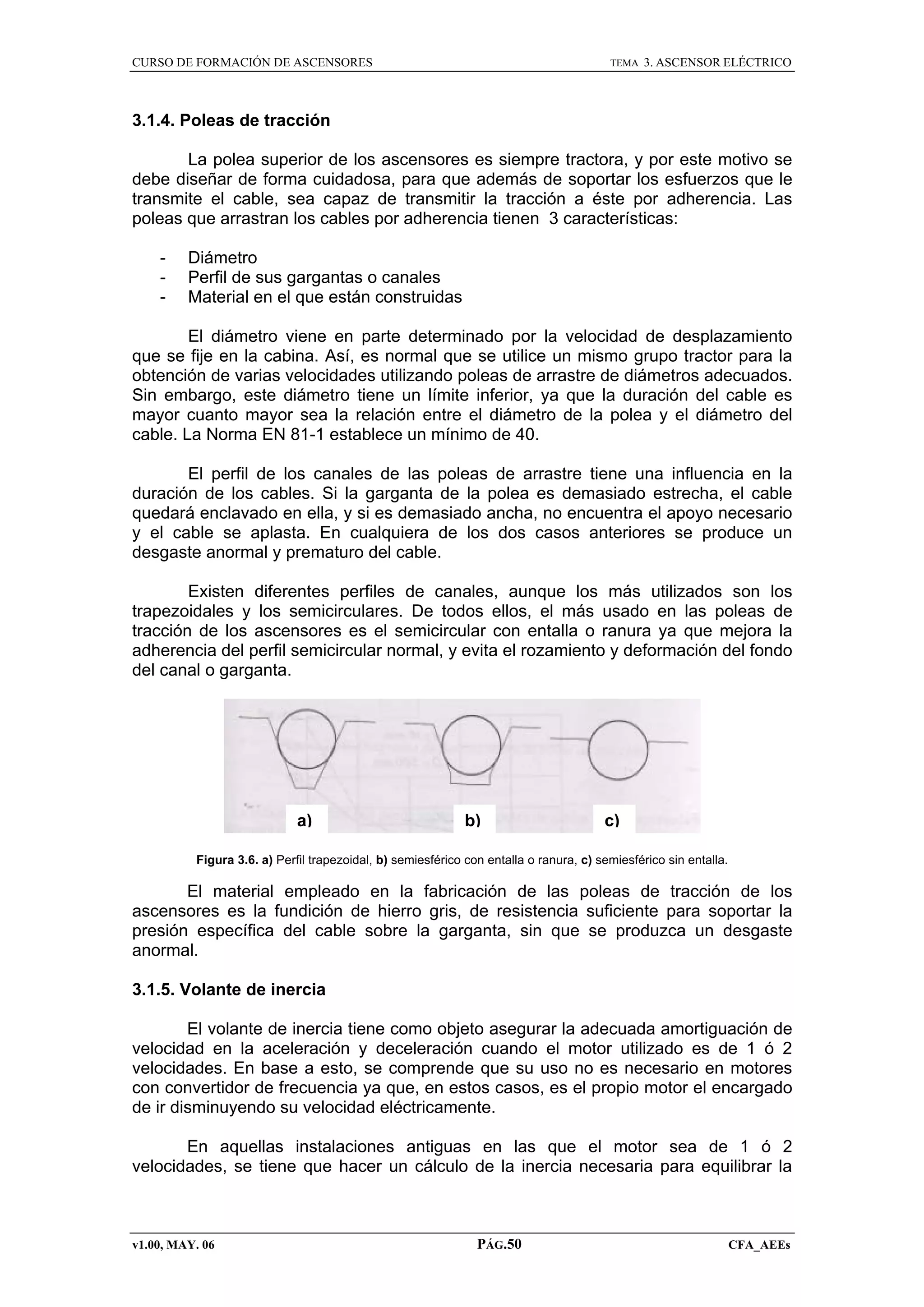 CURSO DE FORMACIÓN DE ASCENSORES

TEMA

3. ASCENSOR ELÉCTRICO

3.1.4. Poleas de tracción
La polea superior de los ascensores es siempre tractora, y por este motivo se
debe diseñar de forma cuidadosa, para que además de soportar los esfuerzos que le
transmite el cable, sea capaz de transmitir la tracción a éste por adherencia. Las
poleas que arrastran los cables por adherencia tienen 3 características:
-

Diámetro
Perfil de sus gargantas o canales
Material en el que están construidas

El diámetro viene en parte determinado por la velocidad de desplazamiento
que se fije en la cabina. Así, es normal que se utilice un mismo grupo tractor para la
obtención de varias velocidades utilizando poleas de arrastre de diámetros adecuados.
Sin embargo, este diámetro tiene un límite inferior, ya que la duración del cable es
mayor cuanto mayor sea la relación entre el diámetro de la polea y el diámetro del
cable. La Norma EN 81-1 establece un mínimo de 40.
El perfil de los canales de las poleas de arrastre tiene una influencia en la
duración de los cables. Si la garganta de la polea es demasiado estrecha, el cable
quedará enclavado en ella, y si es demasiado ancha, no encuentra el apoyo necesario
y el cable se aplasta. En cualquiera de los dos casos anteriores se produce un
desgaste anormal y prematuro del cable.
Existen diferentes perfiles de canales, aunque los más utilizados son los
trapezoidales y los semicirculares. De todos ellos, el más usado en las poleas de
tracción de los ascensores es el semicircular con entalla o ranura ya que mejora la
adherencia del perfil semicircular normal, y evita el rozamiento y deformación del fondo
del canal o garganta.

a)

b)

c)

Figura 3.6. a) Perfil trapezoidal, b) semiesférico con entalla o ranura, c) semiesférico sin entalla.

El material empleado en la fabricación de las poleas de tracción de los
ascensores es la fundición de hierro gris, de resistencia suficiente para soportar la
presión específica del cable sobre la garganta, sin que se produzca un desgaste
anormal.
3.1.5. Volante de inercia
El volante de inercia tiene como objeto asegurar la adecuada amortiguación de
velocidad en la aceleración y deceleración cuando el motor utilizado es de 1 ó 2
velocidades. En base a esto, se comprende que su uso no es necesario en motores
con convertidor de frecuencia ya que, en estos casos, es el propio motor el encargado
de ir disminuyendo su velocidad eléctricamente.
En aquellas instalaciones antiguas en las que el motor sea de 1 ó 2
velocidades, se tiene que hacer un cálculo de la inercia necesaria para equilibrar la

v1.00, MAY. 06

PÁG.50

CFA_AEEs

 