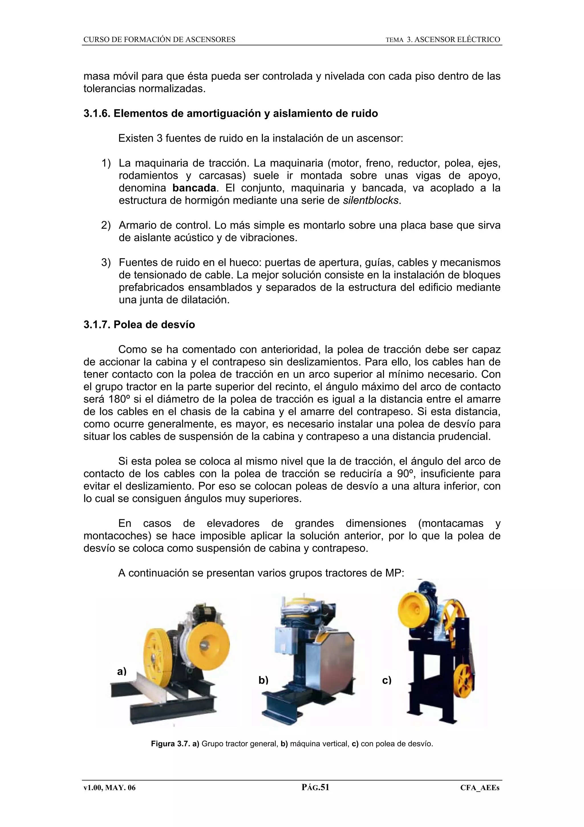 CURSO DE FORMACIÓN DE ASCENSORES

TEMA

3. ASCENSOR ELÉCTRICO

masa móvil para que ésta pueda ser controlada y nivelada con cada piso dentro de las
tolerancias normalizadas.
3.1.6. Elementos de amortiguación y aislamiento de ruido
Existen 3 fuentes de ruido en la instalación de un ascensor:
1) La maquinaria de tracción. La maquinaria (motor, freno, reductor, polea, ejes,
rodamientos y carcasas) suele ir montada sobre unas vigas de apoyo,
denomina bancada. El conjunto, maquinaria y bancada, va acoplado a la
estructura de hormigón mediante una serie de silentblocks.
2) Armario de control. Lo más simple es montarlo sobre una placa base que sirva
de aislante acústico y de vibraciones.
3) Fuentes de ruido en el hueco: puertas de apertura, guías, cables y mecanismos
de tensionado de cable. La mejor solución consiste en la instalación de bloques
prefabricados ensamblados y separados de la estructura del edificio mediante
una junta de dilatación.
3.1.7. Polea de desvío
Como se ha comentado con anterioridad, la polea de tracción debe ser capaz
de accionar la cabina y el contrapeso sin deslizamientos. Para ello, los cables han de
tener contacto con la polea de tracción en un arco superior al mínimo necesario. Con
el grupo tractor en la parte superior del recinto, el ángulo máximo del arco de contacto
será 180º si el diámetro de la polea de tracción es igual a la distancia entre el amarre
de los cables en el chasis de la cabina y el amarre del contrapeso. Si esta distancia,
como ocurre generalmente, es mayor, es necesario instalar una polea de desvío para
situar los cables de suspensión de la cabina y contrapeso a una distancia prudencial.
Si esta polea se coloca al mismo nivel que la de tracción, el ángulo del arco de
contacto de los cables con la polea de tracción se reduciría a 90º, insuficiente para
evitar el deslizamiento. Por eso se colocan poleas de desvío a una altura inferior, con
lo cual se consiguen ángulos muy superiores.
En casos de elevadores de grandes dimensiones (montacamas y
montacoches) se hace imposible aplicar la solución anterior, por lo que la polea de
desvío se coloca como suspensión de cabina y contrapeso.
A continuación se presentan varios grupos tractores de MP:

a)

b)

c)

Figura 3.7. a) Grupo tractor general, b) máquina vertical, c) con polea de desvío.

v1.00, MAY. 06

PÁG.51

CFA_AEEs

 