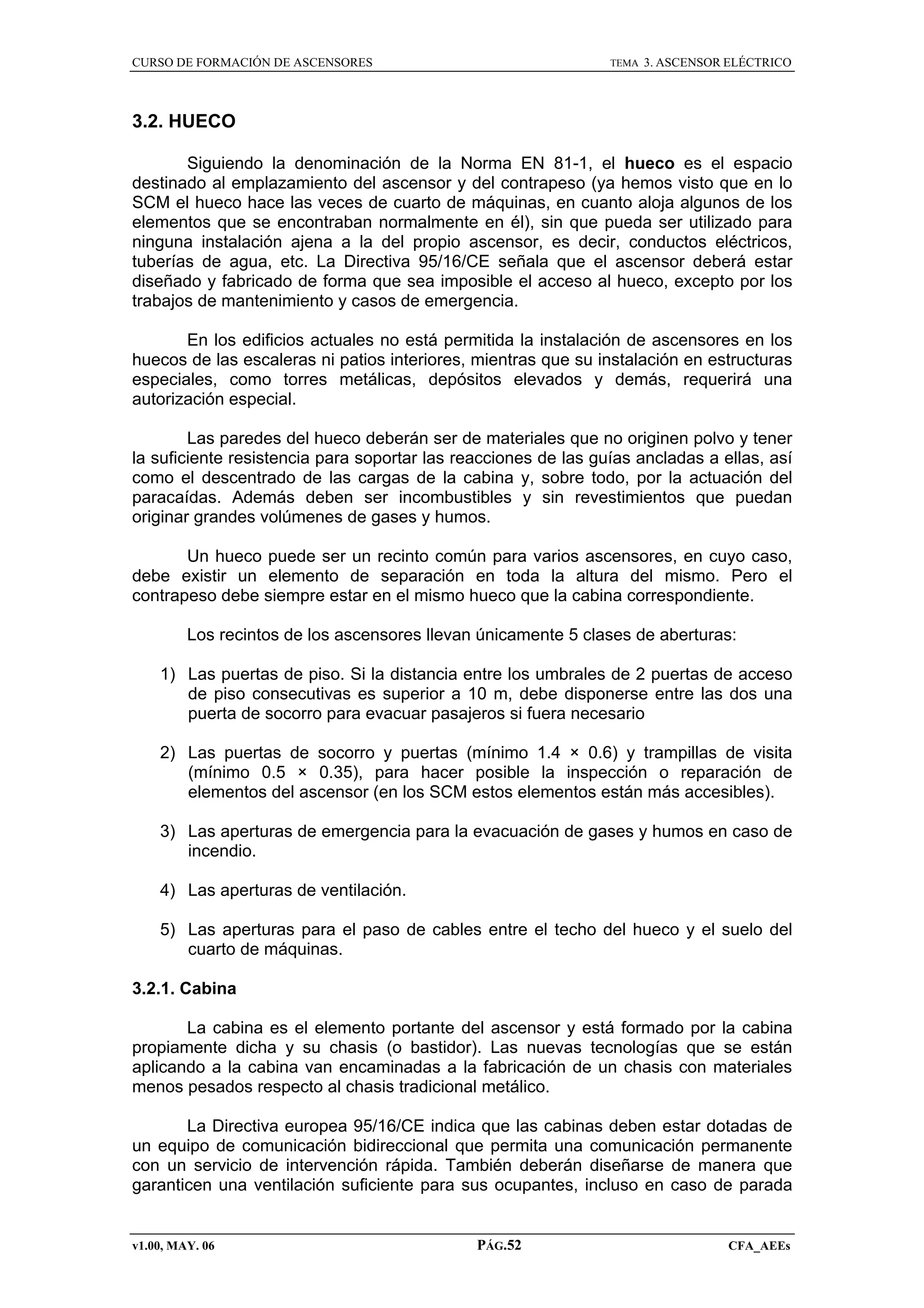 CURSO DE FORMACIÓN DE ASCENSORES

TEMA

3. ASCENSOR ELÉCTRICO

3.2. HUECO
Siguiendo la denominación de la Norma EN 81-1, el hueco es el espacio
destinado al emplazamiento del ascensor y del contrapeso (ya hemos visto que en lo
SCM el hueco hace las veces de cuarto de máquinas, en cuanto aloja algunos de los
elementos que se encontraban normalmente en él), sin que pueda ser utilizado para
ninguna instalación ajena a la del propio ascensor, es decir, conductos eléctricos,
tuberías de agua, etc. La Directiva 95/16/CE señala que el ascensor deberá estar
diseñado y fabricado de forma que sea imposible el acceso al hueco, excepto por los
trabajos de mantenimiento y casos de emergencia.
En los edificios actuales no está permitida la instalación de ascensores en los
huecos de las escaleras ni patios interiores, mientras que su instalación en estructuras
especiales, como torres metálicas, depósitos elevados y demás, requerirá una
autorización especial.
Las paredes del hueco deberán ser de materiales que no originen polvo y tener
la suficiente resistencia para soportar las reacciones de las guías ancladas a ellas, así
como el descentrado de las cargas de la cabina y, sobre todo, por la actuación del
paracaídas. Además deben ser incombustibles y sin revestimientos que puedan
originar grandes volúmenes de gases y humos.
Un hueco puede ser un recinto común para varios ascensores, en cuyo caso,
debe existir un elemento de separación en toda la altura del mismo. Pero el
contrapeso debe siempre estar en el mismo hueco que la cabina correspondiente.
Los recintos de los ascensores llevan únicamente 5 clases de aberturas:
1) Las puertas de piso. Si la distancia entre los umbrales de 2 puertas de acceso
de piso consecutivas es superior a 10 m, debe disponerse entre las dos una
puerta de socorro para evacuar pasajeros si fuera necesario
2) Las puertas de socorro y puertas (mínimo 1.4 × 0.6) y trampillas de visita
(mínimo 0.5 × 0.35), para hacer posible la inspección o reparación de
elementos del ascensor (en los SCM estos elementos están más accesibles).
3) Las aperturas de emergencia para la evacuación de gases y humos en caso de
incendio.
4) Las aperturas de ventilación.
5) Las aperturas para el paso de cables entre el techo del hueco y el suelo del
cuarto de máquinas.
3.2.1. Cabina
La cabina es el elemento portante del ascensor y está formado por la cabina
propiamente dicha y su chasis (o bastidor). Las nuevas tecnologías que se están
aplicando a la cabina van encaminadas a la fabricación de un chasis con materiales
menos pesados respecto al chasis tradicional metálico.
La Directiva europea 95/16/CE indica que las cabinas deben estar dotadas de
un equipo de comunicación bidireccional que permita una comunicación permanente
con un servicio de intervención rápida. También deberán diseñarse de manera que
garanticen una ventilación suficiente para sus ocupantes, incluso en caso de parada

v1.00, MAY. 06

PÁG.52

CFA_AEEs

 