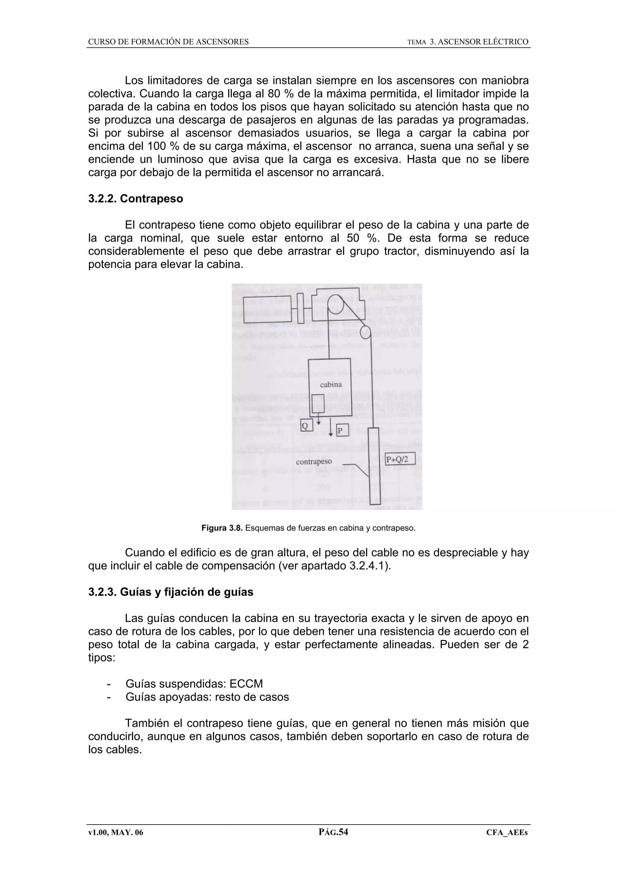 CURSO DE FORMACIÓN DE ASCENSORES

TEMA

3. ASCENSOR ELÉCTRICO

Los limitadores de carga se instalan siempre en los ascensores con maniobra
colectiva. Cuando la carga llega al 80 % de la máxima permitida, el limitador impide la
parada de la cabina en todos los pisos que hayan solicitado su atención hasta que no
se produzca una descarga de pasajeros en algunas de las paradas ya programadas.
Si por subirse al ascensor demasiados usuarios, se llega a cargar la cabina por
encima del 100 % de su carga máxima, el ascensor no arranca, suena una señal y se
enciende un luminoso que avisa que la carga es excesiva. Hasta que no se libere
carga por debajo de la permitida el ascensor no arrancará.
3.2.2. Contrapeso
El contrapeso tiene como objeto equilibrar el peso de la cabina y una parte de
la carga nominal, que suele estar entorno al 50 %. De esta forma se reduce
considerablemente el peso que debe arrastrar el grupo tractor, disminuyendo así la
potencia para elevar la cabina.

Figura 3.8. Esquemas de fuerzas en cabina y contrapeso.

Cuando el edificio es de gran altura, el peso del cable no es despreciable y hay
que incluir el cable de compensación (ver apartado 3.2.4.1).
3.2.3. Guías y fijación de guías
Las guías conducen la cabina en su trayectoria exacta y le sirven de apoyo en
caso de rotura de los cables, por lo que deben tener una resistencia de acuerdo con el
peso total de la cabina cargada, y estar perfectamente alineadas. Pueden ser de 2
tipos:
-

Guías suspendidas: ECCM
Guías apoyadas: resto de casos

También el contrapeso tiene guías, que en general no tienen más misión que
conducirlo, aunque en algunos casos, también deben soportarlo en caso de rotura de
los cables.

v1.00, MAY. 06

PÁG.54

CFA_AEEs

 