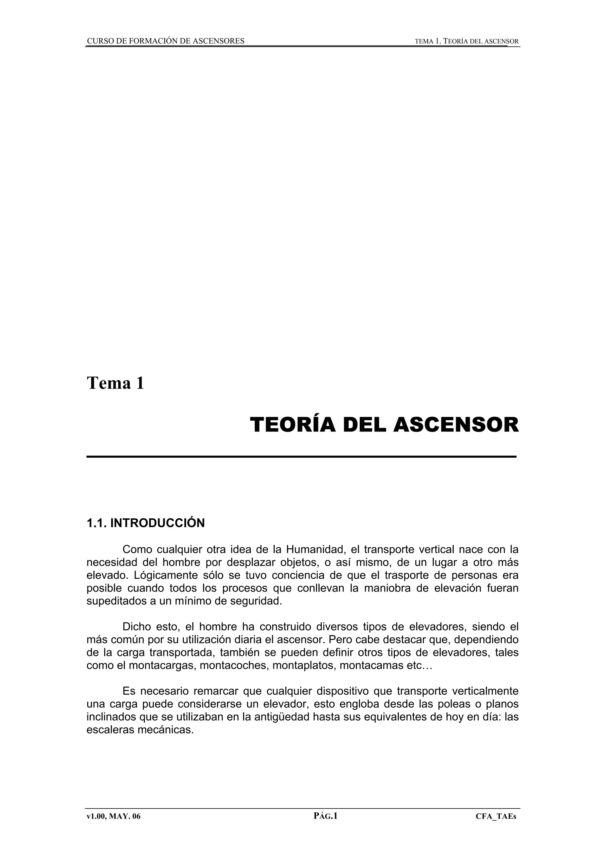 CURSO DE FORMACIÓN DE ASCENSORES

TEMA 1. TEORÍA DEL ASCENSOR

Tema 1

TEORÍA DEL ASCENSOR

1.1. INTRODUCCIÓN
Como cualquier otra idea de la Humanidad, el transporte vertical nace con la
necesidad del hombre por desplazar objetos, o así mismo, de un lugar a otro más
elevado. Lógicamente sólo se tuvo conciencia de que el trasporte de personas era
posible cuando todos los procesos que conllevan la maniobra de elevación fueran
supeditados a un mínimo de seguridad.
Dicho esto, el hombre ha construido diversos tipos de elevadores, siendo el
más común por su utilización diaria el ascensor. Pero cabe destacar que, dependiendo
de la carga transportada, también se pueden definir otros tipos de elevadores, tales
como el montacargas, montacoches, montaplatos, montacamas etc…
Es necesario remarcar que cualquier dispositivo que transporte verticalmente
una carga puede considerarse un elevador, esto engloba desde las poleas o planos
inclinados que se utilizaban en la antigüedad hasta sus equivalentes de hoy en día: las
escaleras mecánicas.

v1.00, MAY. 06

PÁG.1

CFA_TAEs

 