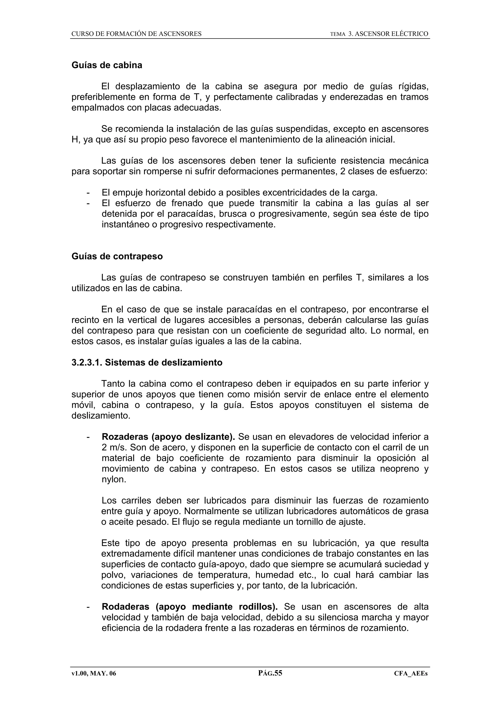 CURSO DE FORMACIÓN DE ASCENSORES

TEMA

3. ASCENSOR ELÉCTRICO

Guías de cabina
El desplazamiento de la cabina se asegura por medio de guías rígidas,
preferiblemente en forma de T, y perfectamente calibradas y enderezadas en tramos
empalmados con placas adecuadas.
Se recomienda la instalación de las guías suspendidas, excepto en ascensores
H, ya que así su propio peso favorece el mantenimiento de la alineación inicial.
Las guías de los ascensores deben tener la suficiente resistencia mecánica
para soportar sin romperse ni sufrir deformaciones permanentes, 2 clases de esfuerzo:
-

El empuje horizontal debido a posibles excentricidades de la carga.
El esfuerzo de frenado que puede transmitir la cabina a las guías al ser
detenida por el paracaídas, brusca o progresivamente, según sea éste de tipo
instantáneo o progresivo respectivamente.

Guías de contrapeso
Las guías de contrapeso se construyen también en perfiles T, similares a los
utilizados en las de cabina.
En el caso de que se instale paracaídas en el contrapeso, por encontrarse el
recinto en la vertical de lugares accesibles a personas, deberán calcularse las guías
del contrapeso para que resistan con un coeficiente de seguridad alto. Lo normal, en
estos casos, es instalar guías iguales a las de la cabina.
3.2.3.1. Sistemas de deslizamiento
Tanto la cabina como el contrapeso deben ir equipados en su parte inferior y
superior de unos apoyos que tienen como misión servir de enlace entre el elemento
móvil, cabina o contrapeso, y la guía. Estos apoyos constituyen el sistema de
deslizamiento.
-

Rozaderas (apoyo deslizante). Se usan en elevadores de velocidad inferior a
2 m/s. Son de acero, y disponen en la superficie de contacto con el carril de un
material de bajo coeficiente de rozamiento para disminuir la oposición al
movimiento de cabina y contrapeso. En estos casos se utiliza neopreno y
nylon.
Los carriles deben ser lubricados para disminuir las fuerzas de rozamiento
entre guía y apoyo. Normalmente se utilizan lubricadores automáticos de grasa
o aceite pesado. El flujo se regula mediante un tornillo de ajuste.
Este tipo de apoyo presenta problemas en su lubricación, ya que resulta
extremadamente difícil mantener unas condiciones de trabajo constantes en las
superficies de contacto guía-apoyo, dado que siempre se acumulará suciedad y
polvo, variaciones de temperatura, humedad etc., lo cual hará cambiar las
condiciones de estas superficies y, por tanto, de la lubricación.

-

Rodaderas (apoyo mediante rodillos). Se usan en ascensores de alta
velocidad y también de baja velocidad, debido a su silenciosa marcha y mayor
eficiencia de la rodadera frente a las rozaderas en términos de rozamiento.

v1.00, MAY. 06

PÁG.55

CFA_AEEs

 