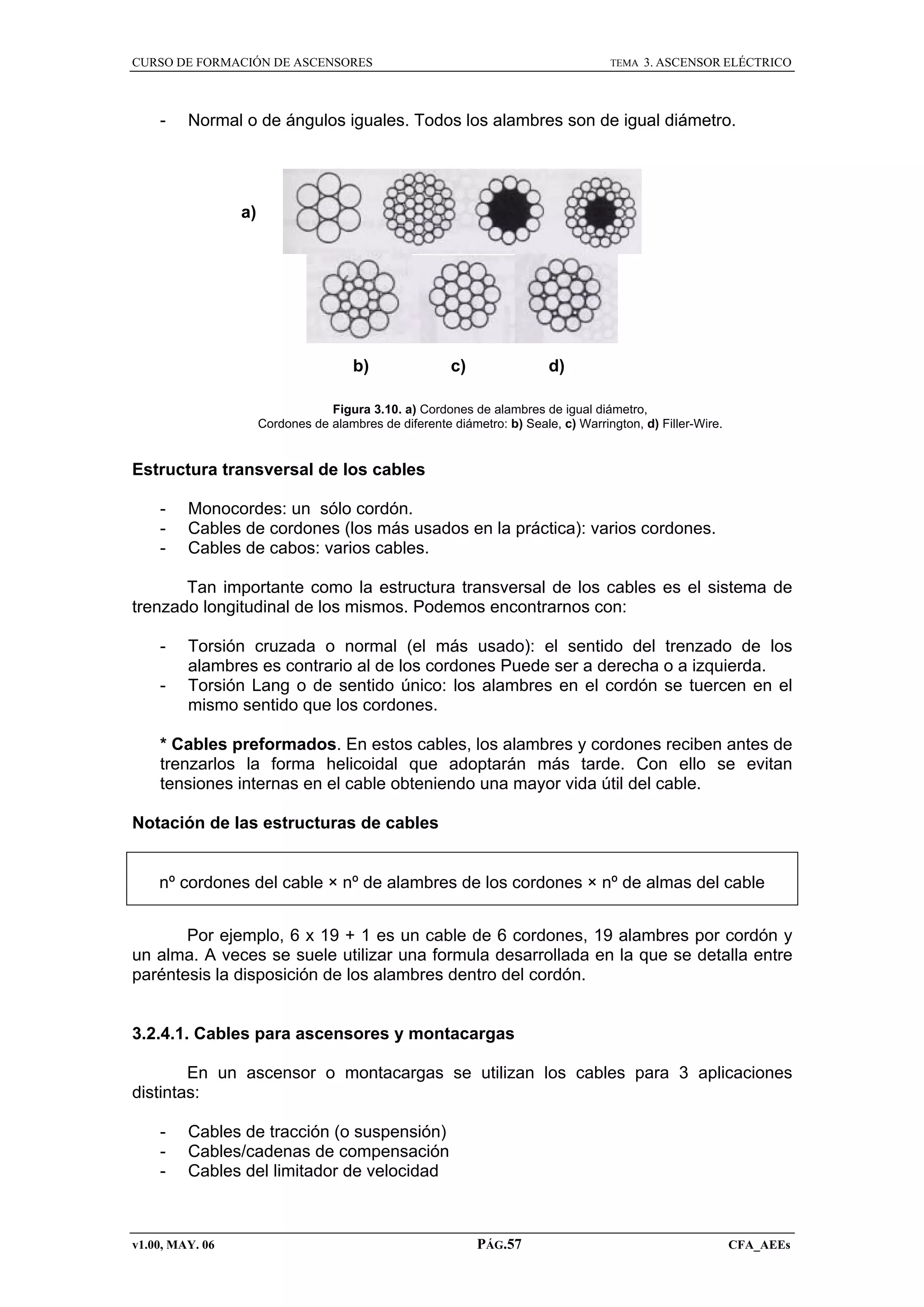 CURSO DE FORMACIÓN DE ASCENSORES

-

TEMA

3. ASCENSOR ELÉCTRICO

Normal o de ángulos iguales. Todos los alambres son de igual diámetro.

a)

b)

c)

d)

Figura 3.10. a) Cordones de alambres de igual diámetro,
Cordones de alambres de diferente diámetro: b) Seale, c) Warrington, d) Filler-Wire.

Estructura transversal de los cables
-

Monocordes: un sólo cordón.
Cables de cordones (los más usados en la práctica): varios cordones.
Cables de cabos: varios cables.

Tan importante como la estructura transversal de los cables es el sistema de
trenzado longitudinal de los mismos. Podemos encontrarnos con:
-

Torsión cruzada o normal (el más usado): el sentido del trenzado de los
alambres es contrario al de los cordones Puede ser a derecha o a izquierda.
Torsión Lang o de sentido único: los alambres en el cordón se tuercen en el
mismo sentido que los cordones.

* Cables preformados. En estos cables, los alambres y cordones reciben antes de
trenzarlos la forma helicoidal que adoptarán más tarde. Con ello se evitan
tensiones internas en el cable obteniendo una mayor vida útil del cable.
Notación de las estructuras de cables

nº cordones del cable × nº de alambres de los cordones × nº de almas del cable
Por ejemplo, 6 x 19 + 1 es un cable de 6 cordones, 19 alambres por cordón y
un alma. A veces se suele utilizar una formula desarrollada en la que se detalla entre
paréntesis la disposición de los alambres dentro del cordón.

3.2.4.1. Cables para ascensores y montacargas
En un ascensor o montacargas se utilizan los cables para 3 aplicaciones
distintas:
-

Cables de tracción (o suspensión)
Cables/cadenas de compensación
Cables del limitador de velocidad

v1.00, MAY. 06

PÁG.57

CFA_AEEs

 