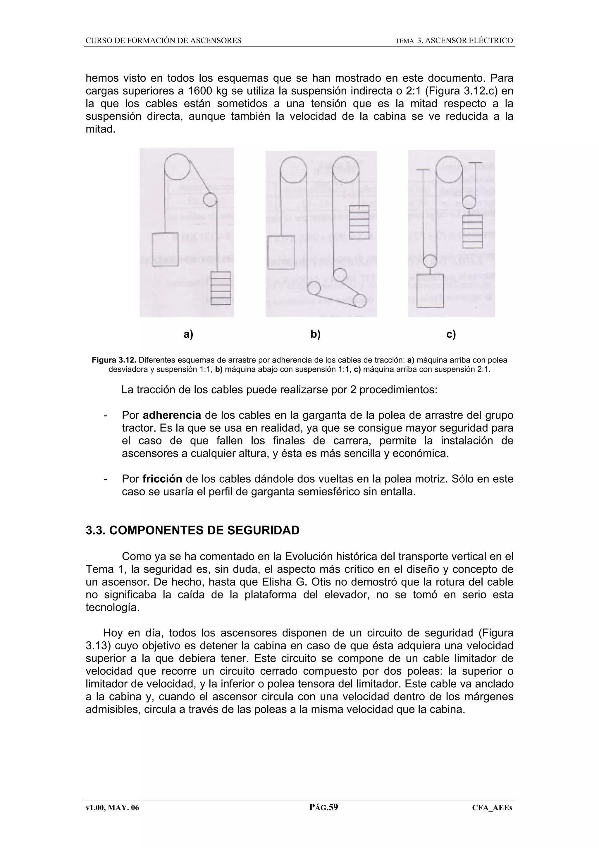 CURSO DE FORMACIÓN DE ASCENSORES

TEMA

3. ASCENSOR ELÉCTRICO

hemos visto en todos los esquemas que se han mostrado en este documento. Para
cargas superiores a 1600 kg se utiliza la suspensión indirecta o 2:1 (Figura 3.12.c) en
la que los cables están sometidos a una tensión que es la mitad respecto a la
suspensión directa, aunque también la velocidad de la cabina se ve reducida a la
mitad.

a)

b)

c)

Figura 3.12. Diferentes esquemas de arrastre por adherencia de los cables de tracción: a) máquina arriba con polea
desviadora y suspensión 1:1, b) máquina abajo con suspensión 1:1, c) máquina arriba con suspensión 2:1.

La tracción de los cables puede realizarse por 2 procedimientos:
-

Por adherencia de los cables en la garganta de la polea de arrastre del grupo
tractor. Es la que se usa en realidad, ya que se consigue mayor seguridad para
el caso de que fallen los finales de carrera, permite la instalación de
ascensores a cualquier altura, y ésta es más sencilla y económica.

-

Por fricción de los cables dándole dos vueltas en la polea motriz. Sólo en este
caso se usaría el perfil de garganta semiesférico sin entalla.

3.3. COMPONENTES DE SEGURIDAD
Como ya se ha comentado en la Evolución histórica del transporte vertical en el
Tema 1, la seguridad es, sin duda, el aspecto más crítico en el diseño y concepto de
un ascensor. De hecho, hasta que Elisha G. Otis no demostró que la rotura del cable
no significaba la caída de la plataforma del elevador, no se tomó en serio esta
tecnología.
Hoy en día, todos los ascensores disponen de un circuito de seguridad (Figura
3.13) cuyo objetivo es detener la cabina en caso de que ésta adquiera una velocidad
superior a la que debiera tener. Este circuito se compone de un cable limitador de
velocidad que recorre un circuito cerrado compuesto por dos poleas: la superior o
limitador de velocidad, y la inferior o polea tensora del limitador. Este cable va anclado
a la cabina y, cuando el ascensor circula con una velocidad dentro de los márgenes
admisibles, circula a través de las poleas a la misma velocidad que la cabina.

v1.00, MAY. 06

PÁG.59

CFA_AEEs

 