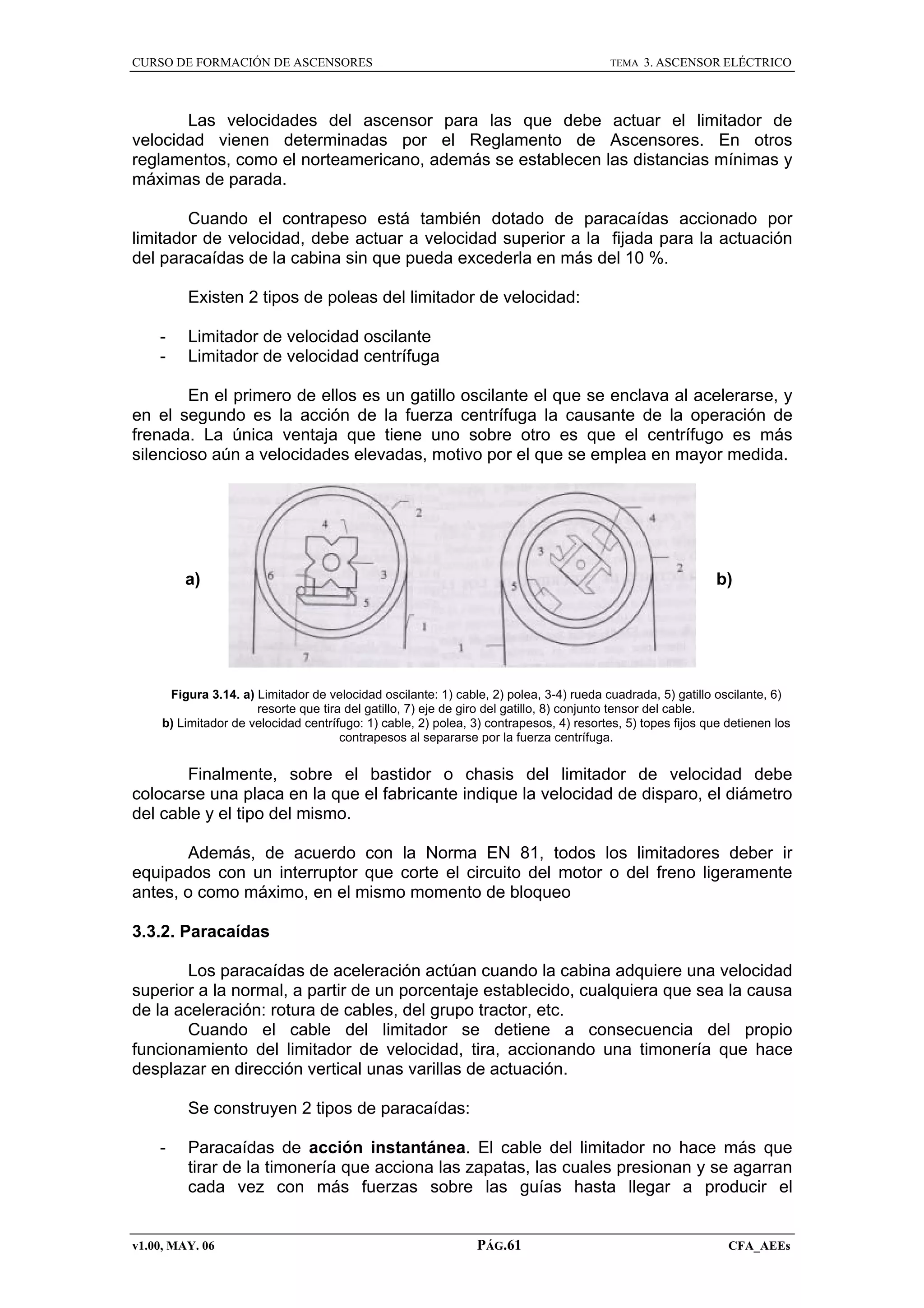CURSO DE FORMACIÓN DE ASCENSORES

TEMA

3. ASCENSOR ELÉCTRICO

Las velocidades del ascensor para las que debe actuar el limitador de
velocidad vienen determinadas por el Reglamento de Ascensores. En otros
reglamentos, como el norteamericano, además se establecen las distancias mínimas y
máximas de parada.
Cuando el contrapeso está también dotado de paracaídas accionado por
limitador de velocidad, debe actuar a velocidad superior a la fijada para la actuación
del paracaídas de la cabina sin que pueda excederla en más del 10 %.
Existen 2 tipos de poleas del limitador de velocidad:
-

Limitador de velocidad oscilante
Limitador de velocidad centrífuga

En el primero de ellos es un gatillo oscilante el que se enclava al acelerarse, y
en el segundo es la acción de la fuerza centrífuga la causante de la operación de
frenada. La única ventaja que tiene uno sobre otro es que el centrífugo es más
silencioso aún a velocidades elevadas, motivo por el que se emplea en mayor medida.

a)

b)

Figura 3.14. a) Limitador de velocidad oscilante: 1) cable, 2) polea, 3-4) rueda cuadrada, 5) gatillo oscilante, 6)
resorte que tira del gatillo, 7) eje de giro del gatillo, 8) conjunto tensor del cable.
b) Limitador de velocidad centrífugo: 1) cable, 2) polea, 3) contrapesos, 4) resortes, 5) topes fijos que detienen los
contrapesos al separarse por la fuerza centrífuga.

Finalmente, sobre el bastidor o chasis del limitador de velocidad debe
colocarse una placa en la que el fabricante indique la velocidad de disparo, el diámetro
del cable y el tipo del mismo.
Además, de acuerdo con la Norma EN 81, todos los limitadores deber ir
equipados con un interruptor que corte el circuito del motor o del freno ligeramente
antes, o como máximo, en el mismo momento de bloqueo
3.3.2. Paracaídas
Los paracaídas de aceleración actúan cuando la cabina adquiere una velocidad
superior a la normal, a partir de un porcentaje establecido, cualquiera que sea la causa
de la aceleración: rotura de cables, del grupo tractor, etc.
Cuando el cable del limitador se detiene a consecuencia del propio
funcionamiento del limitador de velocidad, tira, accionando una timonería que hace
desplazar en dirección vertical unas varillas de actuación.
Se construyen 2 tipos de paracaídas:
-

Paracaídas de acción instantánea. El cable del limitador no hace más que
tirar de la timonería que acciona las zapatas, las cuales presionan y se agarran
cada vez con más fuerzas sobre las guías hasta llegar a producir el

v1.00, MAY. 06

PÁG.61

CFA_AEEs

 