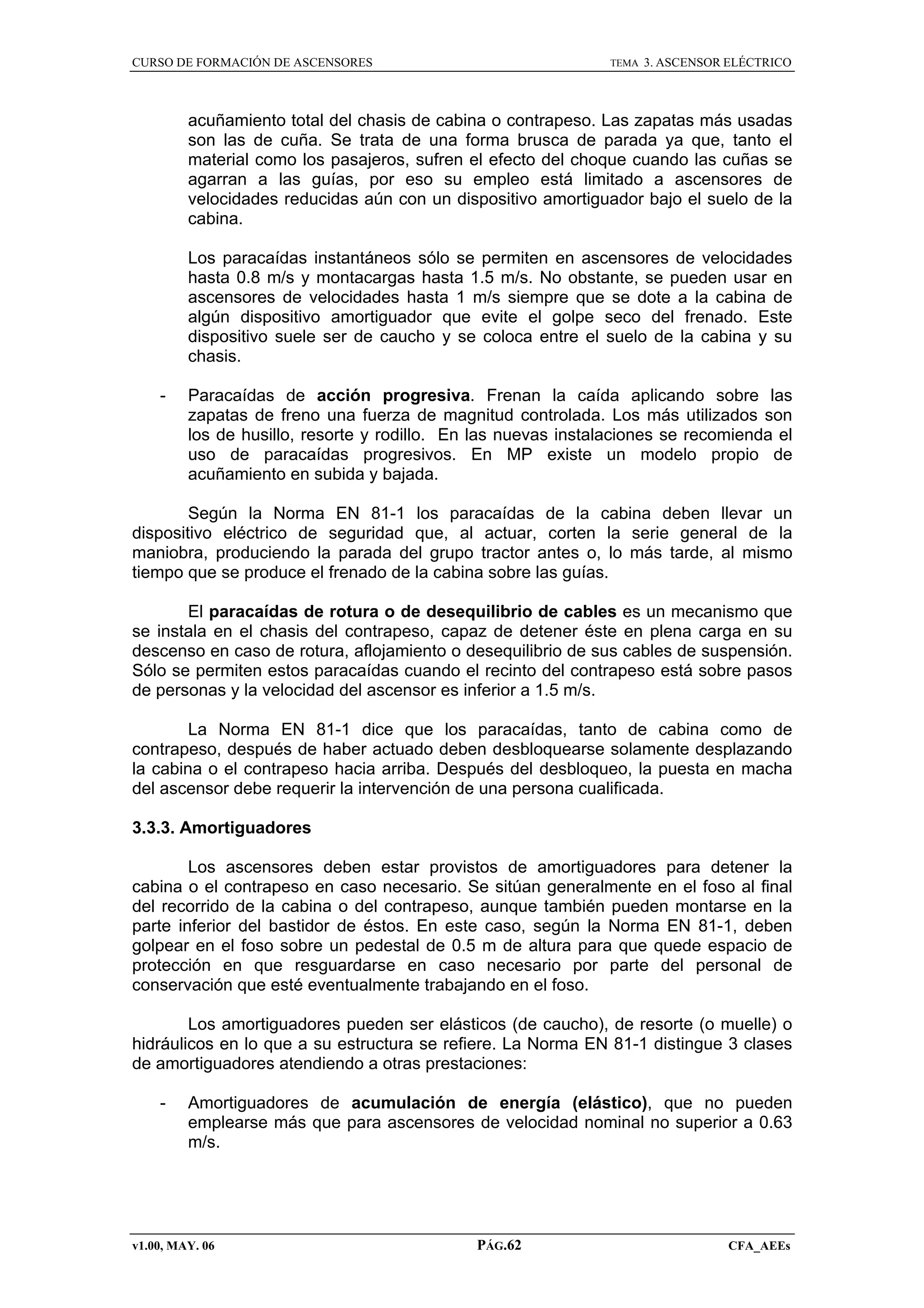 CURSO DE FORMACIÓN DE ASCENSORES

TEMA

3. ASCENSOR ELÉCTRICO

acuñamiento total del chasis de cabina o contrapeso. Las zapatas más usadas
son las de cuña. Se trata de una forma brusca de parada ya que, tanto el
material como los pasajeros, sufren el efecto del choque cuando las cuñas se
agarran a las guías, por eso su empleo está limitado a ascensores de
velocidades reducidas aún con un dispositivo amortiguador bajo el suelo de la
cabina.
Los paracaídas instantáneos sólo se permiten en ascensores de velocidades
hasta 0.8 m/s y montacargas hasta 1.5 m/s. No obstante, se pueden usar en
ascensores de velocidades hasta 1 m/s siempre que se dote a la cabina de
algún dispositivo amortiguador que evite el golpe seco del frenado. Este
dispositivo suele ser de caucho y se coloca entre el suelo de la cabina y su
chasis.
-

Paracaídas de acción progresiva. Frenan la caída aplicando sobre las
zapatas de freno una fuerza de magnitud controlada. Los más utilizados son
los de husillo, resorte y rodillo. En las nuevas instalaciones se recomienda el
uso de paracaídas progresivos. En MP existe un modelo propio de
acuñamiento en subida y bajada.

Según la Norma EN 81-1 los paracaídas de la cabina deben llevar un
dispositivo eléctrico de seguridad que, al actuar, corten la serie general de la
maniobra, produciendo la parada del grupo tractor antes o, lo más tarde, al mismo
tiempo que se produce el frenado de la cabina sobre las guías.
El paracaídas de rotura o de desequilibrio de cables es un mecanismo que
se instala en el chasis del contrapeso, capaz de detener éste en plena carga en su
descenso en caso de rotura, aflojamiento o desequilibrio de sus cables de suspensión.
Sólo se permiten estos paracaídas cuando el recinto del contrapeso está sobre pasos
de personas y la velocidad del ascensor es inferior a 1.5 m/s.
La Norma EN 81-1 dice que los paracaídas, tanto de cabina como de
contrapeso, después de haber actuado deben desbloquearse solamente desplazando
la cabina o el contrapeso hacia arriba. Después del desbloqueo, la puesta en macha
del ascensor debe requerir la intervención de una persona cualificada.
3.3.3. Amortiguadores
Los ascensores deben estar provistos de amortiguadores para detener la
cabina o el contrapeso en caso necesario. Se sitúan generalmente en el foso al final
del recorrido de la cabina o del contrapeso, aunque también pueden montarse en la
parte inferior del bastidor de éstos. En este caso, según la Norma EN 81-1, deben
golpear en el foso sobre un pedestal de 0.5 m de altura para que quede espacio de
protección en que resguardarse en caso necesario por parte del personal de
conservación que esté eventualmente trabajando en el foso.
Los amortiguadores pueden ser elásticos (de caucho), de resorte (o muelle) o
hidráulicos en lo que a su estructura se refiere. La Norma EN 81-1 distingue 3 clases
de amortiguadores atendiendo a otras prestaciones:
-

Amortiguadores de acumulación de energía (elástico), que no pueden
emplearse más que para ascensores de velocidad nominal no superior a 0.63
m/s.

v1.00, MAY. 06

PÁG.62

CFA_AEEs

 