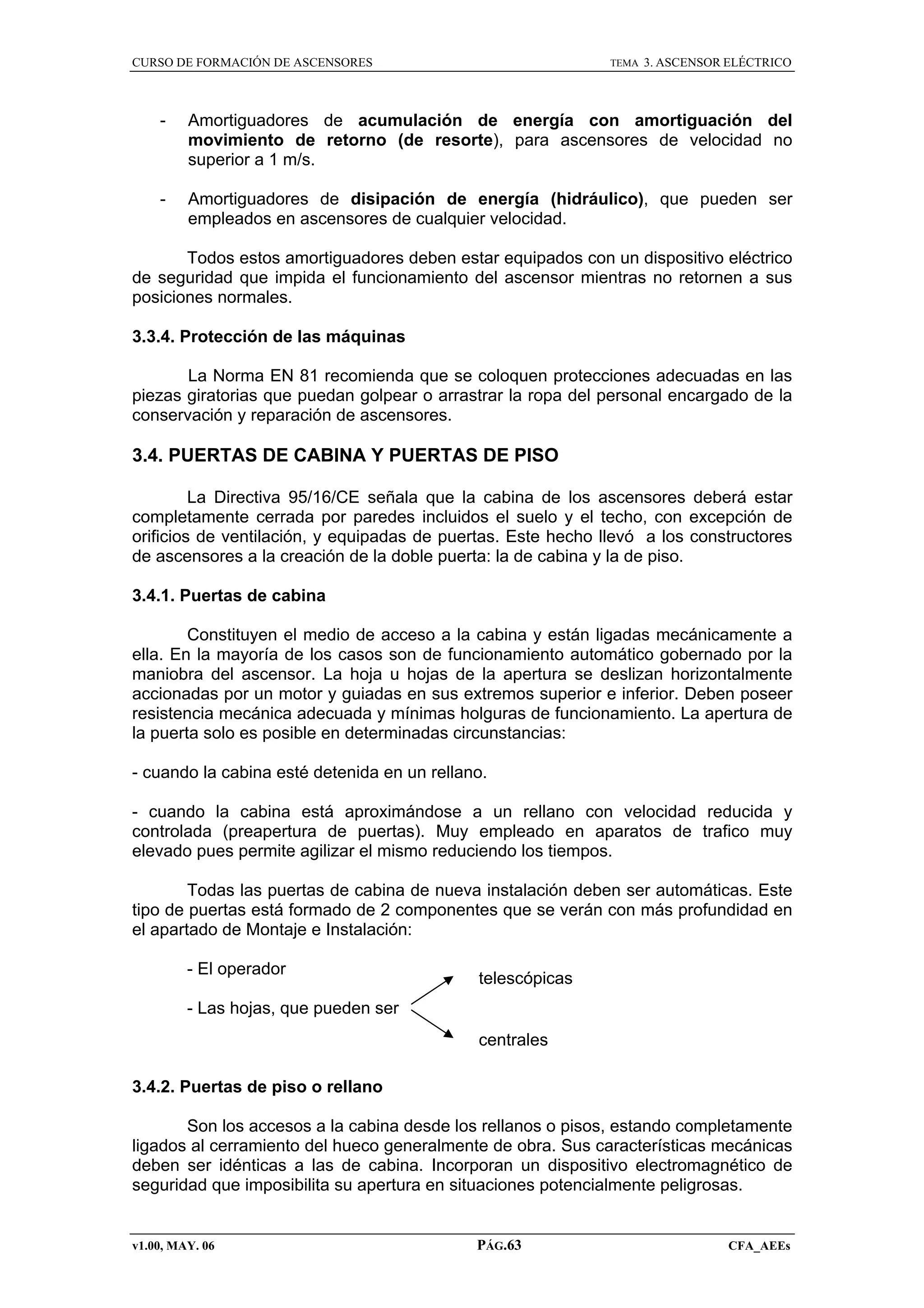 CURSO DE FORMACIÓN DE ASCENSORES

TEMA

3. ASCENSOR ELÉCTRICO

-

Amortiguadores de acumulación de energía con amortiguación del
movimiento de retorno (de resorte), para ascensores de velocidad no
superior a 1 m/s.

-

Amortiguadores de disipación de energía (hidráulico), que pueden ser
empleados en ascensores de cualquier velocidad.

Todos estos amortiguadores deben estar equipados con un dispositivo eléctrico
de seguridad que impida el funcionamiento del ascensor mientras no retornen a sus
posiciones normales.
3.3.4. Protección de las máquinas
La Norma EN 81 recomienda que se coloquen protecciones adecuadas en las
piezas giratorias que puedan golpear o arrastrar la ropa del personal encargado de la
conservación y reparación de ascensores.

3.4. PUERTAS DE CABINA Y PUERTAS DE PISO
La Directiva 95/16/CE señala que la cabina de los ascensores deberá estar
completamente cerrada por paredes incluidos el suelo y el techo, con excepción de
orificios de ventilación, y equipadas de puertas. Este hecho llevó a los constructores
de ascensores a la creación de la doble puerta: la de cabina y la de piso.
3.4.1. Puertas de cabina
Constituyen el medio de acceso a la cabina y están ligadas mecánicamente a
ella. En la mayoría de los casos son de funcionamiento automático gobernado por la
maniobra del ascensor. La hoja u hojas de la apertura se deslizan horizontalmente
accionadas por un motor y guiadas en sus extremos superior e inferior. Deben poseer
resistencia mecánica adecuada y mínimas holguras de funcionamiento. La apertura de
la puerta solo es posible en determinadas circunstancias:
- cuando la cabina esté detenida en un rellano.
- cuando la cabina está aproximándose a un rellano con velocidad reducida y
controlada (preapertura de puertas). Muy empleado en aparatos de trafico muy
elevado pues permite agilizar el mismo reduciendo los tiempos.
Todas las puertas de cabina de nueva instalación deben ser automáticas. Este
tipo de puertas está formado de 2 componentes que se verán con más profundidad en
el apartado de Montaje e Instalación:
- El operador

telescópicas

- Las hojas, que pueden ser
centrales
3.4.2. Puertas de piso o rellano
Son los accesos a la cabina desde los rellanos o pisos, estando completamente
ligados al cerramiento del hueco generalmente de obra. Sus características mecánicas
deben ser idénticas a las de cabina. Incorporan un dispositivo electromagnético de
seguridad que imposibilita su apertura en situaciones potencialmente peligrosas.

v1.00, MAY. 06

PÁG.63

CFA_AEEs

 