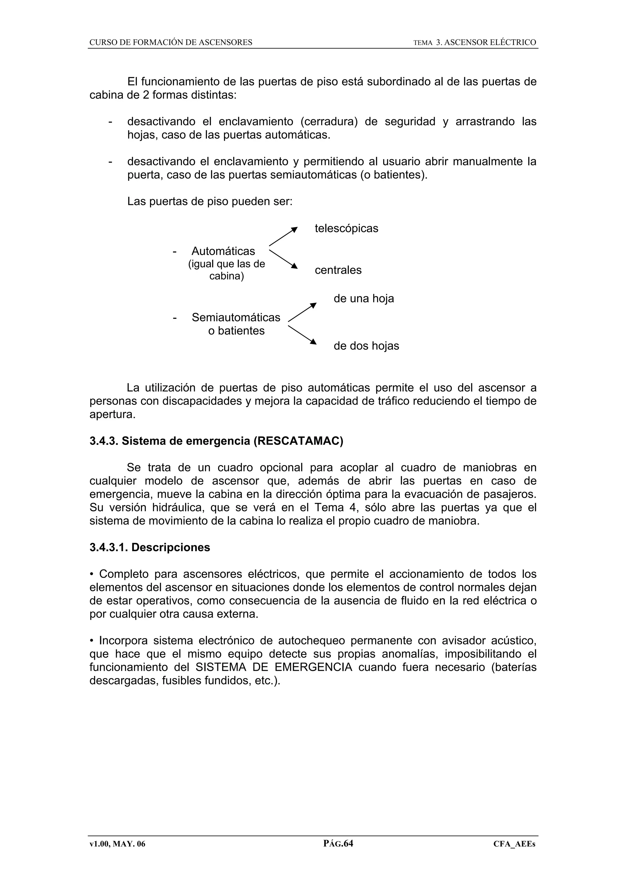 CURSO DE FORMACIÓN DE ASCENSORES

TEMA

3. ASCENSOR ELÉCTRICO

El funcionamiento de las puertas de piso está subordinado al de las puertas de
cabina de 2 formas distintas:
-

desactivando el enclavamiento (cerradura) de seguridad y arrastrando las
hojas, caso de las puertas automáticas.

-

desactivando el enclavamiento y permitiendo al usuario abrir manualmente la
puerta, caso de las puertas semiautomáticas (o batientes).
Las puertas de piso pueden ser:
telescópicas
-

Automáticas
(igual que las de
cabina)

centrales
de una hoja

-

Semiautomáticas
o batientes
de dos hojas

La utilización de puertas de piso automáticas permite el uso del ascensor a
personas con discapacidades y mejora la capacidad de tráfico reduciendo el tiempo de
apertura.
3.4.3. Sistema de emergencia (RESCATAMAC)
Se trata de un cuadro opcional para acoplar al cuadro de maniobras en
cualquier modelo de ascensor que, además de abrir las puertas en caso de
emergencia, mueve la cabina en la dirección óptima para la evacuación de pasajeros.
Su versión hidráulica, que se verá en el Tema 4, sólo abre las puertas ya que el
sistema de movimiento de la cabina lo realiza el propio cuadro de maniobra.
3.4.3.1. Descripciones
• Completo para ascensores eléctricos, que permite el accionamiento de todos los
elementos del ascensor en situaciones donde los elementos de control normales dejan
de estar operativos, como consecuencia de la ausencia de fluido en la red eléctrica o
por cualquier otra causa externa.
• Incorpora sistema electrónico de autochequeo permanente con avisador acústico,
que hace que el mismo equipo detecte sus propias anomalías, imposibilitando el
funcionamiento del SISTEMA DE EMERGENCIA cuando fuera necesario (baterías
descargadas, fusibles fundidos, etc.).

v1.00, MAY. 06

PÁG.64

CFA_AEEs

 