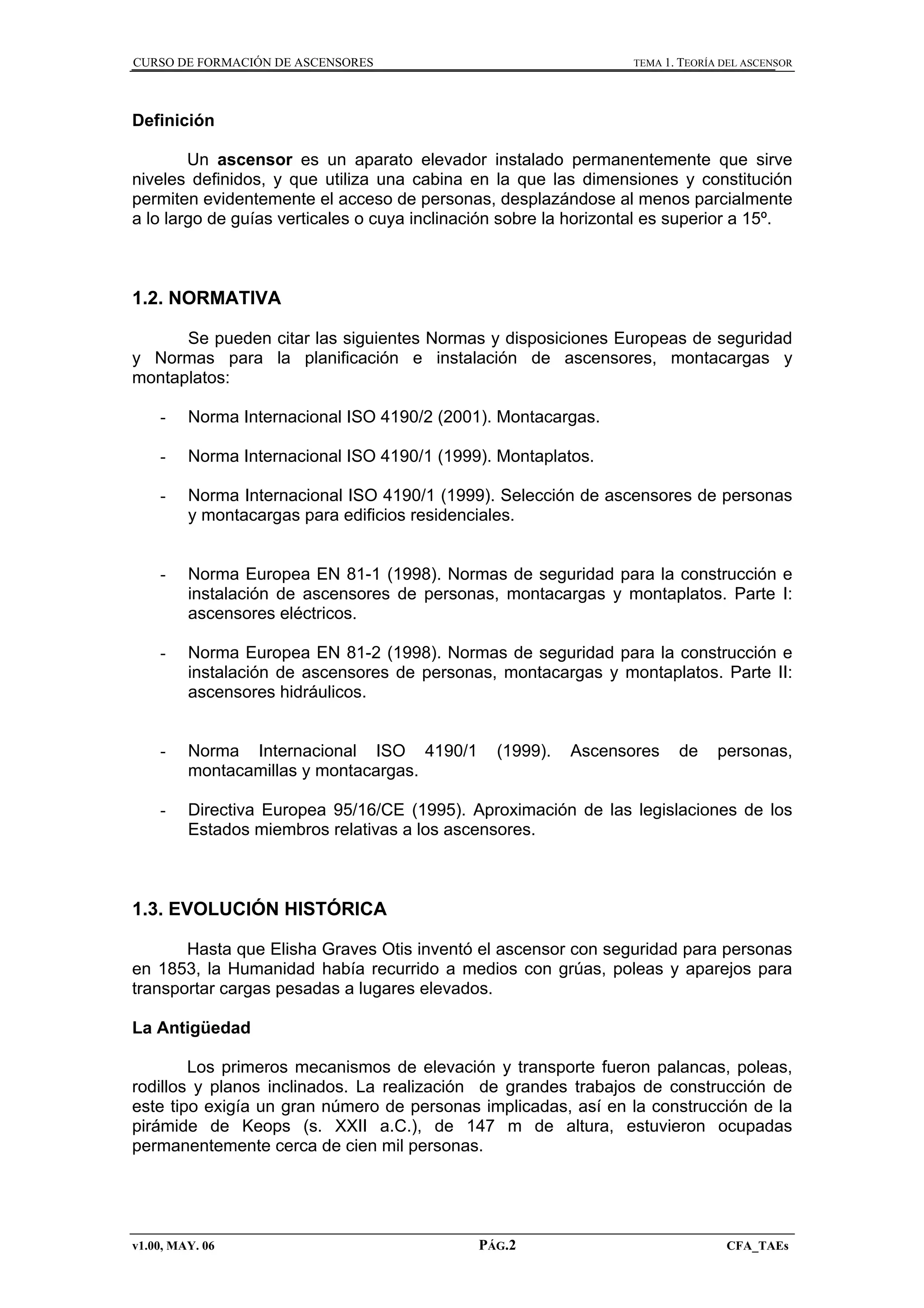 CURSO DE FORMACIÓN DE ASCENSORES

TEMA 1. TEORÍA DEL ASCENSOR

Definición
Un ascensor es un aparato elevador instalado permanentemente que sirve
niveles definidos, y que utiliza una cabina en la que las dimensiones y constitución
permiten evidentemente el acceso de personas, desplazándose al menos parcialmente
a lo largo de guías verticales o cuya inclinación sobre la horizontal es superior a 15º.

1.2. NORMATIVA
Se pueden citar las siguientes Normas y disposiciones Europeas de seguridad
y Normas para la planificación e instalación de ascensores, montacargas y
montaplatos:
-

Norma Internacional ISO 4190/2 (2001). Montacargas.

-

Norma Internacional ISO 4190/1 (1999). Montaplatos.

-

Norma Internacional ISO 4190/1 (1999). Selección de ascensores de personas
y montacargas para edificios residenciales.

-

Norma Europea EN 81-1 (1998). Normas de seguridad para la construcción e
instalación de ascensores de personas, montacargas y montaplatos. Parte I:
ascensores eléctricos.

-

Norma Europea EN 81-2 (1998). Normas de seguridad para la construcción e
instalación de ascensores de personas, montacargas y montaplatos. Parte II:
ascensores hidráulicos.

-

Norma Internacional ISO 4190/1
montacamillas y montacargas.

-

Directiva Europea 95/16/CE (1995). Aproximación de las legislaciones de los
Estados miembros relativas a los ascensores.

(1999).

Ascensores

de

personas,

1.3. EVOLUCIÓN HISTÓRICA
Hasta que Elisha Graves Otis inventó el ascensor con seguridad para personas
en 1853, la Humanidad había recurrido a medios con grúas, poleas y aparejos para
transportar cargas pesadas a lugares elevados.
La Antigüedad
Los primeros mecanismos de elevación y transporte fueron palancas, poleas,
rodillos y planos inclinados. La realización de grandes trabajos de construcción de
este tipo exigía un gran número de personas implicadas, así en la construcción de la
pirámide de Keops (s. XXII a.C.), de 147 m de altura, estuvieron ocupadas
permanentemente cerca de cien mil personas.

v1.00, MAY. 06

PÁG.2

CFA_TAEs

 
