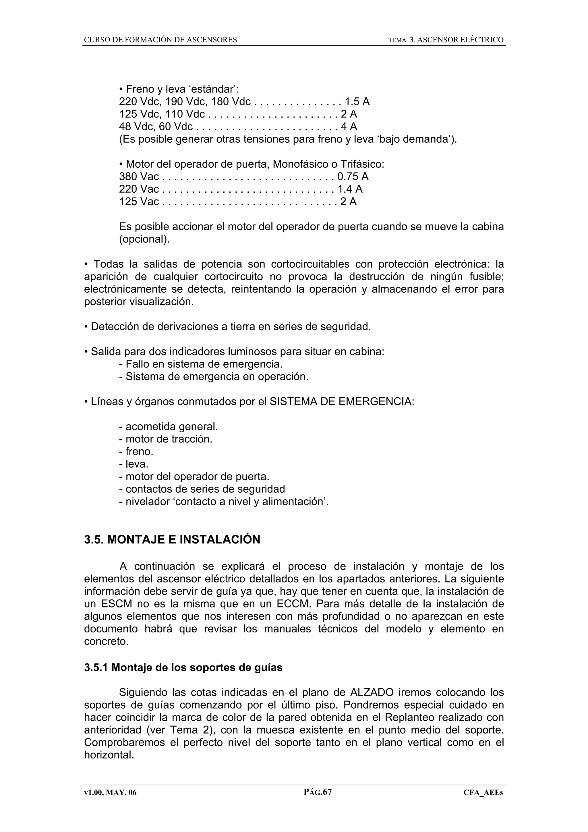 CURSO DE FORMACIÓN DE ASCENSORES

TEMA

3. ASCENSOR ELÉCTRICO

• Freno y leva ‘estándar’:
220 Vdc, 190 Vdc, 180 Vdc . . . . . . . . . . . . . . . 1.5 A
125 Vdc, 110 Vdc . . . . . . . . . . . . . . . . . . . . . . 2 A
48 Vdc, 60 Vdc . . . . . . . . . . . . . . . . . . . . . . . . 4 A
(Es posible generar otras tensiones para freno y leva ‘bajo demanda’).
• Motor del operador de puerta, Monofásico o Trifásico:
380 Vac . . . . . . . . . . . . . . . . . . . . . . . . . . . . . 0.75 A
220 Vac . . . . . . . . . . . . . . . . . . . . . . . . . . . . . 1.4 A
125 Vac . . . . . . . . . . . . . . . . . . . . . . . . . . . . . 2 A
Es posible accionar el motor del operador de puerta cuando se mueve la cabina
(opcional).
• Todas la salidas de potencia son cortocircuitables con protección electrónica: la
aparición de cualquier cortocircuito no provoca la destrucción de ningún fusible;
electrónicamente se detecta, reintentando la operación y almacenando el error para
posterior visualización.
• Detección de derivaciones a tierra en series de seguridad.
• Salida para dos indicadores luminosos para situar en cabina:
- Fallo en sistema de emergencia.
- Sistema de emergencia en operación.
• Líneas y órganos conmutados por el SISTEMA DE EMERGENCIA:
- acometida general.
- motor de tracción.
- freno.
- leva.
- motor del operador de puerta.
- contactos de series de seguridad
- nivelador ‘contacto a nivel y alimentación’.

3.5. MONTAJE E INSTALACIÓN
A continuación se explicará el proceso de instalación y montaje de los
elementos del ascensor eléctrico detallados en los apartados anteriores. La siguiente
información debe servir de guía ya que, hay que tener en cuenta que, la instalación de
un ESCM no es la misma que en un ECCM. Para más detalle de la instalación de
algunos elementos que nos interesen con más profundidad o no aparezcan en este
documento habrá que revisar los manuales técnicos del modelo y elemento en
concreto.
3.5.1 Montaje de los soportes de guías
Siguiendo las cotas indicadas en el plano de ALZADO iremos colocando los
soportes de guías comenzando por el último piso. Pondremos especial cuidado en
hacer coincidir la marca de color de la pared obtenida en el Replanteo realizado con
anterioridad (ver Tema 2), con la muesca existente en el punto medio del soporte.
Comprobaremos el perfecto nivel del soporte tanto en el plano vertical como en el
horizontal.

v1.00, MAY. 06

PÁG.67

CFA_AEEs

 