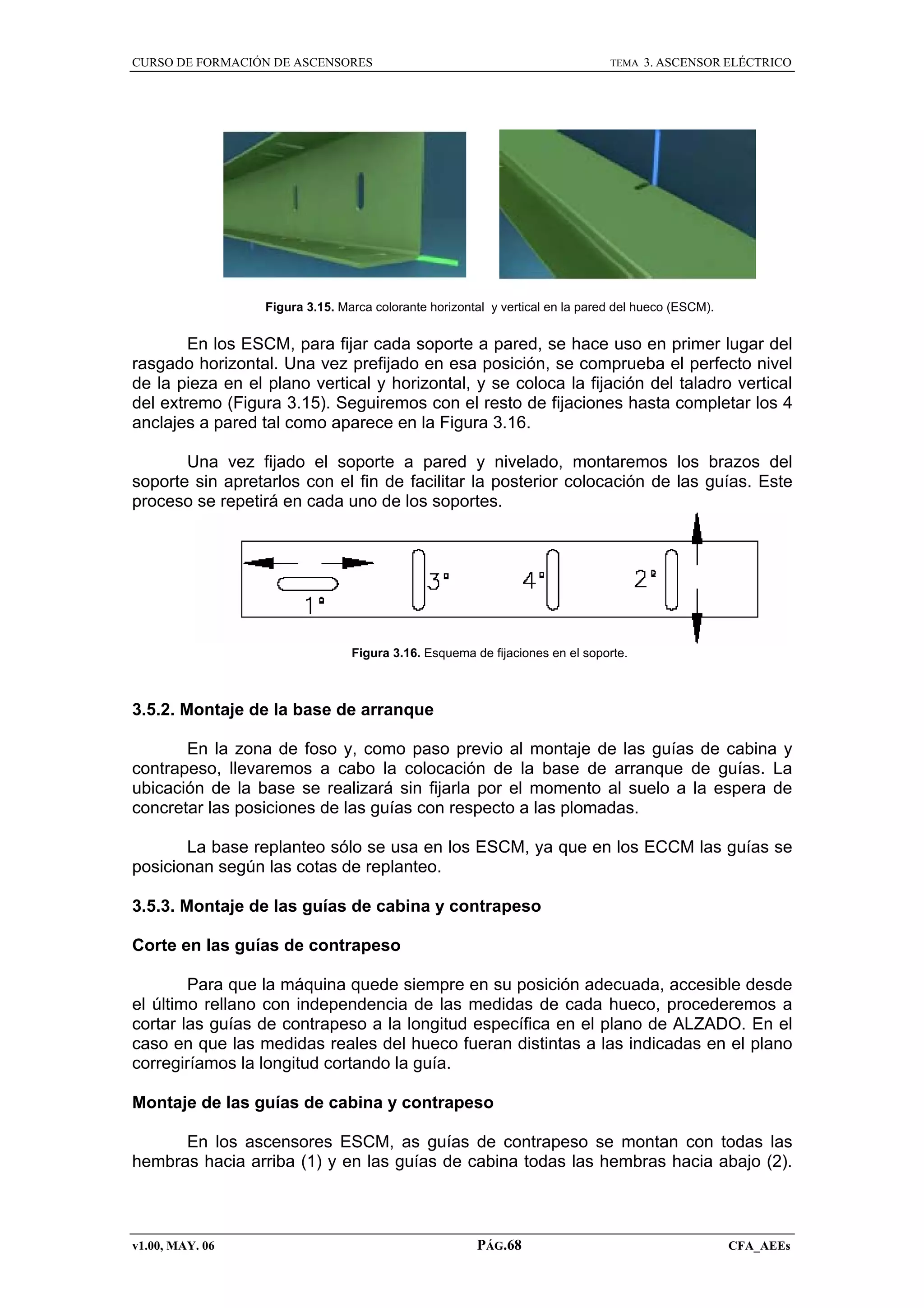 CURSO DE FORMACIÓN DE ASCENSORES

TEMA

3. ASCENSOR ELÉCTRICO

Figura 3.15. Marca colorante horizontal y vertical en la pared del hueco (ESCM).

En los ESCM, para fijar cada soporte a pared, se hace uso en primer lugar del
rasgado horizontal. Una vez prefijado en esa posición, se comprueba el perfecto nivel
de la pieza en el plano vertical y horizontal, y se coloca la fijación del taladro vertical
del extremo (Figura 3.15). Seguiremos con el resto de fijaciones hasta completar los 4
anclajes a pared tal como aparece en la Figura 3.16.
Una vez fijado el soporte a pared y nivelado, montaremos los brazos del
soporte sin apretarlos con el fin de facilitar la posterior colocación de las guías. Este
proceso se repetirá en cada uno de los soportes.

Figura 3.16. Esquema de fijaciones en el soporte.

3.5.2. Montaje de la base de arranque
En la zona de foso y, como paso previo al montaje de las guías de cabina y
contrapeso, llevaremos a cabo la colocación de la base de arranque de guías. La
ubicación de la base se realizará sin fijarla por el momento al suelo a la espera de
concretar las posiciones de las guías con respecto a las plomadas.
La base replanteo sólo se usa en los ESCM, ya que en los ECCM las guías se
posicionan según las cotas de replanteo.
3.5.3. Montaje de las guías de cabina y contrapeso
Corte en las guías de contrapeso
Para que la máquina quede siempre en su posición adecuada, accesible desde
el último rellano con independencia de las medidas de cada hueco, procederemos a
cortar las guías de contrapeso a la longitud específica en el plano de ALZADO. En el
caso en que las medidas reales del hueco fueran distintas a las indicadas en el plano
corregiríamos la longitud cortando la guía.
Montaje de las guías de cabina y contrapeso
En los ascensores ESCM, as guías de contrapeso se montan con todas las
hembras hacia arriba (1) y en las guías de cabina todas las hembras hacia abajo (2).

v1.00, MAY. 06

PÁG.68

CFA_AEEs

 