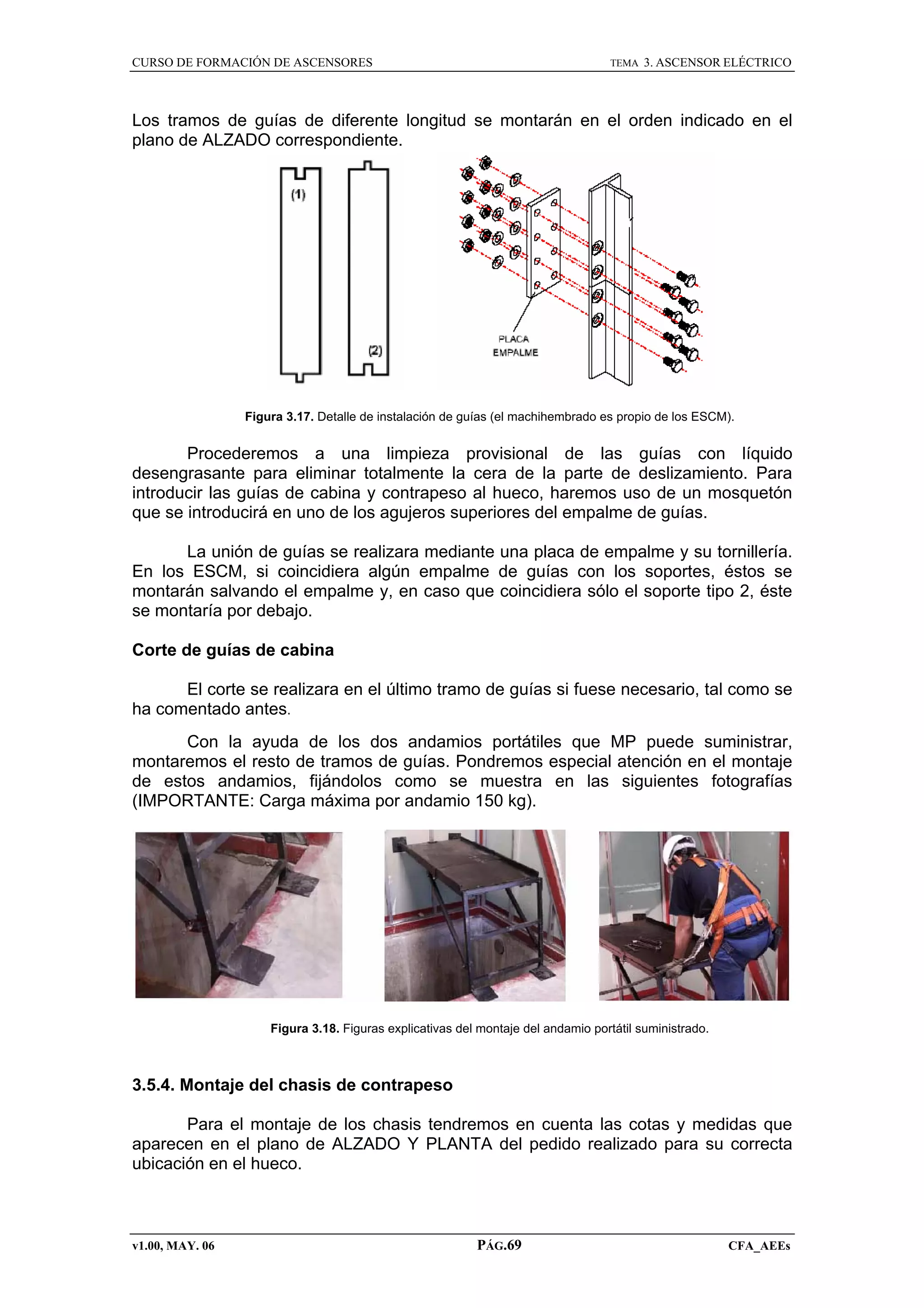 CURSO DE FORMACIÓN DE ASCENSORES

TEMA

3. ASCENSOR ELÉCTRICO

Los tramos de guías de diferente longitud se montarán en el orden indicado en el
plano de ALZADO correspondiente.

Figura 3.17. Detalle de instalación de guías (el machihembrado es propio de los ESCM).

Procederemos a una limpieza provisional de las guías con líquido
desengrasante para eliminar totalmente la cera de la parte de deslizamiento. Para
introducir las guías de cabina y contrapeso al hueco, haremos uso de un mosquetón
que se introducirá en uno de los agujeros superiores del empalme de guías.
La unión de guías se realizara mediante una placa de empalme y su tornillería.
En los ESCM, si coincidiera algún empalme de guías con los soportes, éstos se
montarán salvando el empalme y, en caso que coincidiera sólo el soporte tipo 2, éste
se montaría por debajo.
Corte de guías de cabina
El corte se realizara en el último tramo de guías si fuese necesario, tal como se
ha comentado antes.
Con la ayuda de los dos andamios portátiles que MP puede suministrar,
montaremos el resto de tramos de guías. Pondremos especial atención en el montaje
de estos andamios, fijándolos como se muestra en las siguientes fotografías
(IMPORTANTE: Carga máxima por andamio 150 kg).

Figura 3.18. Figuras explicativas del montaje del andamio portátil suministrado.

3.5.4. Montaje del chasis de contrapeso
Para el montaje de los chasis tendremos en cuenta las cotas y medidas que
aparecen en el plano de ALZADO Y PLANTA del pedido realizado para su correcta
ubicación en el hueco.

v1.00, MAY. 06

PÁG.69

CFA_AEEs

 