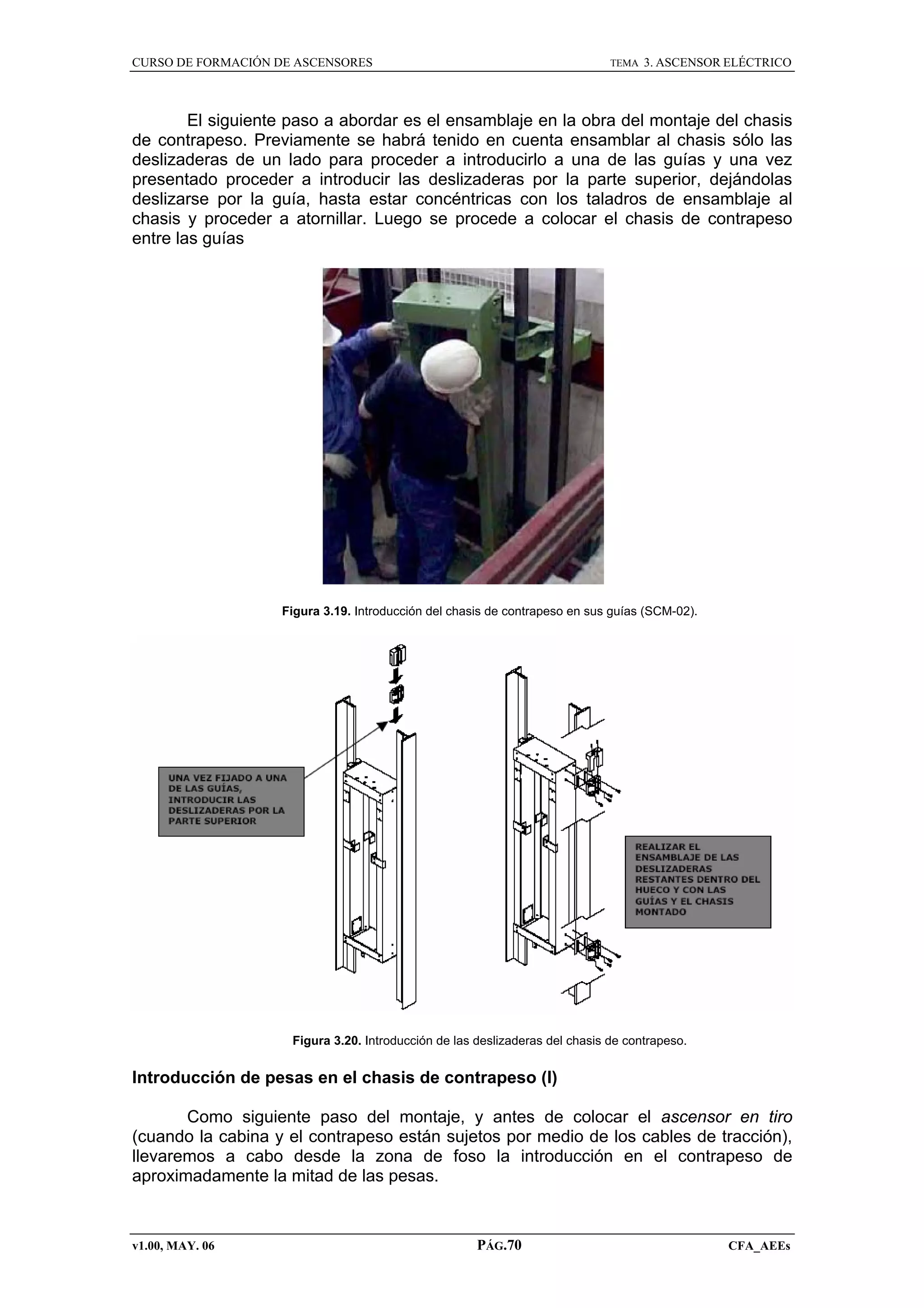 CURSO DE FORMACIÓN DE ASCENSORES

TEMA

3. ASCENSOR ELÉCTRICO

El siguiente paso a abordar es el ensamblaje en la obra del montaje del chasis
de contrapeso. Previamente se habrá tenido en cuenta ensamblar al chasis sólo las
deslizaderas de un lado para proceder a introducirlo a una de las guías y una vez
presentado proceder a introducir las deslizaderas por la parte superior, dejándolas
deslizarse por la guía, hasta estar concéntricas con los taladros de ensamblaje al
chasis y proceder a atornillar. Luego se procede a colocar el chasis de contrapeso
entre las guías

Figura 3.19. Introducción del chasis de contrapeso en sus guías (SCM-02).

Figura 3.20. Introducción de las deslizaderas del chasis de contrapeso.

Introducción de pesas en el chasis de contrapeso (I)
Como siguiente paso del montaje, y antes de colocar el ascensor en tiro
(cuando la cabina y el contrapeso están sujetos por medio de los cables de tracción),
llevaremos a cabo desde la zona de foso la introducción en el contrapeso de
aproximadamente la mitad de las pesas.

v1.00, MAY. 06

PÁG.70

CFA_AEEs

 
