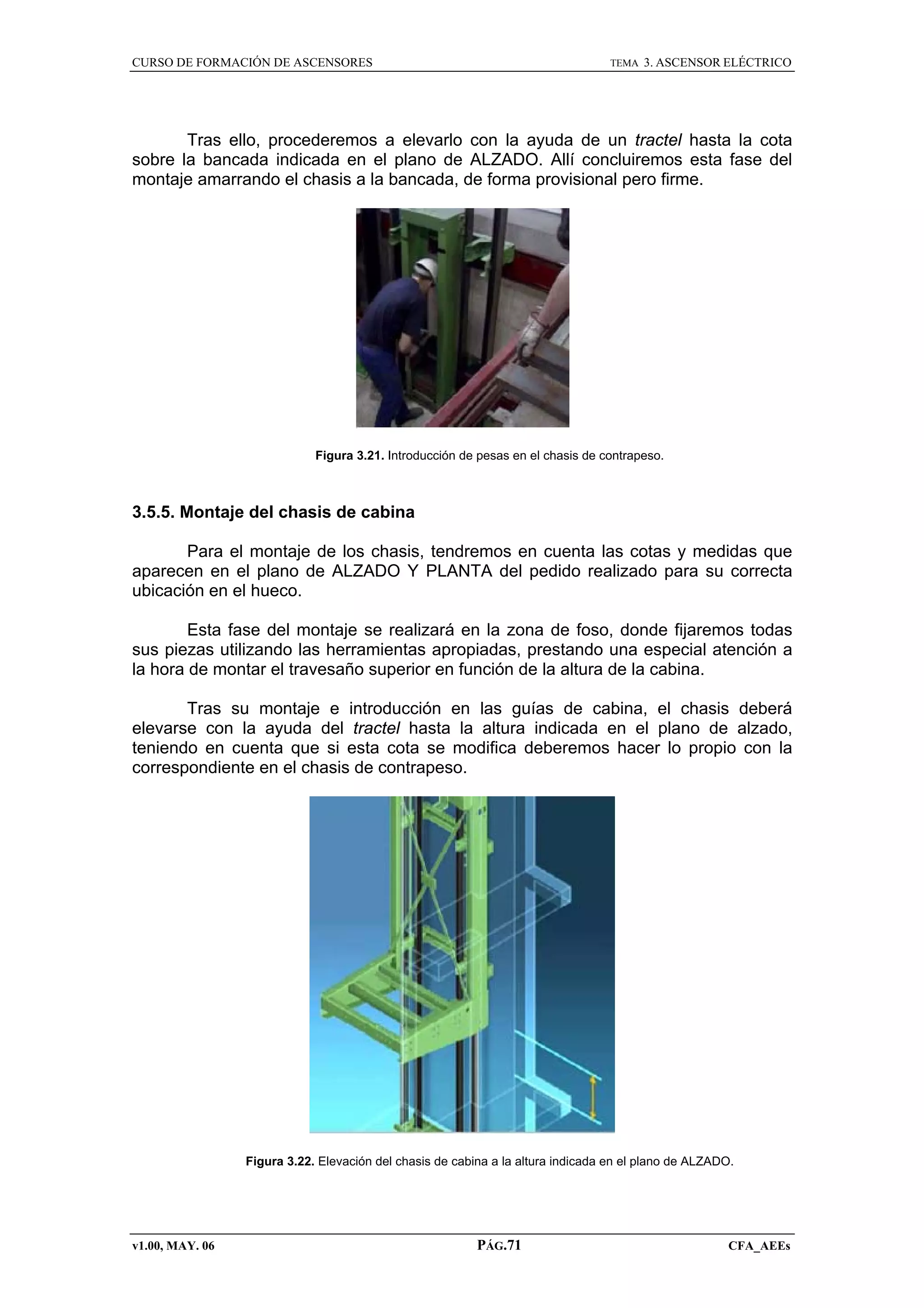 CURSO DE FORMACIÓN DE ASCENSORES

TEMA

3. ASCENSOR ELÉCTRICO

Tras ello, procederemos a elevarlo con la ayuda de un tractel hasta la cota
sobre la bancada indicada en el plano de ALZADO. Allí concluiremos esta fase del
montaje amarrando el chasis a la bancada, de forma provisional pero firme.

Figura 3.21. Introducción de pesas en el chasis de contrapeso.

3.5.5. Montaje del chasis de cabina
Para el montaje de los chasis, tendremos en cuenta las cotas y medidas que
aparecen en el plano de ALZADO Y PLANTA del pedido realizado para su correcta
ubicación en el hueco.
Esta fase del montaje se realizará en la zona de foso, donde fijaremos todas
sus piezas utilizando las herramientas apropiadas, prestando una especial atención a
la hora de montar el travesaño superior en función de la altura de la cabina.
Tras su montaje e introducción en las guías de cabina, el chasis deberá
elevarse con la ayuda del tractel hasta la altura indicada en el plano de alzado,
teniendo en cuenta que si esta cota se modifica deberemos hacer lo propio con la
correspondiente en el chasis de contrapeso.

Figura 3.22. Elevación del chasis de cabina a la altura indicada en el plano de ALZADO.

v1.00, MAY. 06

PÁG.71

CFA_AEEs

 
