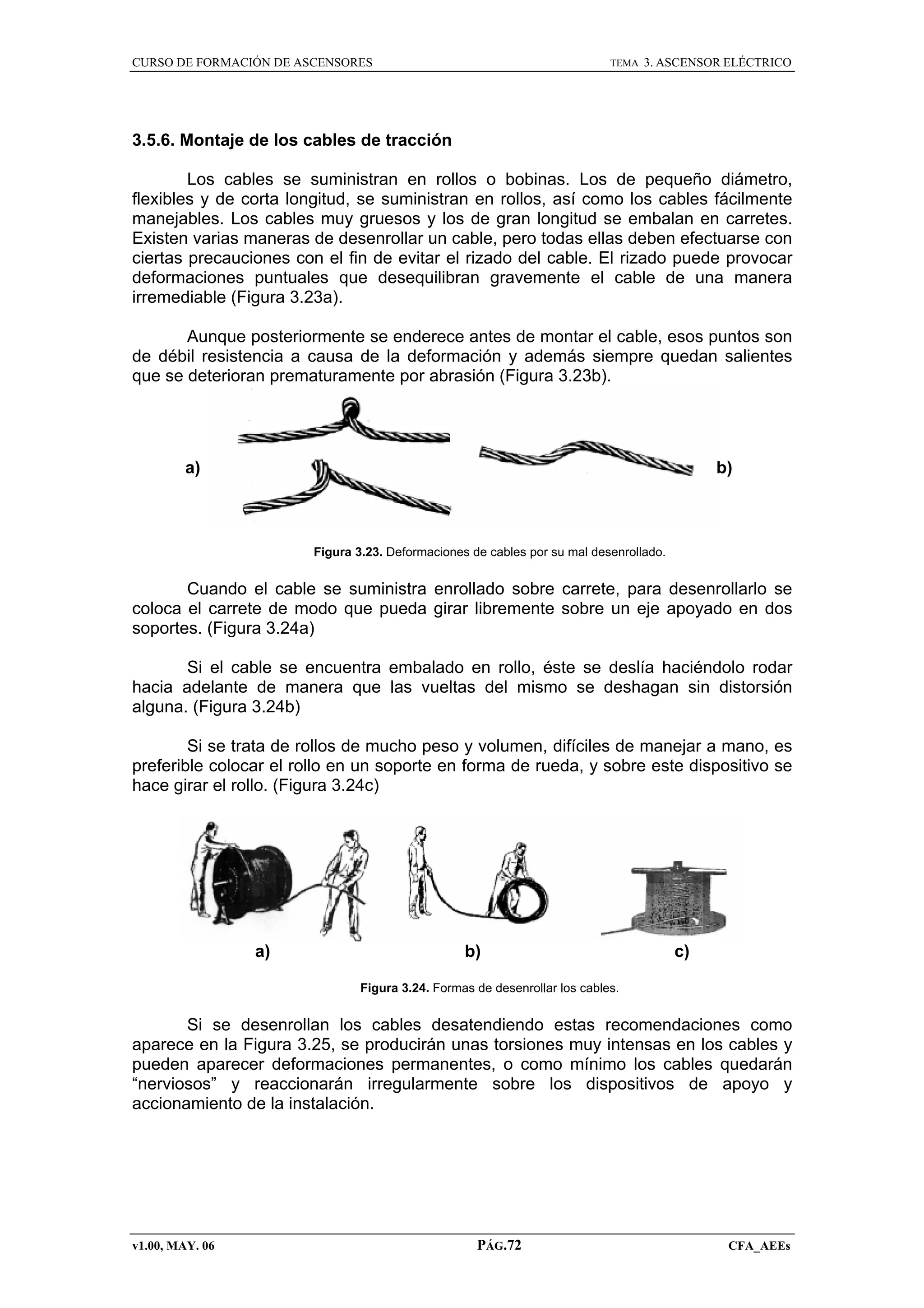 CURSO DE FORMACIÓN DE ASCENSORES

TEMA

3. ASCENSOR ELÉCTRICO

3.5.6. Montaje de los cables de tracción
Los cables se suministran en rollos o bobinas. Los de pequeño diámetro,
flexibles y de corta longitud, se suministran en rollos, así como los cables fácilmente
manejables. Los cables muy gruesos y los de gran longitud se embalan en carretes.
Existen varias maneras de desenrollar un cable, pero todas ellas deben efectuarse con
ciertas precauciones con el fin de evitar el rizado del cable. El rizado puede provocar
deformaciones puntuales que desequilibran gravemente el cable de una manera
irremediable (Figura 3.23a).
Aunque posteriormente se enderece antes de montar el cable, esos puntos son
de débil resistencia a causa de la deformación y además siempre quedan salientes
que se deterioran prematuramente por abrasión (Figura 3.23b).

a)

b)

Figura 3.23. Deformaciones de cables por su mal desenrollado.

Cuando el cable se suministra enrollado sobre carrete, para desenrollarlo se
coloca el carrete de modo que pueda girar libremente sobre un eje apoyado en dos
soportes. (Figura 3.24a)
Si el cable se encuentra embalado en rollo, éste se deslía haciéndolo rodar
hacia adelante de manera que las vueltas del mismo se deshagan sin distorsión
alguna. (Figura 3.24b)
Si se trata de rollos de mucho peso y volumen, difíciles de manejar a mano, es
preferible colocar el rollo en un soporte en forma de rueda, y sobre este dispositivo se
hace girar el rollo. (Figura 3.24c)

a)

b)

c)

Figura 3.24. Formas de desenrollar los cables.

Si se desenrollan los cables desatendiendo estas recomendaciones como
aparece en la Figura 3.25, se producirán unas torsiones muy intensas en los cables y
pueden aparecer deformaciones permanentes, o como mínimo los cables quedarán
“nerviosos” y reaccionarán irregularmente sobre los dispositivos de apoyo y
accionamiento de la instalación.

v1.00, MAY. 06

PÁG.72

CFA_AEEs

 