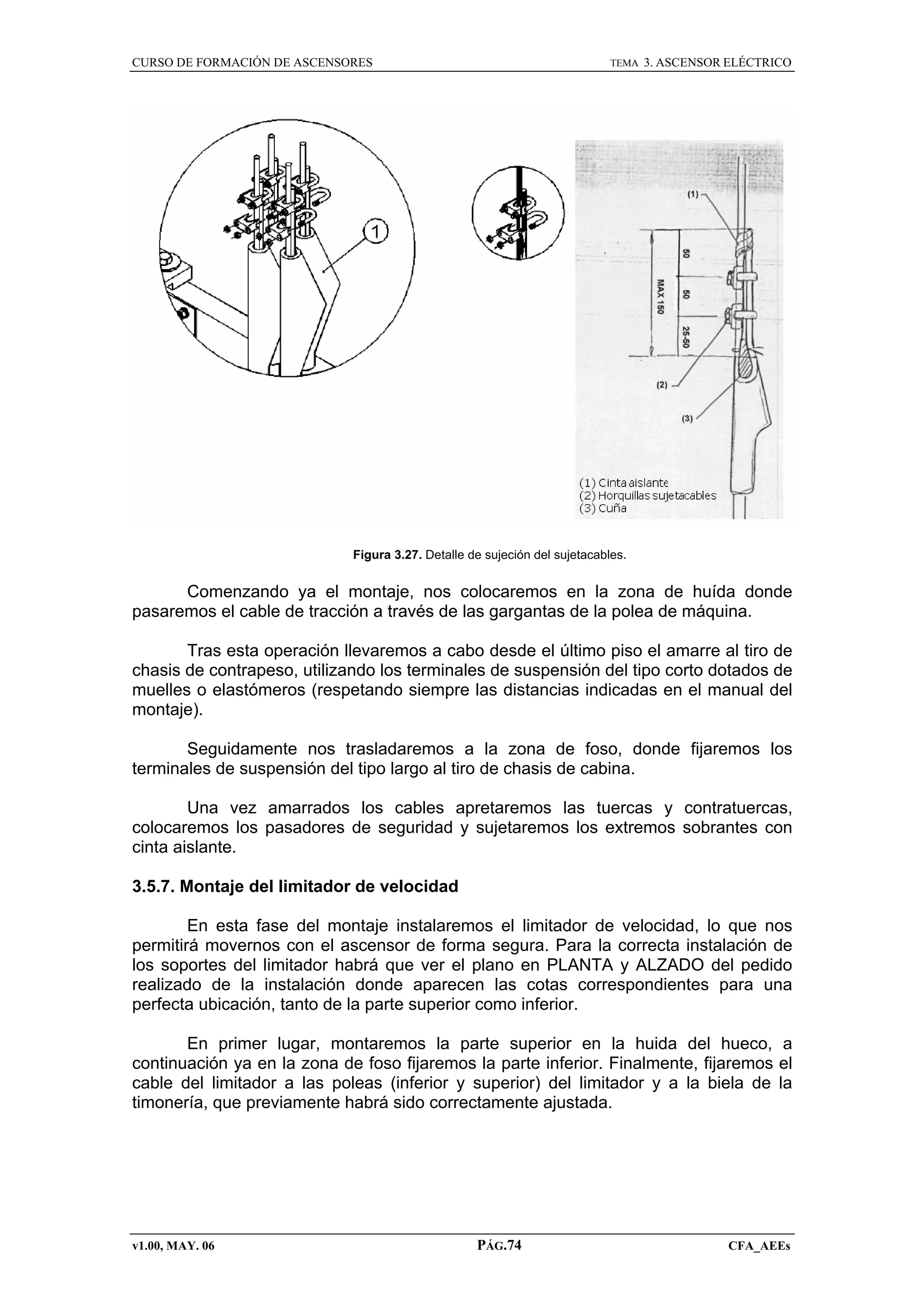 CURSO DE FORMACIÓN DE ASCENSORES

TEMA

3. ASCENSOR ELÉCTRICO

Figura 3.27. Detalle de sujeción del sujetacables.

Comenzando ya el montaje, nos colocaremos en la zona de huída donde
pasaremos el cable de tracción a través de las gargantas de la polea de máquina.
Tras esta operación llevaremos a cabo desde el último piso el amarre al tiro de
chasis de contrapeso, utilizando los terminales de suspensión del tipo corto dotados de
muelles o elastómeros (respetando siempre las distancias indicadas en el manual del
montaje).
Seguidamente nos trasladaremos a la zona de foso, donde fijaremos los
terminales de suspensión del tipo largo al tiro de chasis de cabina.
Una vez amarrados los cables apretaremos las tuercas y contratuercas,
colocaremos los pasadores de seguridad y sujetaremos los extremos sobrantes con
cinta aislante.
3.5.7. Montaje del limitador de velocidad
En esta fase del montaje instalaremos el limitador de velocidad, lo que nos
permitirá movernos con el ascensor de forma segura. Para la correcta instalación de
los soportes del limitador habrá que ver el plano en PLANTA y ALZADO del pedido
realizado de la instalación donde aparecen las cotas correspondientes para una
perfecta ubicación, tanto de la parte superior como inferior.
En primer lugar, montaremos la parte superior en la huida del hueco, a
continuación ya en la zona de foso fijaremos la parte inferior. Finalmente, fijaremos el
cable del limitador a las poleas (inferior y superior) del limitador y a la biela de la
timonería, que previamente habrá sido correctamente ajustada.

v1.00, MAY. 06

PÁG.74

CFA_AEEs

 