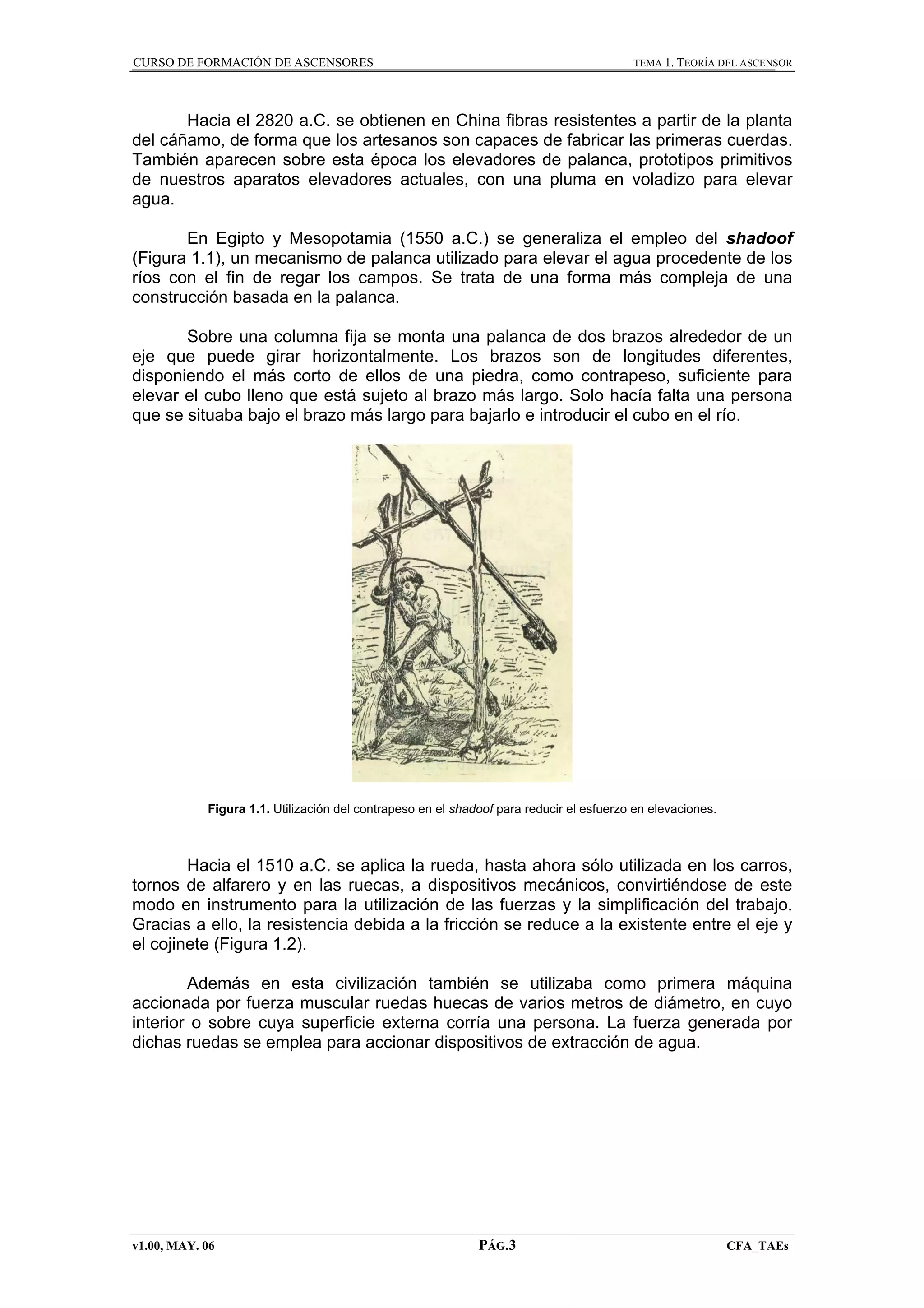 CURSO DE FORMACIÓN DE ASCENSORES

TEMA 1. TEORÍA DEL ASCENSOR

Hacia el 2820 a.C. se obtienen en China fibras resistentes a partir de la planta
del cáñamo, de forma que los artesanos son capaces de fabricar las primeras cuerdas.
También aparecen sobre esta época los elevadores de palanca, prototipos primitivos
de nuestros aparatos elevadores actuales, con una pluma en voladizo para elevar
agua.
En Egipto y Mesopotamia (1550 a.C.) se generaliza el empleo del shadoof
(Figura 1.1), un mecanismo de palanca utilizado para elevar el agua procedente de los
ríos con el fin de regar los campos. Se trata de una forma más compleja de una
construcción basada en la palanca.
Sobre una columna fija se monta una palanca de dos brazos alrededor de un
eje que puede girar horizontalmente. Los brazos son de longitudes diferentes,
disponiendo el más corto de ellos de una piedra, como contrapeso, suficiente para
elevar el cubo lleno que está sujeto al brazo más largo. Solo hacía falta una persona
que se situaba bajo el brazo más largo para bajarlo e introducir el cubo en el río.

Figura 1.1. Utilización del contrapeso en el shadoof para reducir el esfuerzo en elevaciones.

Hacia el 1510 a.C. se aplica la rueda, hasta ahora sólo utilizada en los carros,
tornos de alfarero y en las ruecas, a dispositivos mecánicos, convirtiéndose de este
modo en instrumento para la utilización de las fuerzas y la simplificación del trabajo.
Gracias a ello, la resistencia debida a la fricción se reduce a la existente entre el eje y
el cojinete (Figura 1.2).
Además en esta civilización también se utilizaba como primera máquina
accionada por fuerza muscular ruedas huecas de varios metros de diámetro, en cuyo
interior o sobre cuya superficie externa corría una persona. La fuerza generada por
dichas ruedas se emplea para accionar dispositivos de extracción de agua.

v1.00, MAY. 06

PÁG.3

CFA_TAEs

 