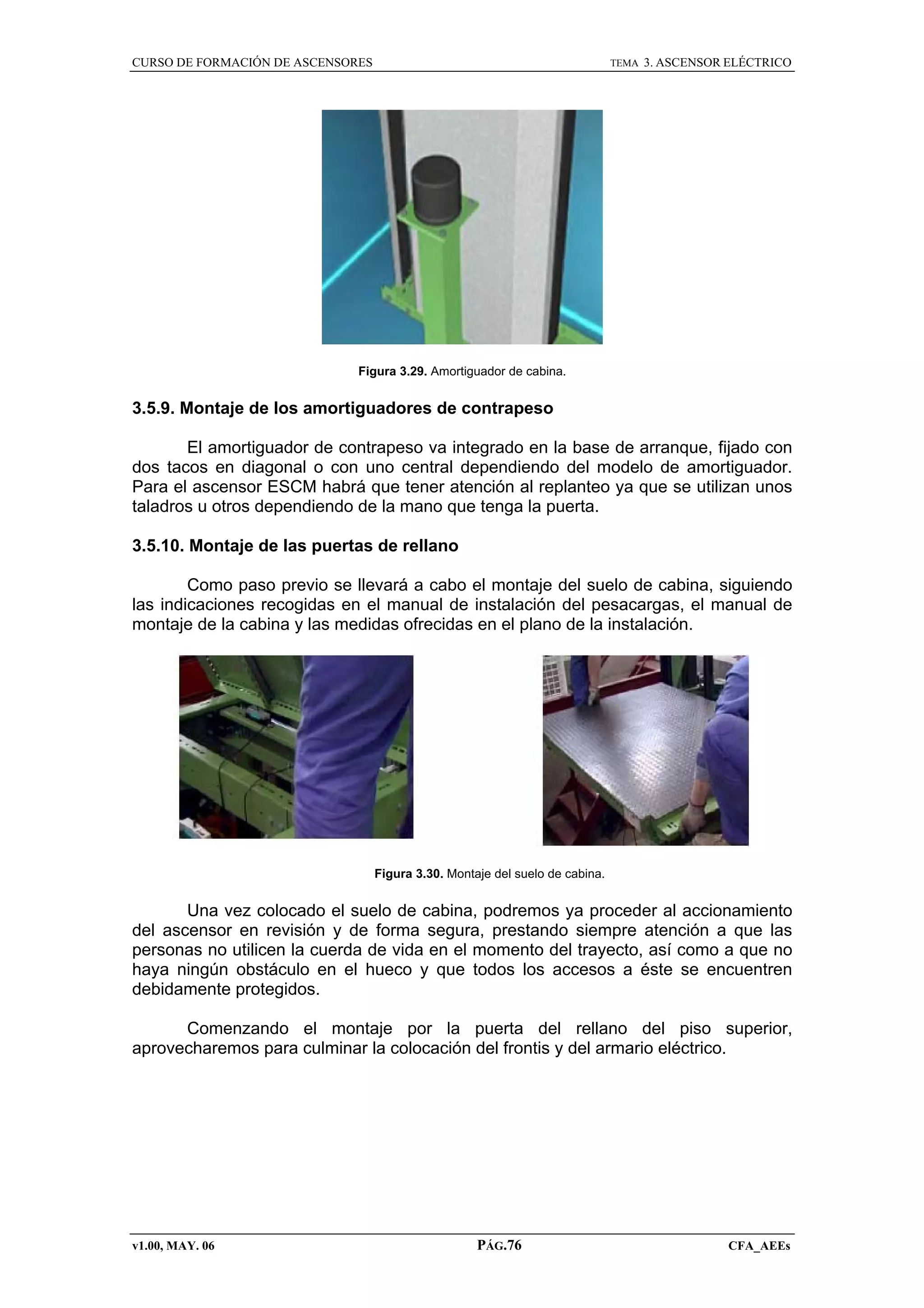 CURSO DE FORMACIÓN DE ASCENSORES

TEMA

3. ASCENSOR ELÉCTRICO

Figura 3.29. Amortiguador de cabina.

3.5.9. Montaje de los amortiguadores de contrapeso
El amortiguador de contrapeso va integrado en la base de arranque, fijado con
dos tacos en diagonal o con uno central dependiendo del modelo de amortiguador.
Para el ascensor ESCM habrá que tener atención al replanteo ya que se utilizan unos
taladros u otros dependiendo de la mano que tenga la puerta.
3.5.10. Montaje de las puertas de rellano
Como paso previo se llevará a cabo el montaje del suelo de cabina, siguiendo
las indicaciones recogidas en el manual de instalación del pesacargas, el manual de
montaje de la cabina y las medidas ofrecidas en el plano de la instalación.

Figura 3.30. Montaje del suelo de cabina.

Una vez colocado el suelo de cabina, podremos ya proceder al accionamiento
del ascensor en revisión y de forma segura, prestando siempre atención a que las
personas no utilicen la cuerda de vida en el momento del trayecto, así como a que no
haya ningún obstáculo en el hueco y que todos los accesos a éste se encuentren
debidamente protegidos.
Comenzando el montaje por la puerta del rellano del piso superior,
aprovecharemos para culminar la colocación del frontis y del armario eléctrico.

v1.00, MAY. 06

PÁG.76

CFA_AEEs

 