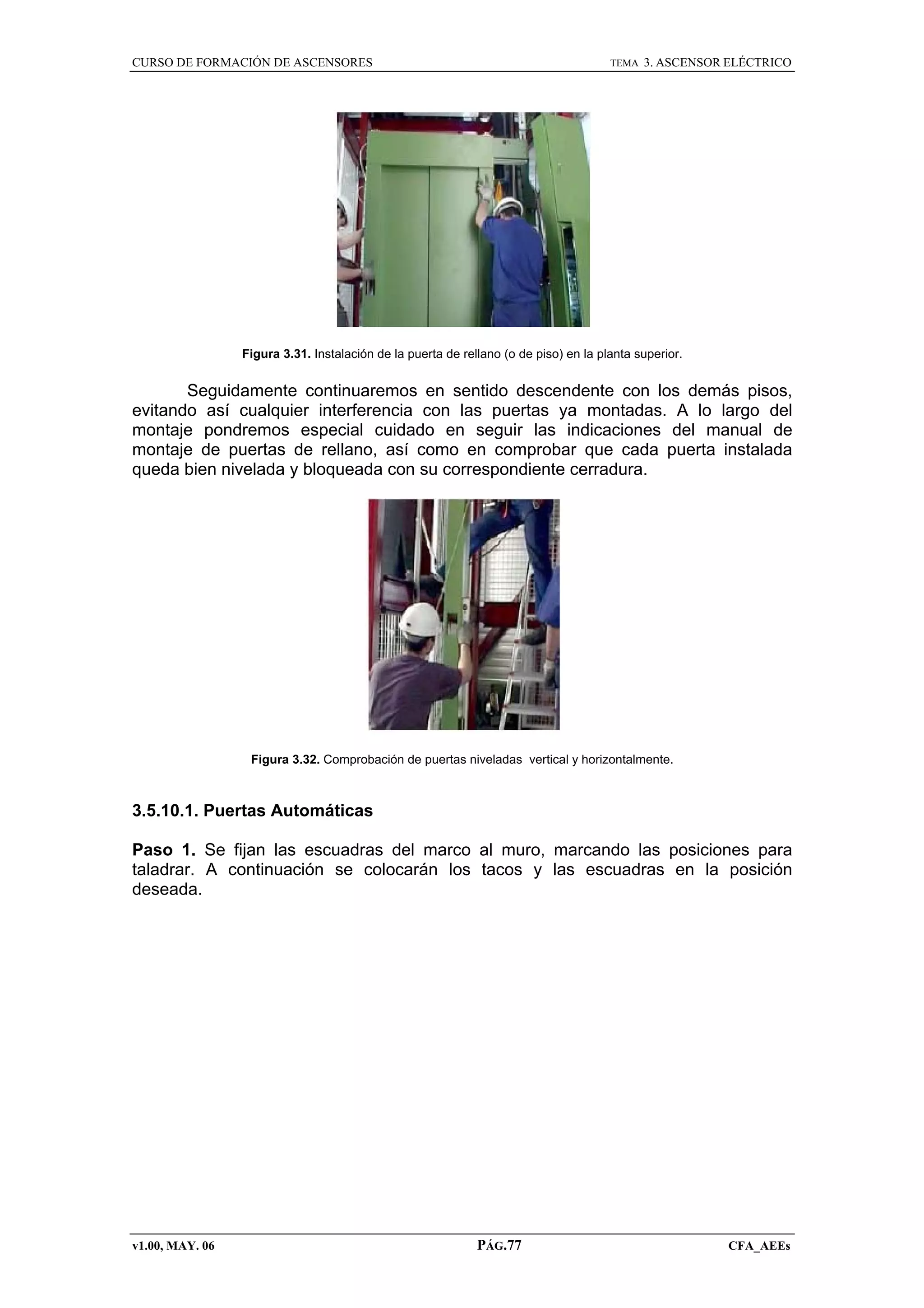 CURSO DE FORMACIÓN DE ASCENSORES

TEMA

3. ASCENSOR ELÉCTRICO

Figura 3.31. Instalación de la puerta de rellano (o de piso) en la planta superior.

Seguidamente continuaremos en sentido descendente con los demás pisos,
evitando así cualquier interferencia con las puertas ya montadas. A lo largo del
montaje pondremos especial cuidado en seguir las indicaciones del manual de
montaje de puertas de rellano, así como en comprobar que cada puerta instalada
queda bien nivelada y bloqueada con su correspondiente cerradura.

Figura 3.32. Comprobación de puertas niveladas vertical y horizontalmente.

3.5.10.1. Puertas Automáticas
Paso 1. Se fijan las escuadras del marco al muro, marcando las posiciones para
taladrar. A continuación se colocarán los tacos y las escuadras en la posición
deseada.

v1.00, MAY. 06

PÁG.77

CFA_AEEs

 