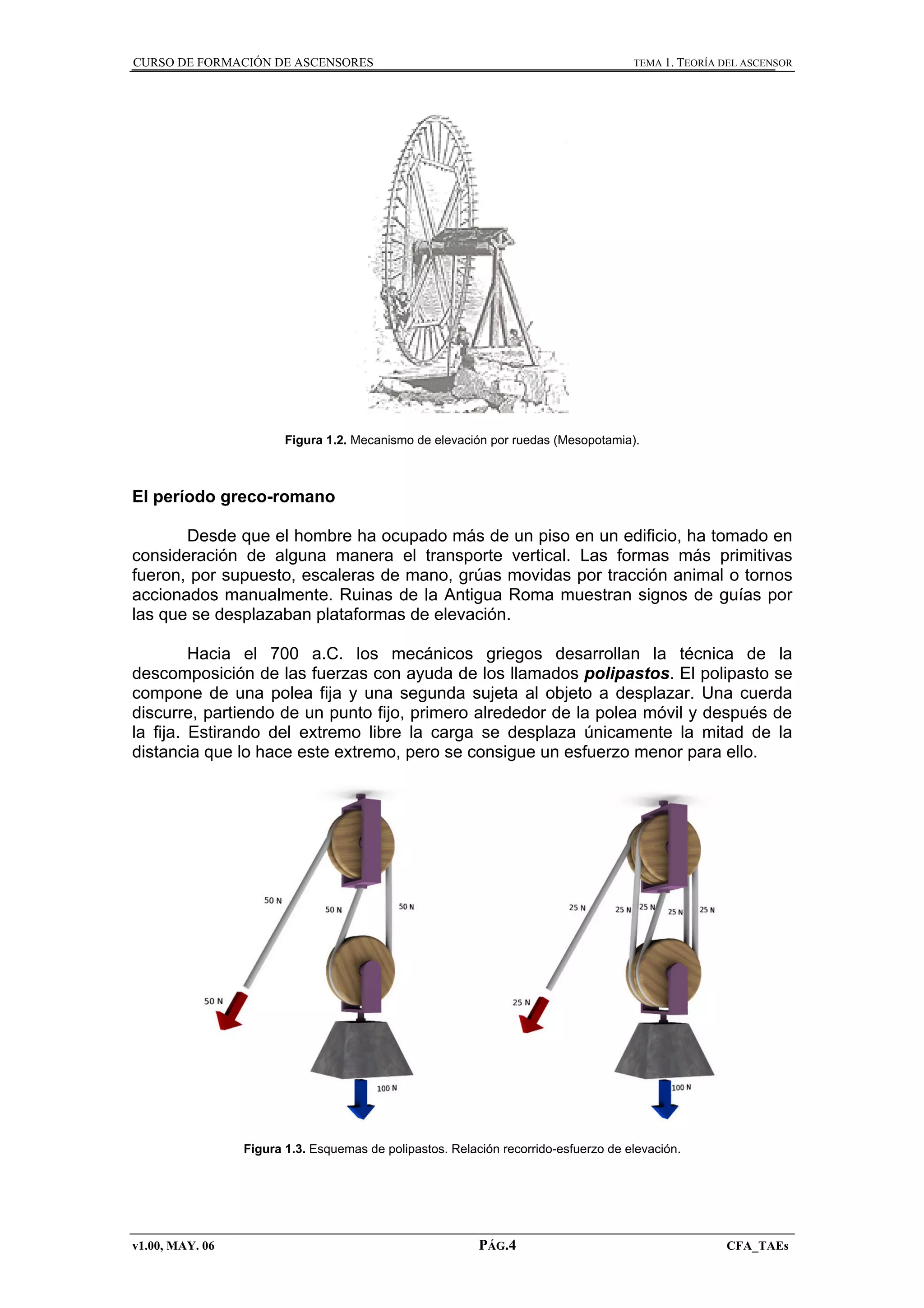 CURSO DE FORMACIÓN DE ASCENSORES

TEMA 1. TEORÍA DEL ASCENSOR

Figura 1.2. Mecanismo de elevación por ruedas (Mesopotamia).

El período greco-romano
Desde que el hombre ha ocupado más de un piso en un edificio, ha tomado en
consideración de alguna manera el transporte vertical. Las formas más primitivas
fueron, por supuesto, escaleras de mano, grúas movidas por tracción animal o tornos
accionados manualmente. Ruinas de la Antigua Roma muestran signos de guías por
las que se desplazaban plataformas de elevación.
Hacia el 700 a.C. los mecánicos griegos desarrollan la técnica de la
descomposición de las fuerzas con ayuda de los llamados polipastos. El polipasto se
compone de una polea fija y una segunda sujeta al objeto a desplazar. Una cuerda
discurre, partiendo de un punto fijo, primero alrededor de la polea móvil y después de
la fija. Estirando del extremo libre la carga se desplaza únicamente la mitad de la
distancia que lo hace este extremo, pero se consigue un esfuerzo menor para ello.

Figura 1.3. Esquemas de polipastos. Relación recorrido-esfuerzo de elevación.

v1.00, MAY. 06

PÁG.4

CFA_TAEs

 