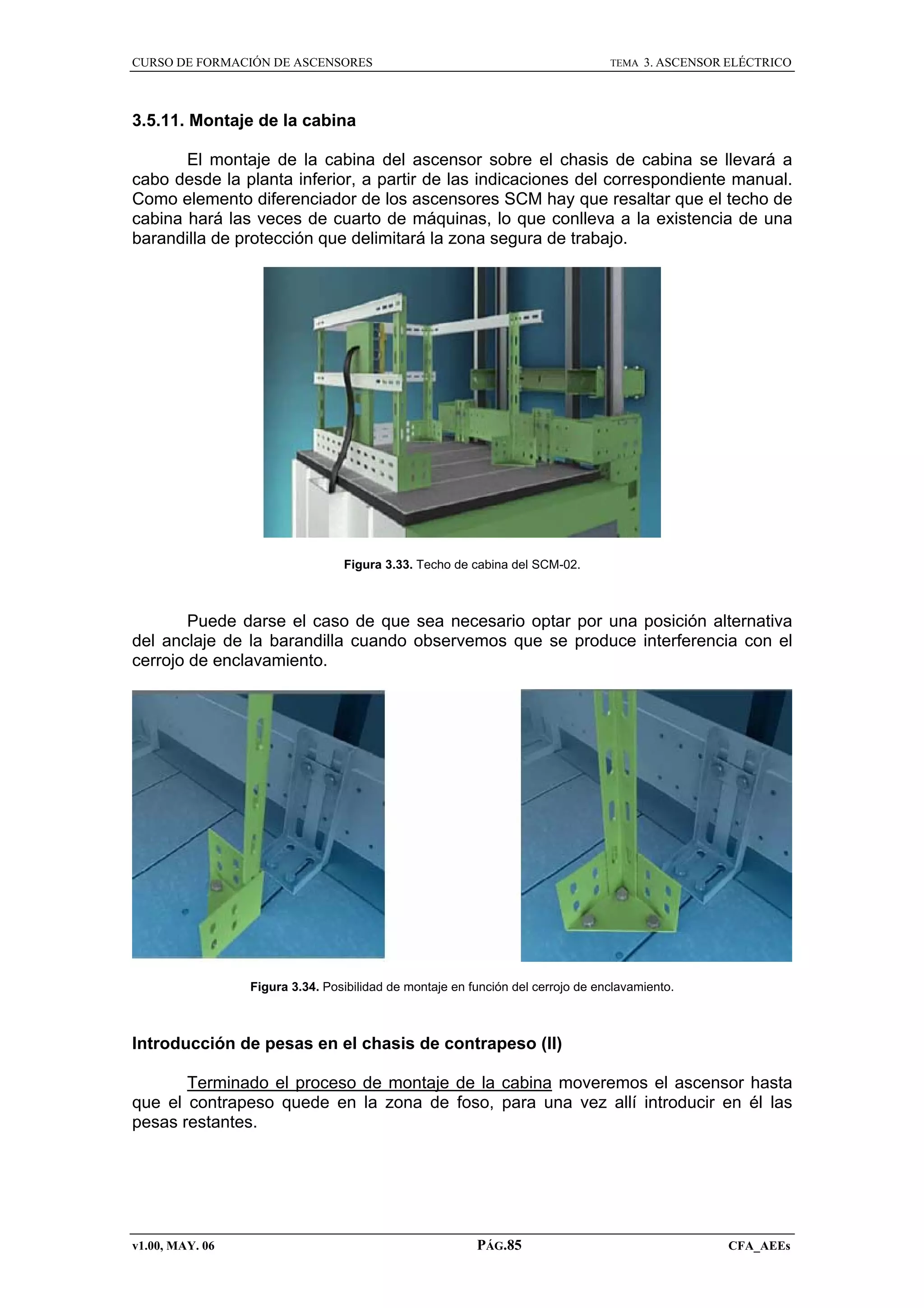 CURSO DE FORMACIÓN DE ASCENSORES

TEMA

3. ASCENSOR ELÉCTRICO

3.5.11. Montaje de la cabina
El montaje de la cabina del ascensor sobre el chasis de cabina se llevará a
cabo desde la planta inferior, a partir de las indicaciones del correspondiente manual.
Como elemento diferenciador de los ascensores SCM hay que resaltar que el techo de
cabina hará las veces de cuarto de máquinas, lo que conlleva a la existencia de una
barandilla de protección que delimitará la zona segura de trabajo.

Figura 3.33. Techo de cabina del SCM-02.

Puede darse el caso de que sea necesario optar por una posición alternativa
del anclaje de la barandilla cuando observemos que se produce interferencia con el
cerrojo de enclavamiento.

Figura 3.34. Posibilidad de montaje en función del cerrojo de enclavamiento.

Introducción de pesas en el chasis de contrapeso (II)
Terminado el proceso de montaje de la cabina moveremos el ascensor hasta
que el contrapeso quede en la zona de foso, para una vez allí introducir en él las
pesas restantes.

v1.00, MAY. 06

PÁG.85

CFA_AEEs

 