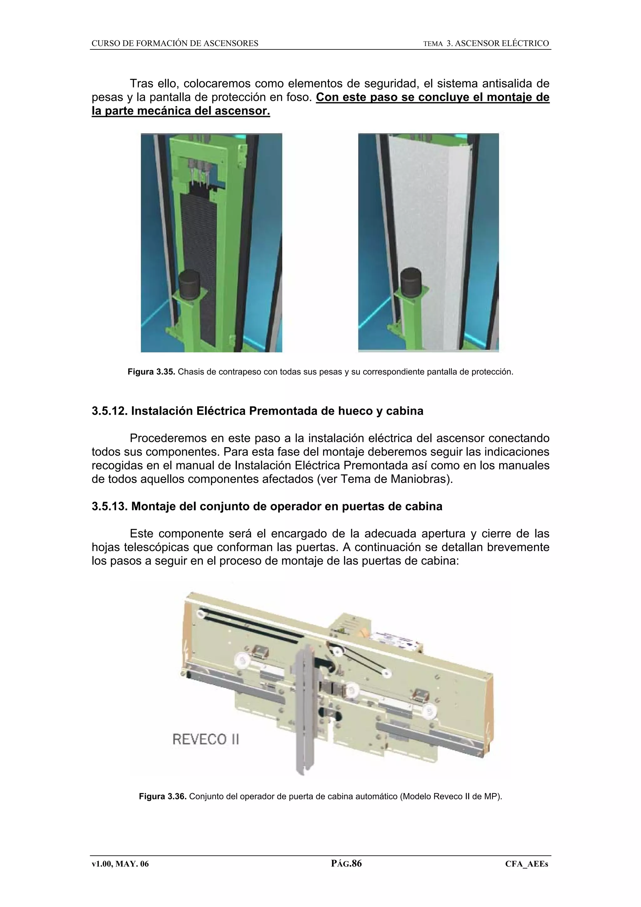CURSO DE FORMACIÓN DE ASCENSORES

TEMA

3. ASCENSOR ELÉCTRICO

Tras ello, colocaremos como elementos de seguridad, el sistema antisalida de
pesas y la pantalla de protección en foso. Con este paso se concluye el montaje de
la parte mecánica del ascensor.

Figura 3.35. Chasis de contrapeso con todas sus pesas y su correspondiente pantalla de protección.

3.5.12. Instalación Eléctrica Premontada de hueco y cabina
Procederemos en este paso a la instalación eléctrica del ascensor conectando
todos sus componentes. Para esta fase del montaje deberemos seguir las indicaciones
recogidas en el manual de Instalación Eléctrica Premontada así como en los manuales
de todos aquellos componentes afectados (ver Tema de Maniobras).
3.5.13. Montaje del conjunto de operador en puertas de cabina
Este componente será el encargado de la adecuada apertura y cierre de las
hojas telescópicas que conforman las puertas. A continuación se detallan brevemente
los pasos a seguir en el proceso de montaje de las puertas de cabina:

Figura 3.36. Conjunto del operador de puerta de cabina automático (Modelo Reveco II de MP).

v1.00, MAY. 06

PÁG.86

CFA_AEEs

 
