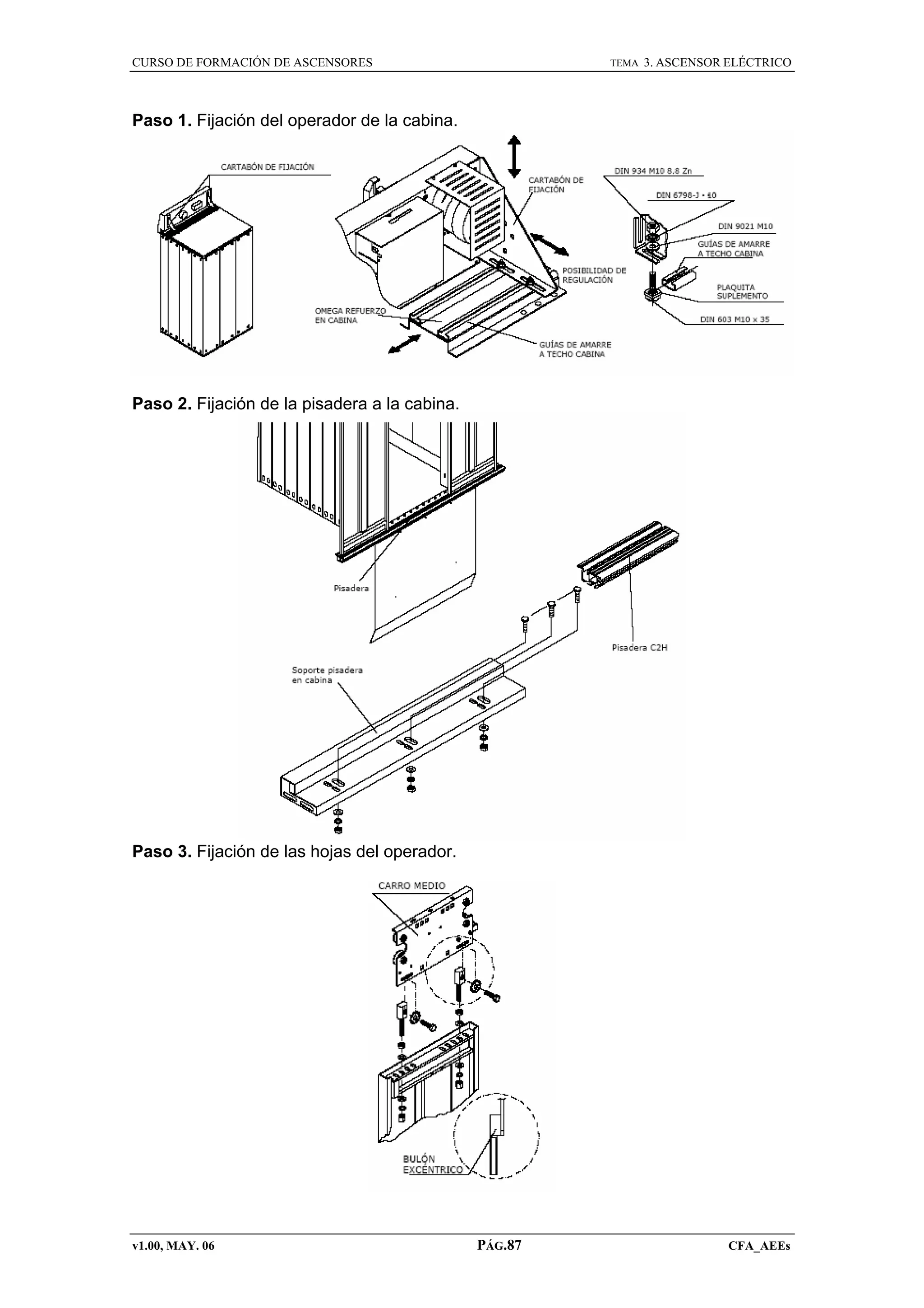 CURSO DE FORMACIÓN DE ASCENSORES

TEMA

3. ASCENSOR ELÉCTRICO

Paso 1. Fijación del operador de la cabina.

Paso 2. Fijación de la pisadera a la cabina.

Paso 3. Fijación de las hojas del operador.

v1.00, MAY. 06

PÁG.87

CFA_AEEs

 