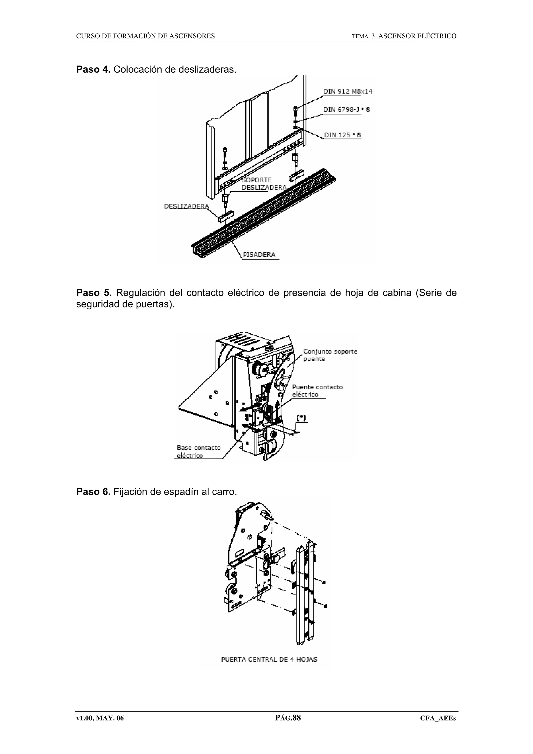 CURSO DE FORMACIÓN DE ASCENSORES

TEMA

3. ASCENSOR ELÉCTRICO

Paso 4. Colocación de deslizaderas.

Paso 5. Regulación del contacto eléctrico de presencia de hoja de cabina (Serie de
seguridad de puertas).

Paso 6. Fijación de espadín al carro.

v1.00, MAY. 06

PÁG.88

CFA_AEEs

 