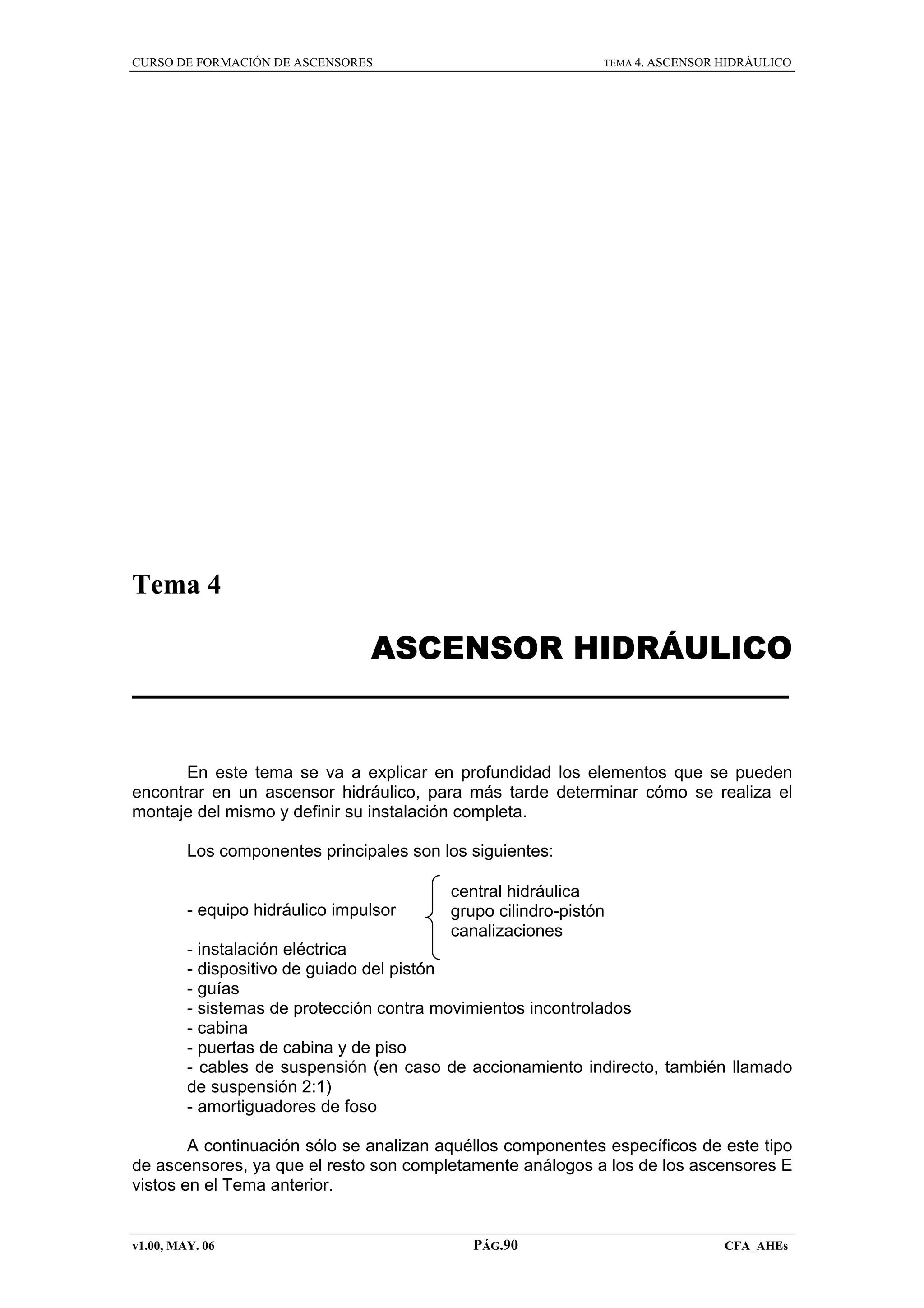 CURSO DE FORMACIÓN DE ASCENSORES

TEMA 4. ASCENSOR HIDRÁULICO

Tema 4

ASCENSOR HIDRÁULICO

En este tema se va a explicar en profundidad los elementos que se pueden
encontrar en un ascensor hidráulico, para más tarde determinar cómo se realiza el
montaje del mismo y definir su instalación completa.
Los componentes principales son los siguientes:

- equipo hidráulico impulsor

central hidráulica
grupo cilindro-pistón
canalizaciones

- instalación eléctrica
- dispositivo de guiado del pistón
- guías
- sistemas de protección contra movimientos incontrolados
- cabina
- puertas de cabina y de piso
- cables de suspensión (en caso de accionamiento indirecto, también llamado
de suspensión 2:1)
- amortiguadores de foso
A continuación sólo se analizan aquéllos componentes específicos de este tipo
de ascensores, ya que el resto son completamente análogos a los de los ascensores E
vistos en el Tema anterior.

v1.00, MAY. 06

PÁG.90

CFA_AHEs

 