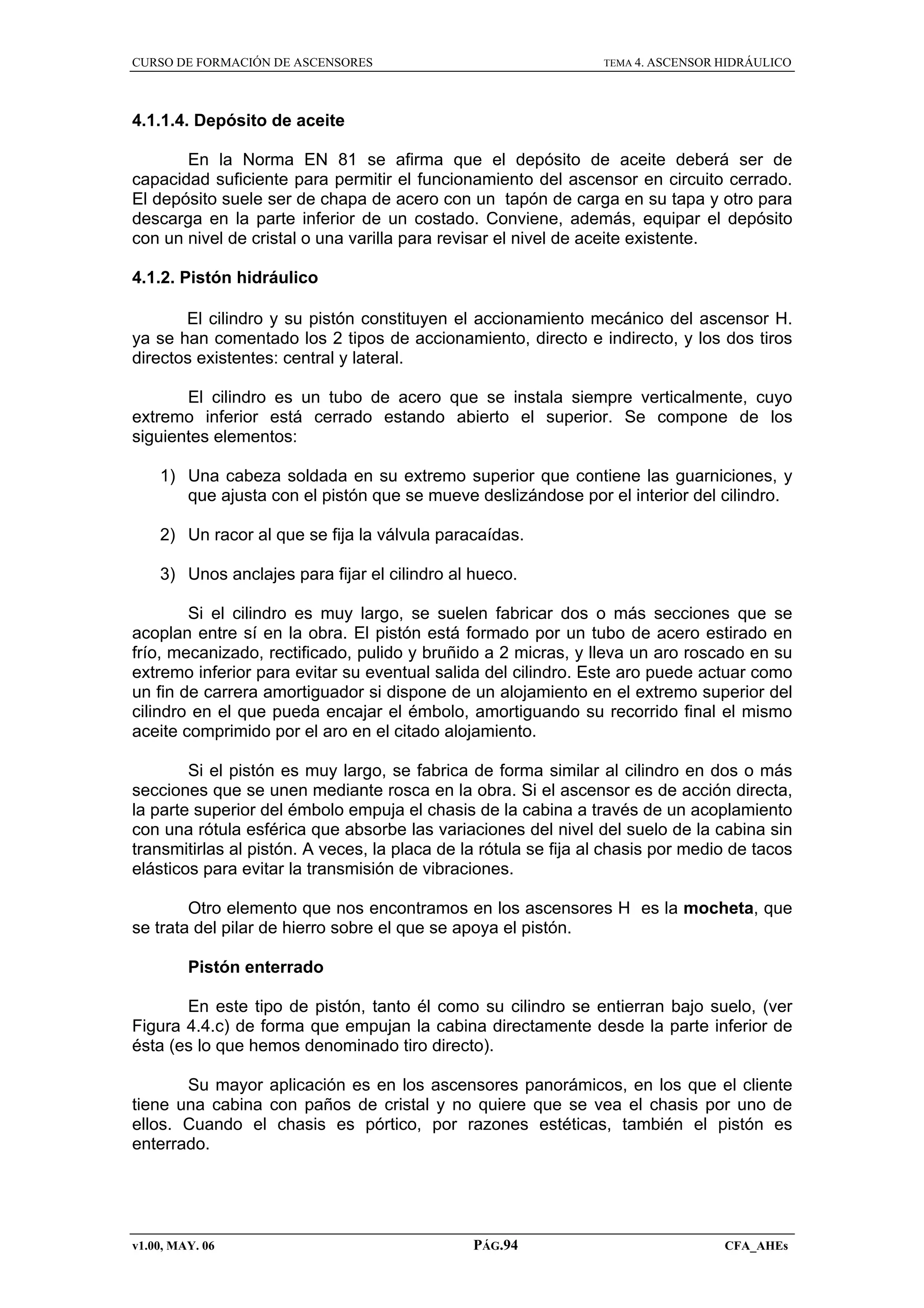 CURSO DE FORMACIÓN DE ASCENSORES

TEMA 4. ASCENSOR HIDRÁULICO

4.1.1.4. Depósito de aceite
En la Norma EN 81 se afirma que el depósito de aceite deberá ser de
capacidad suficiente para permitir el funcionamiento del ascensor en circuito cerrado.
El depósito suele ser de chapa de acero con un tapón de carga en su tapa y otro para
descarga en la parte inferior de un costado. Conviene, además, equipar el depósito
con un nivel de cristal o una varilla para revisar el nivel de aceite existente.
4.1.2. Pistón hidráulico
El cilindro y su pistón constituyen el accionamiento mecánico del ascensor H.
ya se han comentado los 2 tipos de accionamiento, directo e indirecto, y los dos tiros
directos existentes: central y lateral.
El cilindro es un tubo de acero que se instala siempre verticalmente, cuyo
extremo inferior está cerrado estando abierto el superior. Se compone de los
siguientes elementos:
1) Una cabeza soldada en su extremo superior que contiene las guarniciones, y
que ajusta con el pistón que se mueve deslizándose por el interior del cilindro.
2) Un racor al que se fija la válvula paracaídas.
3) Unos anclajes para fijar el cilindro al hueco.
Si el cilindro es muy largo, se suelen fabricar dos o más secciones que se
acoplan entre sí en la obra. El pistón está formado por un tubo de acero estirado en
frío, mecanizado, rectificado, pulido y bruñido a 2 micras, y lleva un aro roscado en su
extremo inferior para evitar su eventual salida del cilindro. Este aro puede actuar como
un fin de carrera amortiguador si dispone de un alojamiento en el extremo superior del
cilindro en el que pueda encajar el émbolo, amortiguando su recorrido final el mismo
aceite comprimido por el aro en el citado alojamiento.
Si el pistón es muy largo, se fabrica de forma similar al cilindro en dos o más
secciones que se unen mediante rosca en la obra. Si el ascensor es de acción directa,
la parte superior del émbolo empuja el chasis de la cabina a través de un acoplamiento
con una rótula esférica que absorbe las variaciones del nivel del suelo de la cabina sin
transmitirlas al pistón. A veces, la placa de la rótula se fija al chasis por medio de tacos
elásticos para evitar la transmisión de vibraciones.
Otro elemento que nos encontramos en los ascensores H es la mocheta, que
se trata del pilar de hierro sobre el que se apoya el pistón.
Pistón enterrado
En este tipo de pistón, tanto él como su cilindro se entierran bajo suelo, (ver
Figura 4.4.c) de forma que empujan la cabina directamente desde la parte inferior de
ésta (es lo que hemos denominado tiro directo).
Su mayor aplicación es en los ascensores panorámicos, en los que el cliente
tiene una cabina con paños de cristal y no quiere que se vea el chasis por uno de
ellos. Cuando el chasis es pórtico, por razones estéticas, también el pistón es
enterrado.

v1.00, MAY. 06

PÁG.94

CFA_AHEs

 