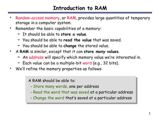 1
Introduction to RAM
• Random-access memory, or RAM, provides large quantities of temporary
storage in a computer system.
• Remember the basic capabilities of a memory:
– It should be able to store a value.
– You should be able to read the value that was saved.
– You should be able to change the stored value.
• A RAM is similar, except that it can store many values.
– An address will specify which memory value we’re interested in.
– Each value can be a multiple-bit word (e.g., 32 bits).
• We’ll refine the memory properties as follows:
A RAM should be able to:
- Store many words, one per address
- Read the word that was saved at a particular address
- Change the word that’s saved at a particular address
 