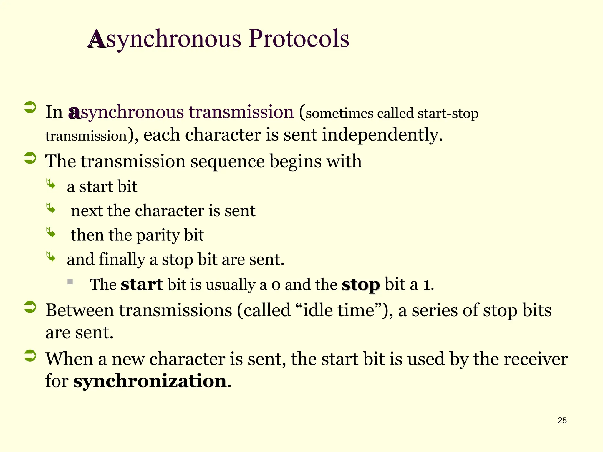25
A
Asynchronous Protocols
 In a
asynchronous transmission (sometimes called start-stop
transmission), each character is sent independently.
 The transmission sequence begins with
 a start bit
 next the character is sent
 then the parity bit
 and finally a stop bit are sent.

The start bit is usually a 0 and the stop
stop bit a 1.
 Between transmissions (called “idle time”), a series of stop bits
are sent.
 When a new character is sent, the start bit is used by the receiver
for synchronization.
 