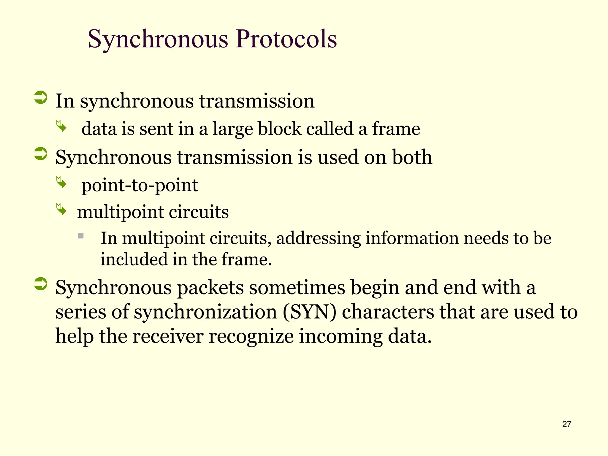 27
Synchronous Protocols
 In synchronous transmission
 data is sent in a large block called a frame
 Synchronous transmission is used on both
 point-to-point
 multipoint circuits
 In multipoint circuits, addressing information needs to be
included in the frame.
 Synchronous packets sometimes begin and end with a
series of synchronization (SYN) characters that are used to
help the receiver recognize incoming data.
 