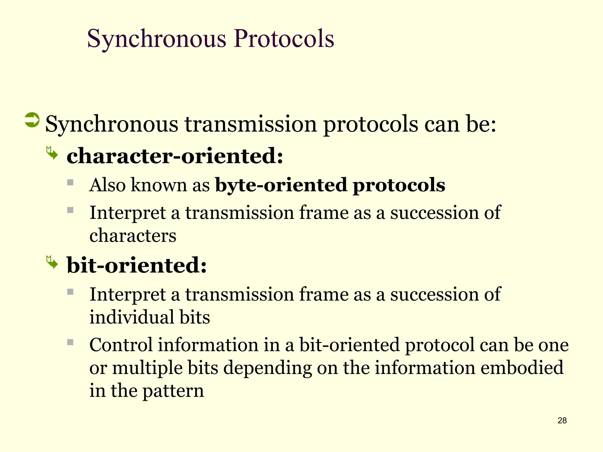 28
Synchronous Protocols
 Synchronous transmission protocols can be:
 character-oriented:

Also known as byte-oriented protocols

Interpret a transmission frame as a succession of
characters
 bit-oriented:
 Interpret a transmission frame as a succession of
individual bits

Control information in a bit-oriented protocol can be one
or multiple bits depending on the information embodied
in the pattern
 