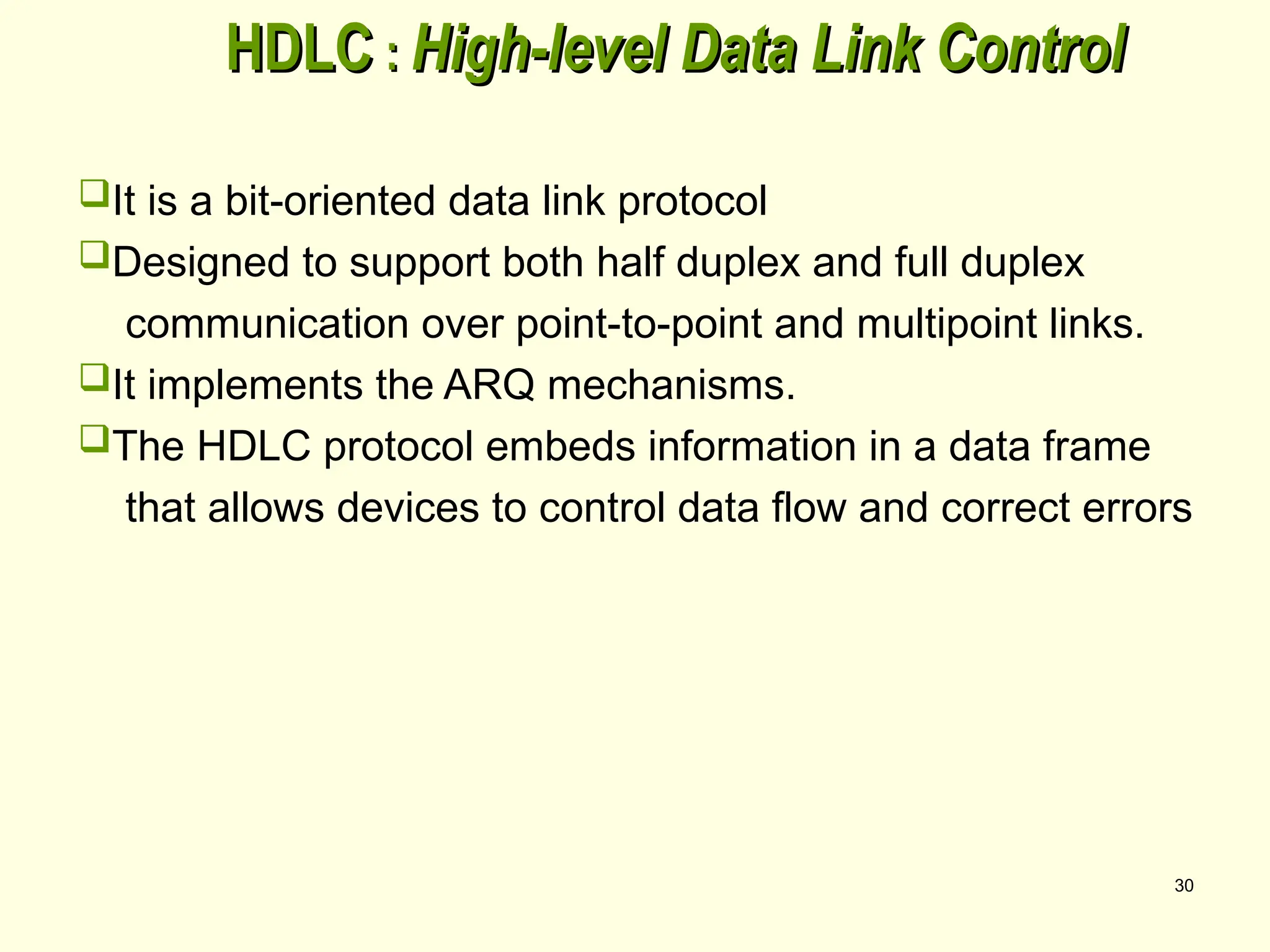 30
HDLC
HDLC :
: High-level Data Link Control
High-level Data Link Control
It is a bit-oriented data link protocol
Designed to support both half duplex and full duplex
communication over point-to-point and multipoint links.
It implements the ARQ mechanisms.
The HDLC protocol embeds information in a data frame
that allows devices to control data flow and correct errors
 