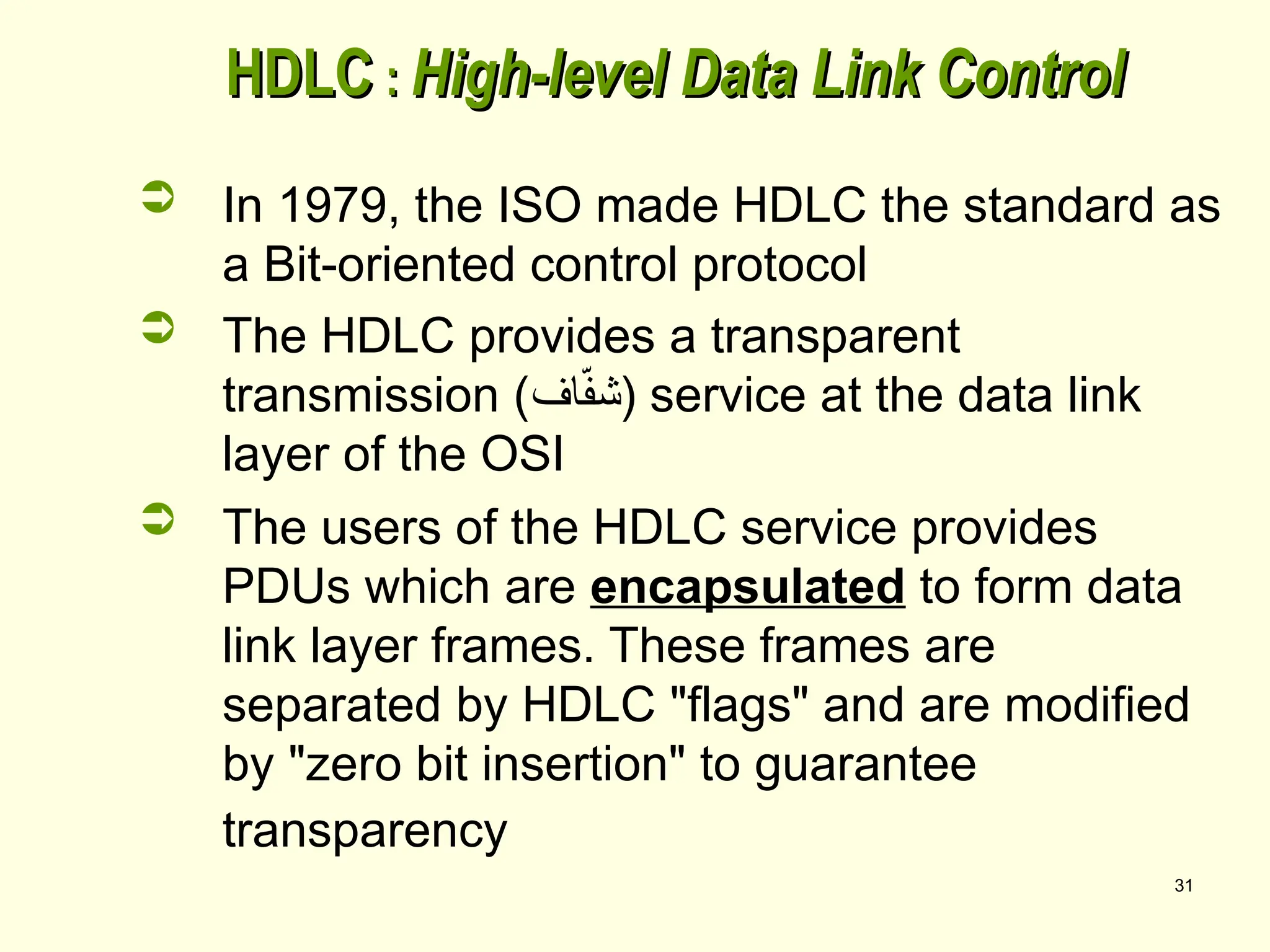 31
HDLC
HDLC :
: High-level Data Link Control
High-level Data Link Control
 In 1979, the ISO made HDLC the standard as
a Bit-oriented control protocol
 The HDLC provides a transparent
transmission (‫اف‬ّ
‫ف‬‫)ش‬ service at the data link
layer of the OSI
 The users of the HDLC service provides
PDUs which are encapsulated to form data
link layer frames. These frames are
separated by HDLC "flags" and are modified
by "zero bit insertion" to guarantee
transparency
 