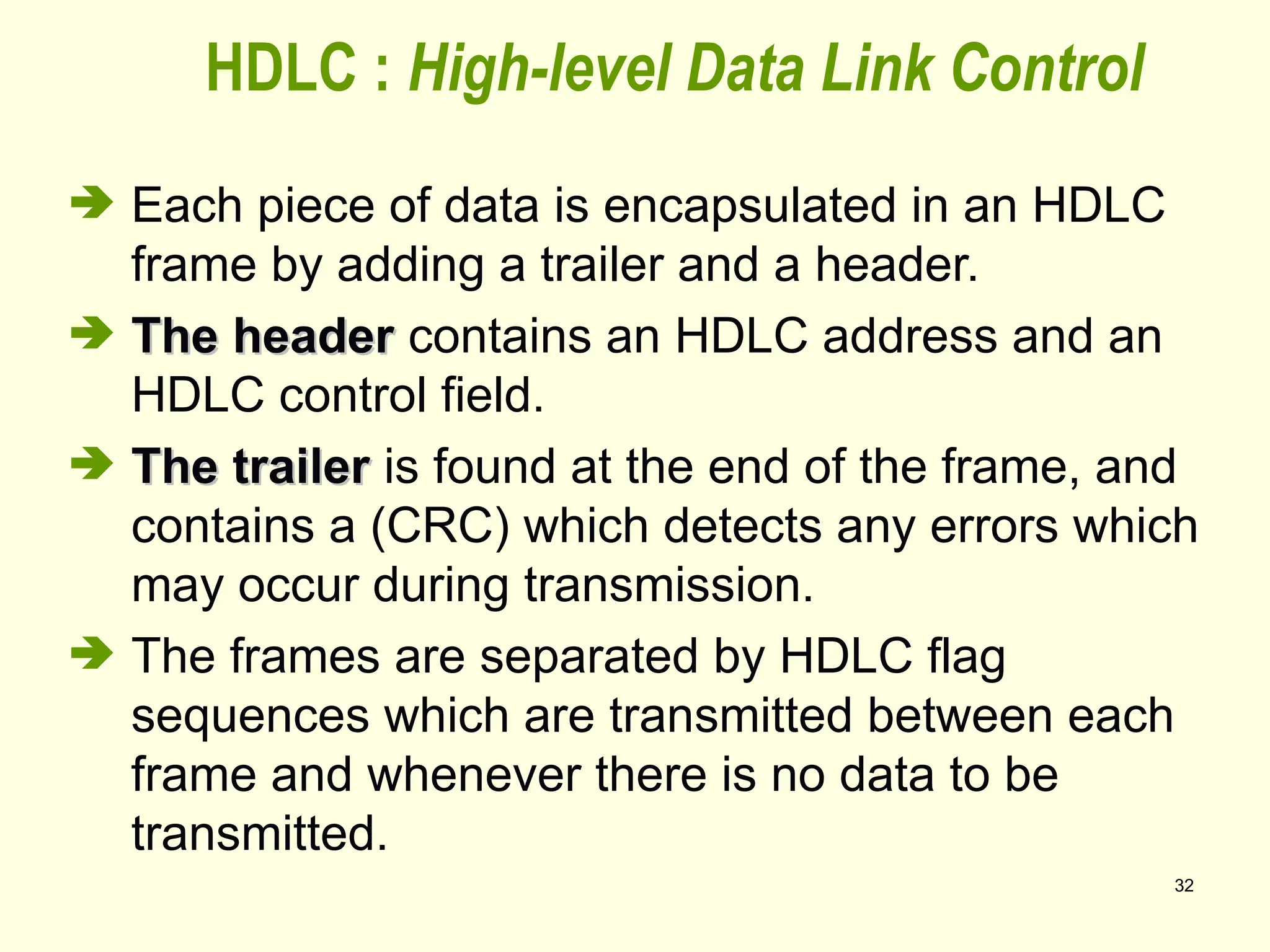 32
 Each piece of data is encapsulated in an HDLC
frame by adding a trailer and a header.
 The header
The header contains an HDLC address and an
HDLC control field.
 The trailer
The trailer is found at the end of the frame, and
contains a (CRC) which detects any errors which
may occur during transmission.
 The frames are separated by HDLC flag
sequences which are transmitted between each
frame and whenever there is no data to be
transmitted.
HDLC : High-level Data Link Control
 