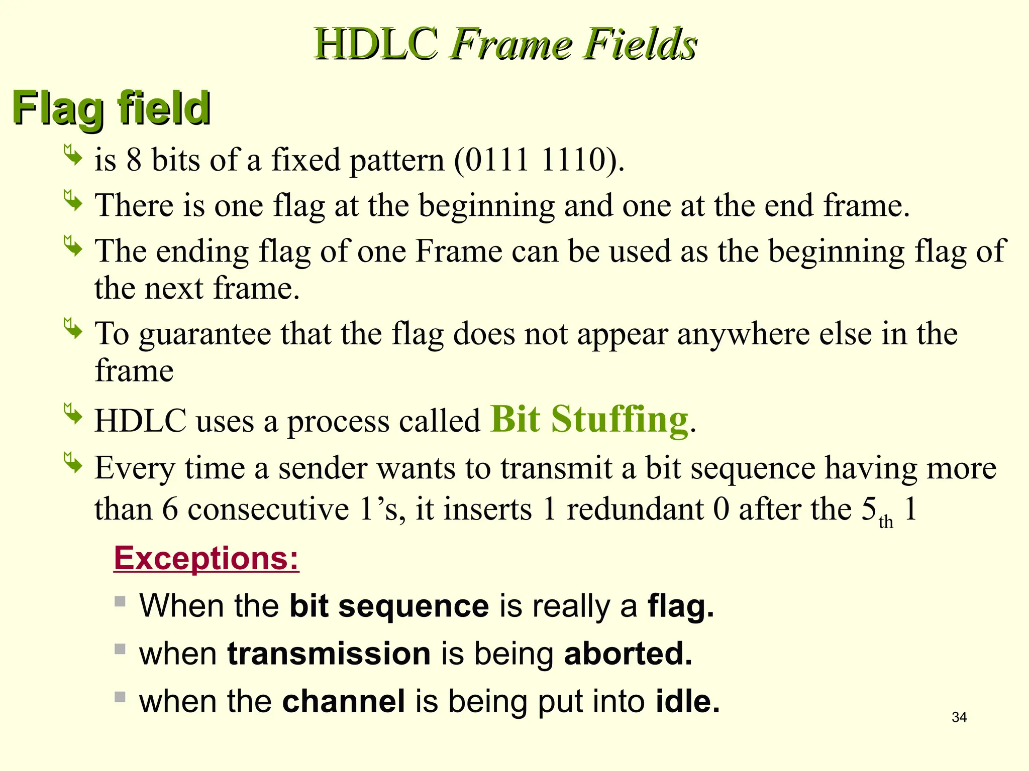 34
HDLC
HDLC Frame Fields
Frame Fields
Flag field
Flag field
 is 8 bits of a fixed pattern (0111 1110).
 There is one flag at the beginning and one at the end frame.
 The ending flag of one Frame can be used as the beginning flag of
the next frame.
 To guarantee that the flag does not appear anywhere else in the
frame
 HDLC uses a process called Bit Stuffing.
 Every time a sender wants to transmit a bit sequence having more
than 6 consecutive 1’s, it inserts 1 redundant 0 after the 5th 1
Exceptions:
 When the bit sequence is really a flag.
 when transmission is being aborted.
 when the channel is being put into idle.
 