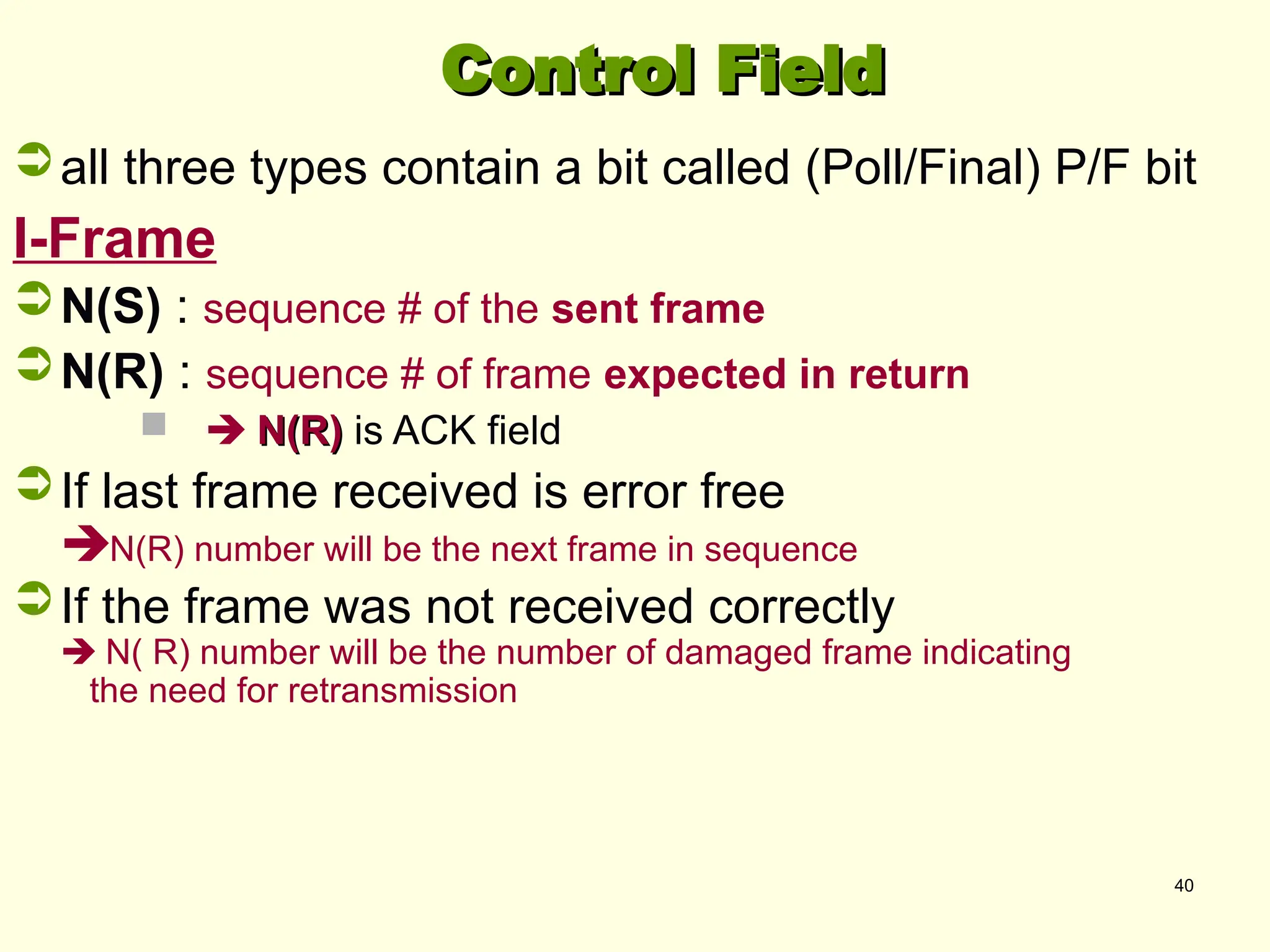 40
Control Field
Control Field
all three types contain a bit called (Poll/Final) P/F bit
I-Frame
N(S) : sequence # of the sent frame
N(R) : sequence # of frame expected in return
  N(R)
N(R) is ACK field
If last frame received is error free
N(R) number will be the next frame in sequence
If the frame was not received correctly
 N( R) number will be the number of damaged frame indicating
the need for retransmission
 