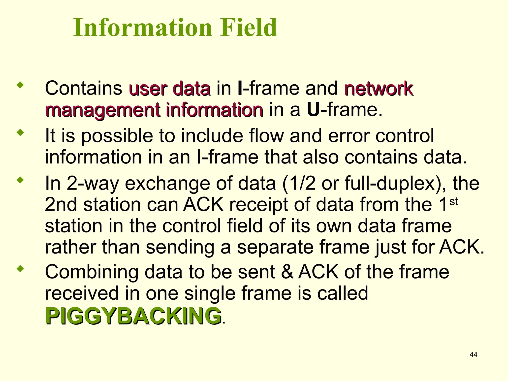 44
Information Field
 Contains user data
user data in I-frame and network
network
management information
management information in a U-frame.
 It is possible to include flow and error control
information in an I-frame that also contains data.
 In 2-way exchange of data (1/2 or full-duplex), the
2nd station can ACK receipt of data from the 1st
station in the control field of its own data frame
rather than sending a separate frame just for ACK.
 Combining data to be sent & ACK of the frame
received in one single frame is called
PIGGYBACKING
PIGGYBACKING.
 